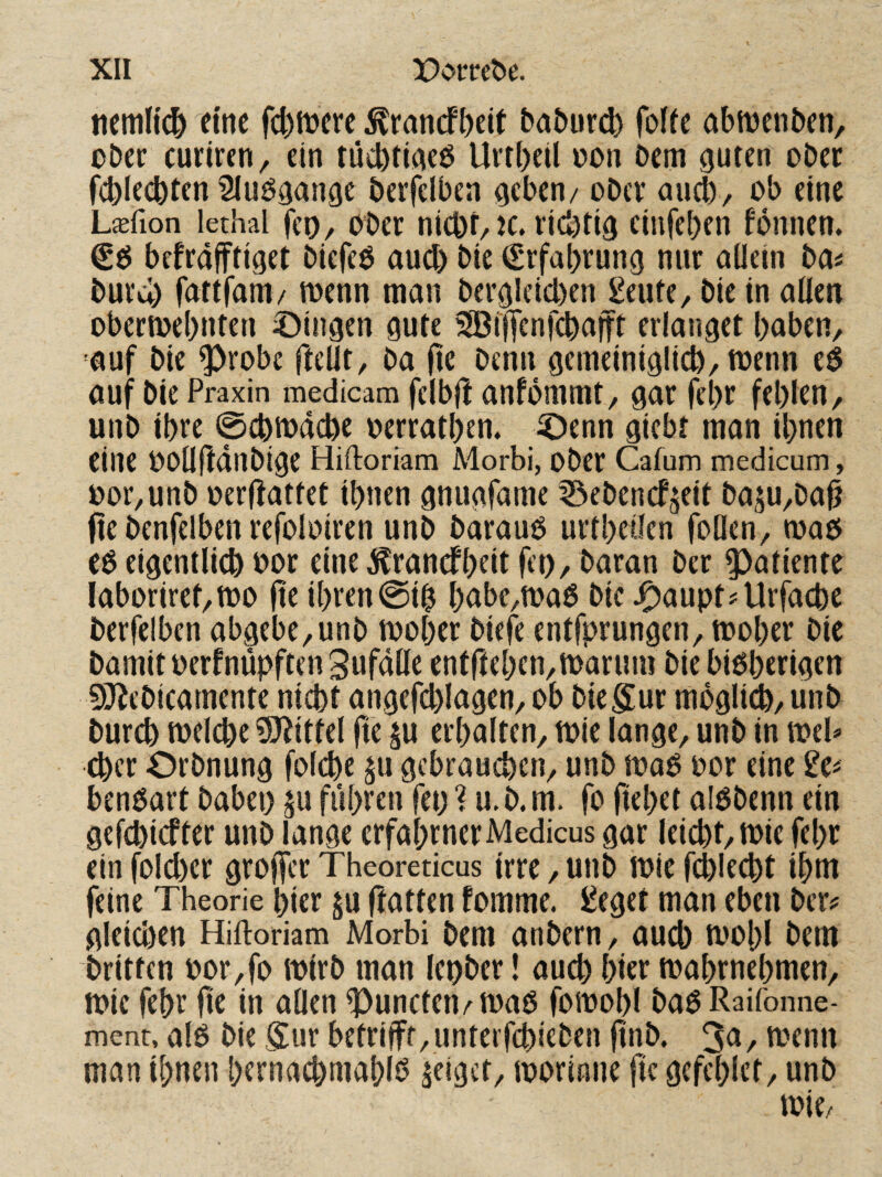 ttemHc^ eine f(|)tt>crc ^ranefbeit babur^ folfe abmenben, ober curiren, ein tücbtieieö Urtbeil oon Dem {juten ober fcblecbten Sluö^ange berfelbea geben/ ober aueb/ ob eine LtEfion lethal feo. Ober nicbf, K. rid)tig cinfeben fonnen. befrafftiget biefeb and) Die Erfahrung nur allein ba^ burcl) fattfam/ menn man bergleicben Seute, bie in allen obermebnten ©Ingen gute ^ijfenfcbaift erlanget baben, auf bie ^robe ftellt, ba (le Denn gemeiniglicb/toenn auf bie Praxin medicam felbjl anfommt, gar febr fehlen / unb ihre 0cbiodcbe oerratben. ©enn giebt man ihnen eine OoUfldnbige Hiftoriam Morbi, ober Cafum medicum, oor,unb oerHattet ihnen gnugfame ISebenefjeit baju^ba^ fte benfelben refoloiren unb baraub urtbeifen foQen, maö eb eigentlich oor eine ^rancfbelt fci)/ Daran Der ^atiente Iaboriret/tt)0 fte ihrenbdbe,tt>ab bic©aupt?Urfacbe berfelben abgebe,unb mober biefe entfprungen, mober bie Damit oerfnüpftenSufdlle entfteben^marum bie bibberigen SJ^ebicamente nicht angefchlagen, ob biegur moglii, unb Durch toelche ?S^ittel fie ^u erhalten, tt)ie lange, unb in meb Cher Orbnung fol^e ^u gebrauchen, unb mob oor eine ^e# benbart babei) ^u fuhren fet) 1 u.b. m. fo flehet albbenn ein gefchiefter unb lange erfahrnerMedicus gar leicht, mie febr ein fold)er groffer Theoreticus irre, unb toie fehlest ihm feine Theorie hier $u flatten fomme. iJeget man eben ber? gleichen Hiftoriam Morbi Dem anbern, aud) toobl Dem Dritten oor,fo mirb man Icober! auch hier mabrnebmen, tt?ic febr fie in allen ^uncteit/maß fomobl baö Raifonne- ment, alb Die gut betrifft, unterfebieben jtnb. , menn man ihnen hernachmahio geiget, loorinne fie gcfcblct, unb toie/