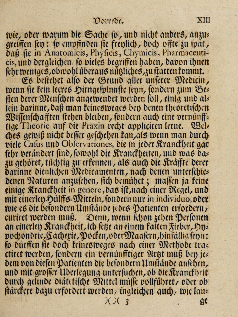 ober toarum bie 0acbe jo^unb nicl)f anbera^ an$u# greiffen fei): fo cmpjtnben jte freolid)/ bod) offte §u fpät, bci^ fie in Anatomicis, Phyficis, Chymicis, Pharmaceuti- cis,unb ber^kicben/ fo oieko begriffen haben, baoon ihnen fehr tt)enigcö,obmohl überaus niiblicheO,^u ftatten f ommt. beffehet alfo ber ©runb aller unferer ^ebicin, menn fie fein leereß JC)irngerpinnrte fepn, fonbern pm ©e? ffen berer ilKenfchen angemenbet toerben foü, einig unb ah lein barinne,baff man feineßmegeO bei) benen theoretifd)cn SBiffenfchajften ffehen bleiben, fonbern auch eine oernünff? tige Theorie auf bie Praxin recht appüciren lerne. *2Bek (heß gemi§ nicht beffer gefchehen fan,alß menn man burch oiele Cafus unb Obiervationes, bie in ieber^rancfhfit gnr fehr oerdnbert finb,fofoohl bie ^ranefheiten, unb maß ba# p gehöret, tüchtig p erfennen, alß au^ bie ^rdffre berer bafinne bicnlichen i))iebicamentcn,nach benen unterfd)ie? benen Naturen anpfehen, ftd) bemühet; maffen ja feine einige .^ranefheit in genere, baß if(,nad) einer fKegel, unb mit einerki).Oülffß>wittein, fonbern nur in individuo.ober mie eß bie befonbern Umffdnbe jebeß Patienten erforberu/ curiret merben mu§. ©enn, toenn fchon $ehen ^erfonen an einerlei) ^ranefheit, ich fche an einem falten Sieber,jP)i)j pochonbrie,5acheyie,^ocfen,ober?i)faafern,hinfdlIig fepn: fo bürffen ffe bod) feineßmegeß nad) einer QJfethobc tra^ ctiret merben, fonbern ein oernünfftiger 9irht mu^ bei) \cf bem oon biefen Patienten bie befonbern Umffdnbe anfehen, unb mit groffer Überlegung unterfud)en,ob bie.tranefbeit burch gelinbe bidtetifche Mittel müffe ooOführet/ ober ob ftdrefere bap erforbert merben/ ingleichcn aud)/ toic lan* XX 3 ÖC