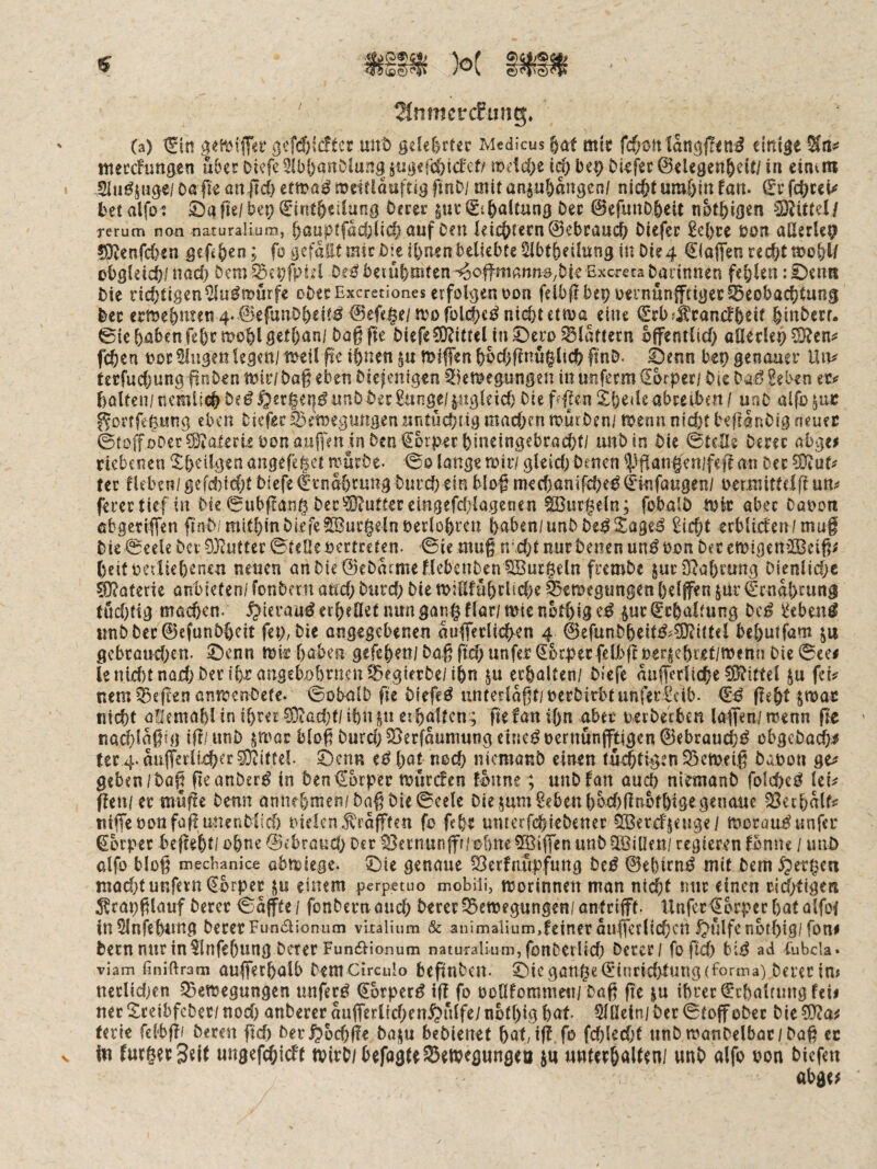 IHnmetcFung:. (a) ^in g<?tiM(T«i‘ öcfd)ic!tc£ mrD gelehrter Medicus 6at mit fcf;ott lattg|!<tii^ einige meccfungen u&er Dicfe 3(bf)an&lung §ugefd)tcfcf/ mdc&e bep biefec 0elegen&ei(/ ia cinvtn Sla^juge/Dßfieanjtc&etma^ajeirläuftigfmD/ tiiitünju|)angen/ nic&tum&lnfan. ^cfc&cei^ t>etalfo 5 S)afte/be9^1rit6eilung Derer gur^t^alrnng Der 0efuttD&eit not^igen ^littül rerum non naturalium, ^auptfacbüd^ auf Ocu leic&recn ©ebraucD DIefec £e{)ce öon aClerU^ ?9vcnrd)en gefe&en; fo gefaxt mir öi^eifenen beliebte ^bt()eilung in Die4 Piaffen recöttoo&l/ obgleich/ nad) Dem ^ci)fpid De^ beiübmten ^offmann9,bk Bxcreta Darinnen fehlen: ©enn Die licbttgen^u^murfe cDerExcretiones erfolgen üoa feibflbepoernünfftigec^eobacbtung Der emebmen 4- 0efunDbeit^ 0efe$e/njo fblcbc^ Hiebt etma eine ^cbfÄranefbeit binDerr* 0le haben febrmoblgetl)an/Dag fte Diefe^ORitteUn^ero flattern öffentlich aßecleh^en^ feben ooc Singen legen/ toeil ge ihnen gu tt>iffen hochffrmglich ftnD. ©enn bep genauer Uiv tecfuchunggoDentoir/DagebenDieienigen ^kmepngen inutifecm€brperi DieDai?Eeben et>? halten/ nemlich De^§er|en^ nnDDer £unge/ungleich Die gl|en Xl)e«le abretben I unD alfo ^nc ^ortfeßnng eben Dtcferfce^egungenuritücbügmacbcniomDen/ toenn nicht befranDig neuer ©tolToOer?i34ateri2bonaug'enjnDen €orpechineingebracht/ unDin Die Stelle Derer abgei riebenen ^Ihciigen angefe|et murDe. ©o lange mir/ glcid; Denen ^Pffan§en/feff an Der tec lieben/ gefd)id;t Diefe t'rnahrung Durch ein blog med^anifche^ Umfangen/ oermitttlg ma ferer tief in Die 0ubffan0 Der ^IJ^utter emgefddagenen SBnr^eln; fobalD mir aber Canon ebgeriffen gnD/mithin Diefe Gurgeln berlohrcu haben/unDDe^Xage^ ^icht erbliden/mug Die Seele Der 03^uttcr ©teOeoertretp. Sie mag n\d}t nur Denen un^öon DecemigenäBcig^ f)eif neiliehenen neuen anDie0eDmmeflebcnDen1IBur@eln fremDe ^urSRahfung Djenlid;e Materie anbieten/ fonDern and; Dtird; Die mjßfnhdid;e feemegungen helffen jur Ernährung tud)tig möchen. -^ieraii^ erhellet nungan§flar/mtcnothi9^^ §ur Schaltung Dc^ iJeben^ unDDec0efunDheit fep, Die angegebenen auflerfi(^en 4 0efunDheit^^?O?ittel behutfam gebrauchen, ©enn mir haben gefchen/ Dag gd; unfer ^bc^ecfelbftper|ehret/menn Die See# lenld)tna£hjD«f ihcangcbjohrnen33egierDe/ihn4u erhalten/ Diefe aufferliche Mittel ju fei^ nem Reffen ünmenDefe. SobalD fle Diefe^ unterlogt/nerDirbtunferl^ib. geht SOJac nicht allemahl in ihrer 0}?ad;f/ ihn pr erhalten; gefan ihn aber nerDecben laffen/ menn ge ' nad}lagig iff/nnD ^mac blog Durd;05erfaumungcine^oernunfftigen0ebraucht^ obgcDachi ter 4. anfferi!xh^r0}^iffel. Öen« hat noch nicmanD einen tuehligtn S5etoeig Daoon ge? geben/Da^ geanDer^ in Den Körper murden fonne; unDfan auch niemanD folchei? Ici^ gen/er muffe Denn annchmen/Dag Die Seele Die 5um§ebenhbd)ffnbfhiö^genaue SSechalf# niffenonfoff unenDiid) r'iclcn.^rafffen fo fchr umerfchicDencr 50Berd'jeuge/ morau^unfer Körper beffeht/ ohneSebraud; Der ^ernunfff/ohne0Biffen uttD5ß3iüfn/ regieren Ibnne / unö alfo blog mechanice abmiegc. ©ie genaue 03erfnupfung Dc^ 0ehirn^ mit Dem ^pertjen niad;t unfern €brpec jn einem perpetuo mobiii, morinnen man ntd;t mir einen cid/tigen 5!rapglauf Derer Safffe / fonDern and; Derer ^emegungen/ anfrifft. llnfer llbrper hat olfof inSlnfehnng Derer Fundionuni vltaiium & animaiium,feineraufferlichcn ^ulfenbthig/fon# Dem nur in Slnfehnng Derer FuncSiionum naturalium, fonDerlld; Derer/ fofld; bi^ ad Fubcla* viam finiftram auffethalb Dem Circulo beptiDcit. ©ie gange (Einrid>tnng (forma) Derer in? ncrlidjen 55ett5egun9en nnfer^ €brper^ iff fo üollfomnmi/ Dag ffe ju ihrer ^chaUnng feii nec ^^reibfcDer/ nod; anbercc aufferlichen^nlfe/ nothig hat. Slßein/ Der StoffoDec Die terie felbff/ Deren ftd; Derßbchffe Dai^u beDienet hat,iff.fo fchledjt unDmanDelbac/Dag ec V in ung«fcOicft »irC/ fcefagitStweflungen ju unt«&«U«n/ unt) alfo oon bkfm abg«;