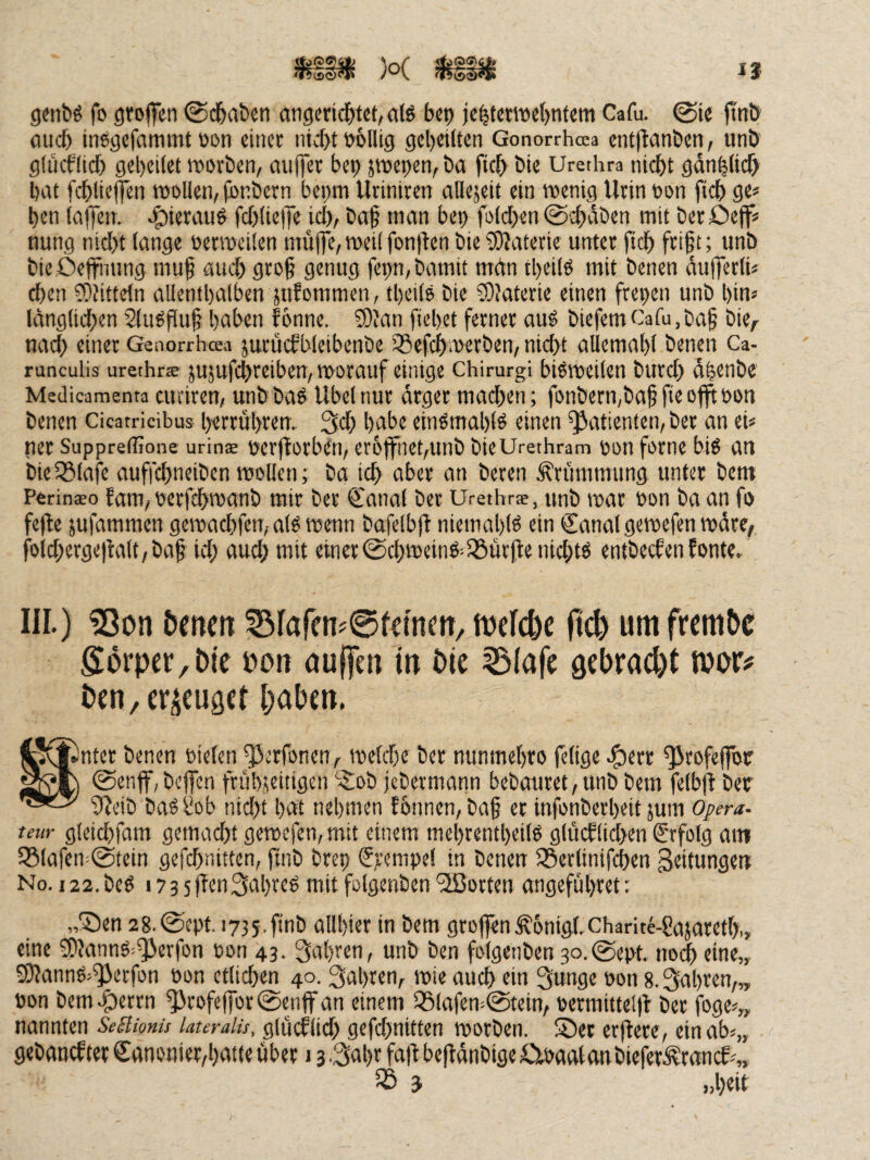 I? 5bS24|! 'trtf gjntiö fo ötoflen 0d&abcn öngcrid^tet, als bcp ie^tctwet)ntem Cafu. ©te ftnö flucb inegcfammt üon einec ntc(>t öblUg gereiften Gonorrhoea cnt)tant»cn, uni)' g(ücflid) gcl)ei(et worben, auffer bei) jwepen, ba fic^ bic Urethra niebt gan^licb bat fcblielfen wollen, (bnbern bei)m Uriniren allejeit ein wenig Urin oon ftcb ge* ben lajfen. «^ierauö fcblieffe icb, baf man bep foldben ©d)dben mit berDeff* nung nicht lange oerweilen muffe, weil fon|len bie Materie unter ficb fri§t; unb bieOeffnung mu§ auch gro§ genug fep,bamit man tbeilO mit benen dufferti* eben ?[)}itteln allentbalben jufommen, tbeilo bie SDlaterie einen freben unb bin* langlii^en 2(iWflu§ haben fönne. ©'an fiebet ferner au^ biefem Cafu, ba§ bie,- nach einer Genorrheea jurütfWeibenbe 33efcbwerben, nicht allemabl benen Ca- runculis urethrse jujufcbreiben. Worauf einige Chirurgi bisweilen bureb dlenbr Medicamenta euriren, unb baö Übel nur arger machen; fonbern,baf fie offtoon benen Cicatricibus berrübrem bnbe einörnablö einen Patienten, ber an ei* ner Suppreffione urinae oerflorbeti, er6ffnet,unb bieUrethram oon forne big an bielSlafe auffebneiben wollen; ba ich aber an beren Krümmung unter bem PeritiEBo fam,oerfebwanb mir ber €anal ber Urethra, unb war oon baan fo fefte jufammen gewaebfen, alg wenn bafelbjt niemablg ein Canal gewefen wäre, folcberge|talt,baf id; aud; mit einer©cbweing-löurfie niebtg entbeefen fonte. III.) ?Son öencrt 53faren?0femm/ lueiclje ftc^ um frcmOc Sorper,bie poii aujTen tn öie ^(afe sebrad)! mtf ben, erzeuget haben. Snter benen oielen ^^erfonen, weld)e ber mmmebro felige .i^err ^rofeffor ©enff,beffen frübjeitigen ‘$:ob jebermann bebautet,unb bem felbfl ber 3?eib bagi?ob nid)t bat nehmen fbnnen, ba§ et infonberbeit jum Oßera. teur gleicbfam gemacht gewcfen,mit einem mebrentbeilg g(ücf(id>en Crfolg am I8lafen-©tein gefdfnitten, finb brep Cr^nipe! in benen SSerlinifcben Seitungett No.i22.beg i73sf!en3abreg mitfolgenben'ilßorten angefubret; „Sen 28.©ept. 1735.finb allbier in bem groffen^onigl.charite-Pajaretb,, eine ^Janng^^äerfon oon 43. fahren, unb ben folgenben 3o.@ept. noi^ eine,, SJ?anng*^ecfon oon ctlid^en 40. fahren, wie auch ein Sunge oon 8. fahren,„ oon bemS^trn ^rofeffor©enjfan einem 551afen;@tein, oermittelft ber foge*„ nannten Seüionu lauralu, glucflid) gefdjnitten worben. Ser erflere, einab*,, gebanef tet Canonier,batte über 13 •Sabr faü beffänbige fiioaalanbiel^r^rancf *„ ^ ^ »beit