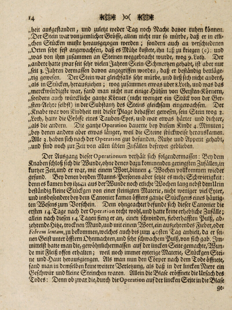 »4 )o( „l)cit öu«öc|!anöctt, unö mict ^ag nod^ baöot t:uf)«n f6nnen. „Scr0tcin wart)onjicmlic^cr@r6|]c,allein nicljt nur fo mürbe, öa§ er in eilt« „eben ©tücfen mufle berauögejogen werben ; fonöern auch an netft^lcbenen „Orten fel)r fejt angewaebfen, Daf eö SWül)e Eollete, il)n (o§ ju frtegen (c): unö „wad non U)m jufammen an 0teinen weggebraebt würbe, wog 9.£otb. Ser „anbere batte jwar feit febr ntelen 3abren 0iein-0cbmerben gehabt, ift aber nur »kit 3- 3al)ren bermaflen banon angegriffen worben, bag er beffdnbig bettldge^ „rig gewefen. Ser @tein war gleicbfaüo febr mürbe, unb lie^ ftcb nicht aiiberö, „al6 in 0tücfen, berauön«b«n i wog jufammen etwaö über 8.&tb, unb wad ba« „merefwürbigffe war, fanb man nicht nur einige hülfen non ©erftem^brnern, „fonbern aui^ würefliebe ganbe Corner (mebt weniger ein @tücb non ber @er^ „fi:em'2(el)re felbff) inbet@ubffanb beö @teiti6 gleicbfam eingewac()fen. Ser „Änabc warnon jfinbbeit mit biefer^lage bebafftet gewefen, fein 0tetn wog 3. „Sotb, bettto bie ©roffe eineö SaubewSi;ed, unb war etwaö bdi'ter unb bicl)ter, „aB bie anbevn. Sie ganbe Operation bauerte bep biefem ^inbe 4. ^OJinuten; „ben benen anbern aber etwad langer, weil bie 0tcine ffücfweife berauSfamen. „Sille 3 . haben ffcb nach ber Operation gut befunöcn, 3^ube uubSlppetit gehabt, „unb finb nod) jur^eitnon allen üblen 3ufdllen befrepet geblieben. Ser Sludgang bieferOperationum nerbdlt ffd) folgenbermaffen: iSepbem Knaben ff^lof ffcb bie'2ßunbe,obne benen baju f ommenbengeringften 3ufdllen,in furber 3«it/Unb er war, mit einem'2Bort,binnen4.'2Bocbennollfommen wieber gefunb. iSep benen bepben3)?annö;^erfonen aber febte e6mebe0dbwierigfetf: benn eö Eamen bep it)wu aud ber‘3Bunbe noch etliche 3ßod;en lang nebff: bemllrin bejldnbigfleine0tücfgen non einer ffeinigtenSKaterie,nicht weniger niel€pter, unb indbefonbere bep bem Cgnonier f amen offterP ganbe @tücfgenP eineö bdutig* ten'iSJefendjum'SJorfchein.' Sem obngeachtet befunbe ffcb biefer Kanonier bie erffen i4.‘i£age nad) ber Operationred)twobl,unb batte feine erbeblidiegufdlle; allein nach biefen 14.Sagen ffeng er an, einen febwinben, ffeberbafften ^ulff, ab« jebrenbeSibe/ troef nen ?0?unb,unb mit einem 2ßort,ein au^jebrenbed §ieber,ober Febrem /m«w,5ubefommen,welcbed aud)bidjum 4offenSag anbielt,ba er fei« nen ©eiff unter offtern Ohnmächten,unb febr fd)wadbem^ul§,non ffcb gab. 3m^ mittelff batte man bie, gewobnlidbermaffen auf ber linefen ©eite gemadbte,'3Bunj be mit §leif offen erhalten; weil nod) immer epterige 5)Jaterie, ©tücfgen ©tei^ ne unb ef)aut beraudgiengen. Sllö man mm ben Cbrper nach bem Sobe öffnete, fanb man in bemfelben feine weitere ^öerlepung, alo baf in ber lmcfen9?iere ein ©efebwür unb f leine ©teineben waren. Allein bie 33lafe erbffhete bie Urfacb he« Sobed: Senn ob jwar bie,bur(h bie Operation auf ber linefen ©efte inbie^lafe gcs