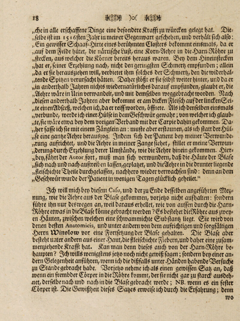 an« «rfd^affeneSwinge «ine befDti&ete^tafftjuw'ürcfen gelegt bat. S5ie= „felbe ift im 1516|ien3al)t in meinet ®egenmart gcfd)el)en, uni) oerbdlt fid) alfo: „€m geiviflet @d)aaf'^irte eineö betül)mten €lo0ctö befommtein^malg, ba et „auf bem^clbe l)ütet/ öie ndttifcbe Sufi, eine Äotm2(cl)re in öie^atm9I6l)te }U „flecfen, au6 melltet DitÄbtnet bereite betau« maren. 35ei) Dem 4)inein|tecfen „bat et, feinet Stjeblung nad>, nicht Den geringjlen @d)metb cmpfunDen; allein „Da etfie betauöjieben mill,uetbietet ibm folcbe« Det©d}merb,Den DicmiDerbah „fenDe 0pi|cn petutfadbt batten. S)aber |l6§t et fte fclbjl meitet bintet, unD Da et „in anDettbalb 3abten nicht« mieDetnaturliche« Darauf empfunDcn, glaubt et. Die „Siebte mdre in Urin PetmanDelt,unD mit Demfelben meggebradhtmDtDen. SSat „Diefen anDettbalb 3id)ten aber bef ommt et am Dicfen gleifch auf Der lincfen^eU „te einenSlbfcef, welchen ich,Da er teiffmorDen, öffnete. ^1« ich Denfelben ein«mal« „oerbunDe, werDe ich cinete^ülfe in Demöefchwut gemäht; Don melcher ich glaub« „te,fie mdre etwa bep Dem ootigen'^JetbanD mit Der Catpie Dabin gef ommen. S^a« „bet faffe id) fie mit einem 3dnglein an; mufle aber erjlaunen, al« td) flatt Dere^ül« „fe eine ganbe Siebte berau«jog. 3nDem fiel) Det^atient bep meiner ^ermunDe« „tung aufrichtet, unD Die Siebte in meiner ^angefiebet, füllet et meine QJetmun« „Detung-Durch^tiebluttflheter UmjldnDe, mie Die Siebte binein gef ommen. rfjict« „bep,fdbrtDer Autor.fort,mu^ man fich PctmunDern,Da§Diee^diiteDer IBlafe „fich na^ unD nach auftreiben la(fen,geptabet, unD DieSlebre in Die Drunter liegenDe „fleifchid)te‘^beile Dutchgelaffen, nachbero mieDetPetmachfenfinD: Denn an Dem „©efchmutmurDe Der^atientinmenigen'itagenglucflich gebeilet.“ 3ch mill mid) bep Diefem CafojUnD DetjuSnDe Deffelben angeführten ?£)?ep« nung, mie Die Siebte au« Der Sßlafe gefommen, potjeb« nicht aufbalten: fonDetn führe ihn nur Dcomegen an, weil Darau« erhellet, mie Pon auffen Durch Die r^arn« fKobte etma« in DieS&Iafe fbnne gebracht merDen ?€« beliebet DieDIobrc au« jmep« en ^duten, jmifchen meld)en eine fdüPammidbte ©ubfianb liegt. @ie mitD Pon Denen beflen Anatomicis, unD unter anDetn pon Dem aufrichtigen unD forgfdltigen cf)ettn IPinelow pot eine ^ottfebung Der IBlafc gehalten. ®ie SBlafe aber bejlebt unter anDetn au« einer i3aut,Die filcifd)ichte 5iebctn,unD Daher eine jufam« menjiebenDeÄrafft bat. Äan man Denn Diefe« auch Pon Der .^armSIöbte be« baupten ? 3d) »püI^ menigflen« febo noch nicht 9ctPif fcrscri; fonDetn bep einer an« Detnöelegenbeit anfübten,menn ich Die Diffall« unter rf)dnDen babenDe'iBcrfudhe ju @tanDegebrad)t habe. ‘3Jorjebo nehme ich al« einen gemiffen @ab an, Da§ rnenn ein ftembDet Corper in Die üvbbte f ommt, Der fie nicht gar ju flatcf au«Deb« .uet,Dcrfelbena(hunD nad)inDie ^lafegebracht metDe; NB. menn e« ein fefler Cotpetijl. Söie ©emif beit Diefe« @ttbe« ermeife ich Durch Die Stfabtung; Denn mo