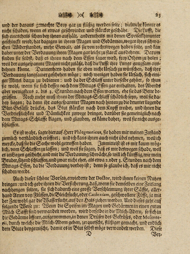 2j )o( mw unt) bcr ttarciu^ jcmoc^te ^rci; gar 5U pü§ig roevben foffc; öt<;(mcl)rf6niiteeö nicöt fd^aben, wenn eg etwag gefd^tuinbet unb )Mvcfergcfd)äl)e^ S)ie?ufft, bie f(d) etnegtbeüg fd)on bei; il)nen aufbalt, anbetntl)ei(g mitbenen^peifenfbinunter gefd;(ucft wirb, bat bagegen in ibrein S)Jagen unb ®ebdrmen,wegen ibreg fdbwa^ d)en *2ßiber)tanbeg, mehr ®ewalt, a(g fiepcinred;tgwegen haben folte, unbfan baberunterber 'S^erbauung ibren S)?agen gar leid;tju parcf augbebnen. ®arum finben ftc fctbft, ba^’ cg ibnen nad) bem £'(|cn fauerwirb, frei; Otbeniju boten; weil ber auggefpannte5!)Jagcn ntd;t5uld§t,ba§ bie Sujft ihre l’unge gnugfamaiig« bebnen fbnne. ®aniienbcro haben fie eben nicht Ur(cid;äuwünfd)en, bah ihre QJerbauung (angfainer gefebeben mbge; nod; weniger haben fie Urfadb, ficb eint« ger?0?ittel barju ju bebienen: unb ba ber@d;{a<funterbicfelbegehört, fo tbuti fie wobt, wenn fie ficbbej]cnixid;bcm3)Jittagg Sifengarentbalten, begSlbenbg ober wenig|teng 2. big 3. @tunbennad;bem€ffcn warten, ebefiebag^Seitebe« grüffen. 9^od) mehr muh ihnen ber ^?tttagg^0cblafffd;dbtid)fepn, weil fie ba« bep liegen; babenn ihr auggefpannter3)?agennad;hintenjubiebrunterliegenbe 93luu@efdffe brüefet, bag 5®Utt l^drcfer nach bem!^op|f treibet, unbibnenbie 93erbriehlid;fett unb ©dmlicbleit juwege bringet, barüber fiegemeiniglid;nach bem'üDdttagg^iSdblaffeflagen, unb glauben, egfdmebaber, weil fie ni^taugge« fd;laffen. €g i|i wahr, fagte hierauf eperr Phlegmaticus, fie haben mir meinen 3ufianb jiemlicb Perlidnblidb eröffnet; unb ich fang ihnen auch nicht übel nehmen, weilich merdfe,bah fie bie @ache wohl getroffen haben. 3mtnittelft i|i eg mir faum mög« lieh, 00m (Schlaffen JU taffen; unb weil fie fagen, bah tnit begwegen fchabe, weil cg imßiegcn gefchichhunb mir bie'^erbauung fd;wdd;t,fo will ich f ünffttg,wie mein ^ruber,fihenb f^laffemunb jwar nicht eher, alg etwa a.ober 3. @tunben nad; bem !Odttagg=(£ffen, ba bie ‘Verbauung Porbei; ijf; benn fo glaube ich, bah oö tnit nicht fchaben werbe. 5(uch biefer fchöne'35orfab,etwieberte ber Doöor, wirb ihnen feinen 3^u|en bringen; unb idh gebe ihnen bie^erf!d;erung,bah,wenn fie bemfelben eine Soitfang nadfhengen folten, fie fichbaburd;eiitegroffeQ5erfd;(eimungihrer0dffte, aller» hanb 5irten »on 5lüffen,bieiSleichfucht,ober Cachexüm,gefchwollene pfiffe, ja mit ber 3eit wohl gar ble*2Bafferfucht,auf ben .gialg jiehen werben. Unb biefeggehtauf fölgenbe ‘üBeife ju: 'üöeim bie (Speifen im 5)?agen unb ©ebdrmen in einen guten 9)}ilch (Safft ftnb oerwanbelt worben, wirb berfelbc in bie ^?i(d;,2lbern, fo fich in bie (Sebdrme öffnen,aufgenommen,in benen prüfen beg ®efröjeg, ober Mefentc- rii, btird; welche bie 5)lilch^$(bern gehen, jerguetfeht, fiühigergemacht, unb enblich bem Glitte bepgemifcht, bamit cg in ^lut felbff möge perwanbelt werben. ®icfc