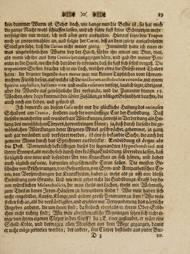 MIM )o( *3 i fein bum met'SButm ift. ©ebrt bod^,njie bange nun bie 55eitie i|t,jtef)at mii^ biegan^c3^acbtn)ol)f fcblnffen la|fen, unö icb füble fafl fdne 0cbnier|en mel)t: »erfolgt il)n nur meitcr, tcb mtU alleö gern auöl)alten. <:^ierauf fc|te ben Trepan nod) ju 5roe»)enmal)(en an, unb folgte ber Cariei, bi^ an bem jule^t auögebobrten @tu(fgen fal)e, ba§ bie Caries nicht meiter gieng. 3nimittel)b batte ich einen et« itaö ungemobnlicben '2Burm bep ber cfjanb, färbte tl)n etmaö mit 53lut, tbat, als wenn icbibn aus bem Cranioi)ecauSgejogen batte, unb gab ihn meiner^atu entin in bie4)anb,roeld)e ficb baruber fo erfreuet0,bab fie fajl ftcb felbfl oecga§. 2)16 trepanirten 0teüen brachte id) in ein Sod;, roeld^es etwa bie ©röffe eines ‘^^;i)aterö hatte; bie brunter liegenbe^dura raater mar mit flemen^upfeld>en »om fchmgms mii^ten Sleifch befehhauf melche ich bie tinSuram ariftolochiae t Otundae.mit einem Spiritu cephalico, balfamo vit« Utlb melle rofarum Oerfeht, taulich legte,ÜbrigenS aber bie ^feunbe auf gemöbnlii^e 21tt oerbunbe, unb bie ^atientinr binnen 12. '3Bod)en,ohne baju fommenben übten 3ufällen,ju »6lliger@efunbl)eit brachte, bie auch nod) am 8eben, unb gefunb ift. 3ch bemercfe an biefemCafu nicht nur bie glücfliehe J^eilungbeScarieufen 0d)abenS amCranio, fonbern auch bie oernunfftige Sur ber Sinbilbung. S>a§ biefelbe mancherlep unb munberbare'äßürcf ungen,fomohl in'^Berberbung aiscfjci« lung beS menfchlichenS6rperS,heroorbringen f onne; ia,ba^ burd) biefelbe bie ge» n)6hnlichen‘2Bürdfungenberer^rhenep»^ittet gefchmächet, gehemmet, ja ganh unb gar »eränbert unb »ertehretmerben, ijl etne fo befanbte 0ache, bie am^ ber gemeine SDtann burch bnö 0prichroort auSbruefet: lEinbilöung ijl di-geir ale öle Peit. ^ornemlich befräffiigen biefeS bie fogenanbten Hypochondriaci mit ihrem €rempel,alS mel^e fich burch ihve f räfftigeSinbilbung Überreben lafen, ba^ fie täglii^ eine neue unb befonbere 2lrt »on ^ranefheit an fich hätten, unb baher ouch täglich auf neue, bisrceilen abgefchmaefte Suren fallen. S5ie meijten @e» fd)ichte öon Srfdhetnungen,»c>n @cfpenftern,»on @pm» unb 2(ntipathetifchen Su» ren, pon ‘3$erfpred)ungen ber f'rancfheilen, hüben ja mehr als ju oflft eine bloffe Sinbilbungjum©runbe. Unb miemeit geh« nicht bie €inbilbungS«.f rafft bep be» nen mürcflichen Melancholicis,bie man thetlSmitSachen, theits mit ‘3Bel)muth, }um “^iheilin benen^rren^c^äufern ju bemunbern finbet? 'ilBie Piele haben fi(^ nicht eingebilbet,Äapfer,^6nige,unb anbere groffe^otentatenjufepn?'3Bie Piele (teilen fich an,alS bie Perftänbigfteipunb erjehlen mit^Beripunberung baS nämfehe $lngeben anberer, bie um ihnen finb; ba fie boch ebenfalls in ihrem öber»0tüb» ^en nid)t richtig jtnb; “ifBie Piele abentheucrlidfc^Diepnungen fe|en fich nicht ei» nige Pon ihrem eigenen SbrperinbenÄopff? ba j.S. einer geglaubet, er märe eine 0chilb».S'rDte, unb beSmegen allen ^Jenfd)en aus bem 'SBege gegangen, bamit er nicht >d03«5«Uv«t«n merben; ber nnbere, feinSorper beftünbe aus purer 55ut»