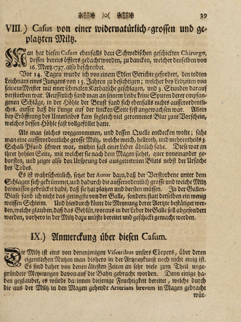 x üit 3-9 VIIIJ Cafus Don einer n?it>ernatur(rc&^9ro(|en unb planten 9)^(1$. t^^an !)at biefciiCafam ebenfalls öem ©cb^cbifcben geftbiebten Chirurg©, beflTen baeitgoffterö gebadetTOorbcti/ ju baneben, »cl^etbenfelbcnöo« i6.9)berb>737-0lfc'befc|)tcibet. '35or 14.‘^agen tt>urbc teböon einem 0)fenQ5eridbtegeforbert, ben tobten £eidbnam etneö Sungenö üon 15.3al)ren jn befiebtigen i meicber bc)>ßebjeiten »on feinem®?eifter mit einevfcbmalenÄarbatfcbe gcfcblagen, unb 3. @tunben barauf »erftorben mar. 2(eujierlicb fanb man an feinem Seibe feine 0puren beter empfan« genen @cbldge, in bet ber iöruff fanb ficb ebenfalls nichts aufferorbentü» (bcö, au)Jet ba§ bte üunge auf bet (incfen^eitefcflangemai^fenmar. Siliein bep(?r6ffmmgbeö Unterleibes fam fogleicbniet geronnenes iSlut jum'25orf4)ei% tpefebes beffen «^oble faffPoUgefüIlet batte. 2llS man folcbes meggenommen, unb beffen Cluelle entbeefen motte; fal)e man eine anjferotbentlicbe grojfe SDfilb, metebe meicb, bellrotb, unb mebtentbeifS 3. ©cbaU>^funb febmer mot, mitbin faff einer Seber äbnücbfabe. Siiefe mar an tbret bobisa ©eite, mit melcbetfie nach bem®?agenfiebet, quer Poneinanber ge« borflcn, unb jetgte atfo ben Urfprung beS ausgetretenen iBlutS nebff berUrfa^ beS ‘^obeS. €s iff mabrfi^einfidb, febef ber Autor baju,baf berfSetfforbene unter bem ©dbtagen fi(bgefrümmet,unb babureb bie aufferorbcntlicb groffe unb meicbe 9)Jilb bermajfcn gebruefet babe, bab fie bat pfaben unb berften muffen. 3n ber ©allen« JBlafe fanb icbnicbtbaSgeringffeponbet@alle, fonbernftattberfelbeneinmenig meiffen ©cbleim. Unb bietburebfonte bie^OJepnung bererSterbte beffdtigetmer« ben,meicbe glauben,ba§ baS @eblüt,morauS in ber Sebet bie@alle foH abgefbnbert merben, porbeio in ber 3)?ilb baiu muffe berciitet unb gefebieftgemadbt merben. IX.) Sfnmercfuitä üi>er liefen Cafum. .^^^^ie 0?ilb ifl eins pon benenjenigen vifeeribus unferS CorperS, über bereu figQ eigentlicben Sfuben nmn bisbero in ber 5trbnepfun)f noch nicht einig ifl. ®S finb baber Pon benen dlteflen ^iten an fel)r Piele jum ‘^beil unge« grunbete ^eptiungen baponauf bie ^abn gebracht morben. Senn einige ba« ben geglaubet, eS mürbe baannen biejenige Seuebtigfeit bereitet, meicbe bureb bie aus ber COfilb in ben SJfagen gebenbe Arterkm brevem inS)fagen gebraut C