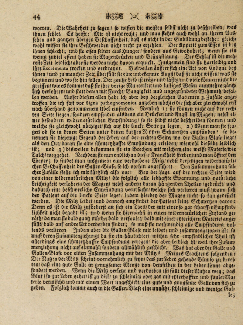 womit* Sie5[Ba5c6eft jit faden/ fo wlffen bie meiflen n(cf)f befcbcelbeti/ wad ihnen fehlet* heißt; if? nicht recht; unh man flehte ouch wohl an ihfem fehen unh ganzen Übrigcn33cfchaffenheit/Da§ nicht in her (Sinbilhundheflehe: QUid)t wohl wiffen (te ihre ^)efchwechen nicht recht ju erjehlen. ©er Sippefit ium^ffen ifl bep ihnen fchl^cht; unhßc effen feiten au^ $undec/ fonhern auö@eWühnheit; wenn fie ein wenid suhtel efien/ hnben pc^agenhiucfen unh 33eandl^i9und- ©er©chlafi(! hiemeh* re(!e3eit Uiolich/aberfie werben nicht haoon ecqulcft*^ 3n^3^wein finh fie hartlclbid/unh ihreExerementa trocfen nah oerbrannt. roeilen aujfert fich eine Slct hon €olique beo ihnen / unh ^u münd)ec geit überfallt fie eine unbefannte Slngß/ haß fle nicht wiffen/ n>a^ fle hedinneni unh wo fie hin follen. ©er gonge l!eib ifl trage unh lagig/unh hitle fbnuen nicht be^' ßreiffen/ wie ecl fomme/ haß fle ihre hörige 0i)^nr5terfeit unh lujlige^^Sßefen nnnmehro gang» lieh herlohren/unhßatthecenmitgurd)t/^angigfeit unh ungegrunheterSGBehmuth/befaU len werben* Sluflerhiefem allen hnbe ich über heg hecgleichen 5)atienten 3. SufnOe ange^ troffen/hie ich füfi Signa pathognomonica angeben mochte/hlc ßch aber glei^wohl crf! narf) uberhanh genommenem Übel einftnhen* ziemlich i; fte fonnen n\d)t auf her rech« fen ©eite liegen/fonhern empftnhen al^henn ein ©rüden unhSlngft im?0|agen/ nebfl cu nec befonhern WtheenarurÜchen €inpftnhung/ fo ße felbß nicht befchrciben fonnen / unh welche ße gleichwohl nbtöiget/ßch auf hie Unefe ©eite §u legen. 2.) QSennmanße fia# gef/ ob ße in henen ©eiten unter heuen fnrgenÖuppen ©chmergen empfanhen? fo bc/ nennen ße hieienige0egenh hec£ebec/ auf her rechten ©eite/ wo hie ©üneinSÖlafc liegt/ olö hen 0rt| haran ßc eine fehmerghaffee €tnpßnhung crlelhcn/ wiewohl hiefelbe leiblich iß; unh 3 ) bisweilen befommen ße ein ©rechen/mit welchem eine weijfe^oterie/wie Salch/ weggehet. D^ochhem ße nun enhlich an hieß r jtcanef heit ßerben/unh man öffnet Den ßbrper; fo ßnhet man insgemein eine oerhotbene 93ltig/ncbß heejenigen wihernattuli« chen^erchaffenheit hec@aUem©lafe/foich horhin angefuhret ©en gufammenhong fol# cherSufaUe ßeHe id) micfnrglich alfo hprt ©eg her 2age auf her reci[)ten ©eite wirb »on einer wihernatüclichen 95lilg/ hie foiglid) afle lebhaffte ©pannung unh natü;lid;e Seichtigfeit oerlohren/her S)?Qgcn/ nebß anhern Daran haagenhen ^heilen/gehrüeft/ unh hahur(h eine befchwerliche €mpßahung oernrfocht/weldje fid) öetlieren muß/wann ßd> her ?)atienf auf hie linde ©eite leget / inhem hierbeg her ?0?agen nidjf fo fan gehrüdf Werben* ©ie ^3)J((g leihet/unh Dennoch empßnhet herS3atlcntfeine ©d;mcrgen Daran: ©enn e^ iß hie SDIilg pfochecß an ßd) ein ^hcil/her mit einer fo gar fd;atffi’n€aipßnhif lid)feit nicht begobt iß; «nh wenn ße hiernachß in einen wihernatürli^en 3nßanh ge^ cafh/ ha man ße balh gang mürbe/ balh oerfaalet/ balh mit einer egterid^ten 5D?aterie/ ange# füflf/ balh anf anhreSlrt oerhotben ßnhet; fo muß ße nothwenhig alle €nipßnhung ool« lenh^ oerliercn- 3nhemabcr hie 0öSeH ©lafc mit leihet / unh jufammengejogen iß: fo muß Deren gafammeniiehung? ha ße ein hautid^ter/ mithin fehr empßnhlicher ^ibeil iß/ onerhing^ eine fchmerghafftc ©mpßnhung erregen/ Me aber leihlid) iß/weil ihreSufam« menjlehung nicht auf einmahl/fonhern aümahlid; gefchltht« hat aber hie ©alle unh ©aaenj©tafe hor einen Bufammenhang mit her ^ilg? ^eine^ €rad)tcn^ folgenhen: ©ec!ßugenher?Krlg fiheint oornehmlich SU fegn/ha^ jur?eber gehenhe ©lut fo ju bereb fen/ haß eine gute ©aUe in genugfamet ?0?enge oon hemfelben in her 5ebet fbnne öbge^ fonherf werben* §[Benn hie?9?ilg oerlegt unh occhorben iß/faßt hieferll^ugcn weg; haö ©lut/fo jur gebet gehet/iß ju bidl ju f^leimig/ ober gar mitegterhaffter unh faulec0^a« ferie oermifd/t/unh mit einem 5Sort nngefchidt/eine gute unh gnugfame ©afle hon ßdHU gebem S^^lglichf^^mmf auchinhieSaflemSlafeeineunnuge/f^lcimigeunh wenige ©al^ le;