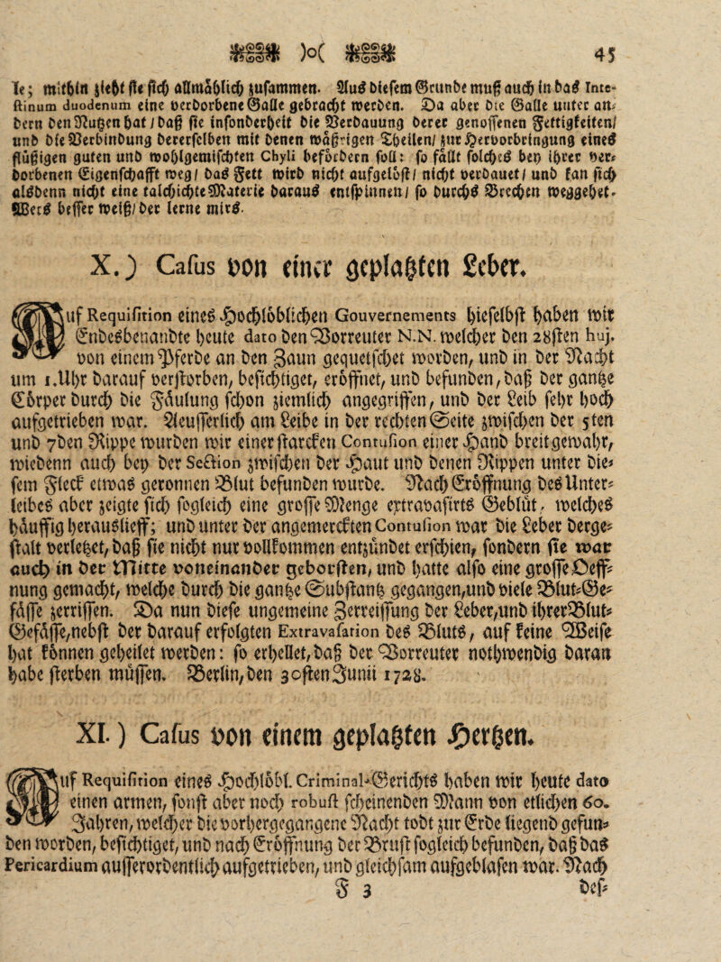 Te; mltblrt lieftt (!e pcö attma6(ic& jufammen. bUfem ©cunbe mag au($ in bai inte- ftinum duodenum eine t)ccOorbene@aüe gebröc^t njecben. abec Die ©aüe utitec att^ bcrn Den Sf^u^en bat; Dag ftc infonDecb^it Die pJerDauung Derer genoffenen Settigfeiten/ «nD DfeSöecbinDung Derecfclben mit Denen wagngen ^beiUn/suc^eroorbeingung eine^ pügigen guten uttD moölgemifebten Chyli befbcDern foü: fo faßt folcbeö bep ibccc Dorbenen €igenfcbafft meg/ Dag gett micD niebt oufgeloß/ nicht oerDauet/ unD fan fid) öigDenn nicht eine talchichte^aterie Dacaug entfpinnen / fo Durchg Brechen toegge&et. SBeeg beffer tpeig/Dec lerne mirg. X.} Cafus oon cina geplagten £cber. ^uf Requifition eitlCö Gouvernements j^iefelbjl babätt iVit Snbe^bctianbte beute dato ben ?8orreuter n.n. roeli^er ben 28|ten huj. Don einem ^ferbe an ben gaun gequetfebet movben, unb in ber um i.Ubr barauf üerjlqrben/ beficb£ig«b eröffnet/ unb befunben,baf bec gonbe ßibrpet bureb bie Jdutung fcl)on jiemiieb angegriffen, unb bec 8etb fel)c bo^ aufgeteieben mar. Sieujferlicb dni 8eibe in ber rechten @eite jmifeben ber sten unb 7ben ?Rippe mürben mir einerftarefen Contufion einer >§)anb breitgemabr, miebenn auch bep ber Seaion jmifd[)en ber 45dut unb benen Olippen unter bie< fern §iecf' etmag geronnen ^^(ut befunben mürbe. 9^acb&6ffnung beg Unter* ieibeO aber jeigte fid) fogieiit eine groffe ?D?enge eptraoafirtö ©eblütmeldbeö bduffig b«wuölieff; unb Unter ber angemereften Contufion mar bie ßeber berge* flalt perlebef, baf ji« tiui öoUfommen entjünbet erfdbien, fonbern fte wac «u<^ in bec tHittc »oncinanbet; gcbocUen» unb hatte alfo eine groffe£)ejf* nung gemadbt, meldbe bureb bie gan|e ©ubflanb gegangen,unb Pieie 331ut*@e* fdffe jerriffen. S)a nun biefe ungemeine gerreiffung ber 2eber,unb ibrer33fut* @efdffe,nebfl ber barauf erfolgten Extravafation beö 5Blutö, auf feine '2Beife bat fbnnen gebeiiet merben: fo erbenet,ba§ bet 'Sorreuter notbipenbig baratt habe fterben muffen, föerfin,ben sejienSunti 1728. XI.) Cafus pon einem geplagten ^cr^cn* »uf Requifition eineö e^odHobbCriminaUSericbtö haben mir beute dato einen armen, fonfi aber nod) robuft febeinenben eOJann pon ettid)en 60. 3abren, me!d)er bieporbergegangene ‘i5^ad)t tobt jur ®rbc tiegenb gefun* ben morben, befidbtiget, unb nadb (Sropung ber 5öruff fogteicb befunben, ba§ ba^ Pericardium aufferorbentiiebaufgetrieben, unb gteiebfam aufgebfafen mar. ^adb d 3 i*ef*