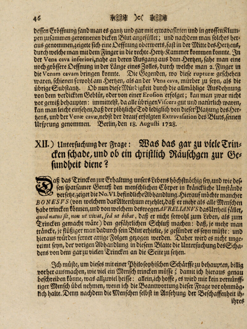 4^ >'-'v t)(!ffcn ^rSffnutig fanb man ü gan^ unb gar mit ertraoafirtcn unb in groffcnÄlimt' pcn jufammen geronnenen biefen S5lut angefüUet; unb nadjbem man folcbeg ber^* auö genommen,jeigete fidb eine öeffnung obermertö,fafl in ber ^OJitte beö^erbenö, burd) mel^e man mitbem Ringer in bie rechte -^erb-^ammer fommen Eonnte. 3« ber Vena cava inferiori.nabc an beren Siußgang au6 bem <öerbrn, fabe man ein« nodbgr6j]ereDejfnung in ber Sdnge eine« goUeö, burd) melcbe man 2. Ringer in bie Venam cavam bringen Eonnte. !J)ie ©egenben, mo biefe rupturae gefd)et)ett maren,fd)ienenfcmol)lam4)«rben, ateanber Vena cava, mürber ju fepn, aB bie übrige©ubfEanb. öb mnbtefe®?ürbigEeit buri^bie allmdl)lige SiuSbebnung »on bem bcrbicEten ©eblüt, ober oon einer Erofion erfolget; Ean man sroar nicht bor gemi^ behaupten: immittelfl, ba alle ubrigenvifeera gut unb natürlich waren, Ean man leicht einfehen,ba§ ber pl&htich«'^ob lebiglid) oon biefer^lahung beg>&er> heng,unbber Vens cavae.ncbfi ber brauf erfolgten Extravafation beö 33lut^,feinen Urfprung genommen. SSerlin, ben 18. Augufti 1728. XII.) Unfetfuchung bet gtagc t SBaö gdV p efen f(^)at)c, un£> ob ein cbriftlicb fen fparfamer ©enu^ ben menfdjlichen €6rper in Erdnälidhe Umfldnbe betfe|e,jcigetbieNo,vi.befinblid)e2lbl)anblung.e^ieraufm6chtemandhet BONESFSl^m welchem baö2llterthumeräehlet,ba§ ermehralöaHeSJJenfi^en habe trincEen E6nnen,unb oon welchem begwegen^FÄEL baöUrtheil füllet, Modnatusfit,fion ut vivat,fed ut iibat^ ba^ er nid)t foWOl)! JUm 8eben, al6 5Unt TrincEen gemacht wäre) ben gefährlichen ©chlu§ machen: ba§, je mehr man träncEe, je flüf iger manbaburd) fein ISluterhielte, je gefünber eö fepn müfle: unb hierauf würben ferner artige folgen gejogen werben. S)aher wirb eö nicht unge* reimt fepn, ber Porigen SIbhanblung in biefem IBlatte bie Unterfud)ung beö^dha« benö öon bem gar ju tiefen '^irincEen an bie (Seite ju fe^en. 3^ mü)Ee, um biefeö mit einer ^hiltfophifchenl^ärjfeju behaupten, bitlig »orherau«mad)en, wie tief ein SKenfd) trincEen muffe; bamitich hirrauö genau befdhreiben Eonne, waö alljutiel heiffe: atlein,ich hoff« / wirb mir Eein pernünff« tiger «Ötenfd) übel nehmen, wenn ich bie ^Beantwortung biefer ^rage por ohnmbg* tich h«Ue.5Denn nachbembie?i)Jenfchen felbfE in 3(nfehung ber Söefdhüfftnheit ih* ihrett