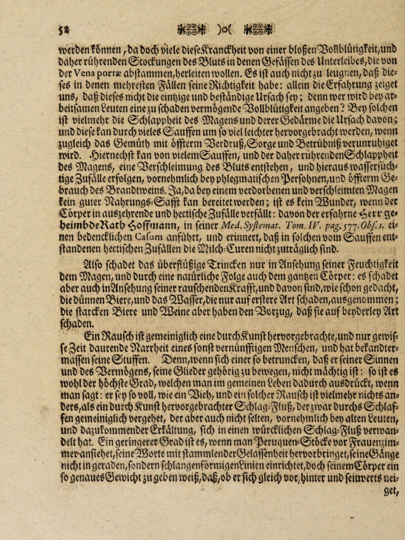 5* mm )o( mm werben T6titicn, ba bodb tilele biefc^rancf l)eit toon einet blof en'^^onbfütigf eit,unb bal)et rül)tenben @tocf ungen beö Söiutö in benen ©efdffcn bes Unterleiber,bie bon ber Vena portaeabffümmen,l)erteiten wollen. Sr i|i(iuci)md)tju leugnen, ba^ bie^ fer in benen mebreflen Odilen feine Dlicbtigfeit l)öbe: allein bie€rfal)rung jeiget unr, ba^ biefer nidbt bie einzige unb bejldnbige Urfacb fep; benn wer wirb bet; ar< beitfamen Seinen eine ju febaben oermogenbe 'Sollblüti^eit angeben ? iöet) folcben ift bielmel)r bie @el)lappl)eit ber 3)Jagenrunbberet@cbdrniebieUrfacl)baöon; unb biefe f an bureb »ieler ©aujfcn um fo t>iel leichter beroorgebraebt werben, wenn jugleicb bar ©emutb mit bffterm '35erbruf,@orge unb iöetrübnig oerunrubigrt wirb, ^iernecbll f an öon Ptelcm@autfen, unb ber baber rübvenben0cblappb«it ber ?l)Jagenr, eine'^Berfcbleimung ber 35lutr entfieben, unbbieraurwaflerfueb« tige gufdlle erfolgen, Pornebmlicb beppblegmattfcben^erfobnen,unb bffterm ©e« brauch ber ^ranbtweinr. 3a,ba bep einem perborbenen unb perfd)fcimten ^agen fein guter S^abrungr^^afft fan bereitet werben; i|^ er fein^unber, wenn ber Cbrper in aurjebrenbe unb bectifd)e Sufdlle petfdllt: bapon ber erfahrne ^en- ge» beiiubbeKatb^offiitann, in feiner Tom.lF. pag.j'j’j.obf.i. ei» neu bebeneflieben Cafum anfdbrt, unb erinnert, ba§ in folcben Pom ©auffen ent» ff anbenen bettifd)en gufdllen bie 2}?iicb'€uren nicht jutretglicb finb. 2llfo ffbabet bar überpüfige‘5lrimfen nur in 5lnfebung feiner §eud)tigfeit tem ?D?agen, unb butch eine natürliche §olgc aud> bem gan|en Corpet: er febabet aber auch inSlnfebung feiner raufd)enbenÄrafft,unb bapon finb,wie febon gebad)t, biebünnen58iere,unb bar 'iiBaffet,bie nur auf erffere 2(tt fd)aben,aurgenommen; bie ffarefen SSiere unb Sffieine aber haben ben^Sorjug, baf pe auf bepberlep 5lrt fhaben. Sin fKaufcb iff gemeiniglich eine bureb^unff berporgebracbtc,unb nur gewif» fe Seit baurenbe Starrheit einer fonff pernünfftigen ?D?enfd)en, unb bat befanbter» maffen feine @tuffen. S5enn,wenn fteb einer fo betrunefen, ba§ er feiner ©innen unb ber Q5erm6genr, feine ©lieber gehörig ju bewegen, nidbt mddjtig iff; fo iff er wohl ber böcbffe ©rab, welchen man im gemeinen Seben babureb aurbrücf t, wenn man fagt: er fcp fo poll, wie ein ‘35ieb, unb ein foldjcr fRaufcb iff Pielmebr niebtr an» berr,air ein bureb ^unff berpotgebrachtet ©cblag»Siu§, ber jwar burebr ©eblaf» fen gemeiniglich Pergebet, ber aber auch nicht feiten, pornebmlicb bep alten Semen, unb bajufpmmenbetSrfdltung, ftd) in einen würcflicben ©chlag=glu§ Perwan» beit bm. Sin geringerer ©rab iff er, wenn man ^eruquen»©töcfe Por grauen,um» meismpebebfcine^JBorte mit ffammienber©elaffenbeit berporbringet,ffine®dnge nihtingeraben,fonbernfd)langenförmigenSinieneinricbtet,bocbfetnemSörperein fo genaMer©ewicht jugeben weip,ba$,ob er ftth gleich »Pr,hinter unb feitwertr nei» Set,