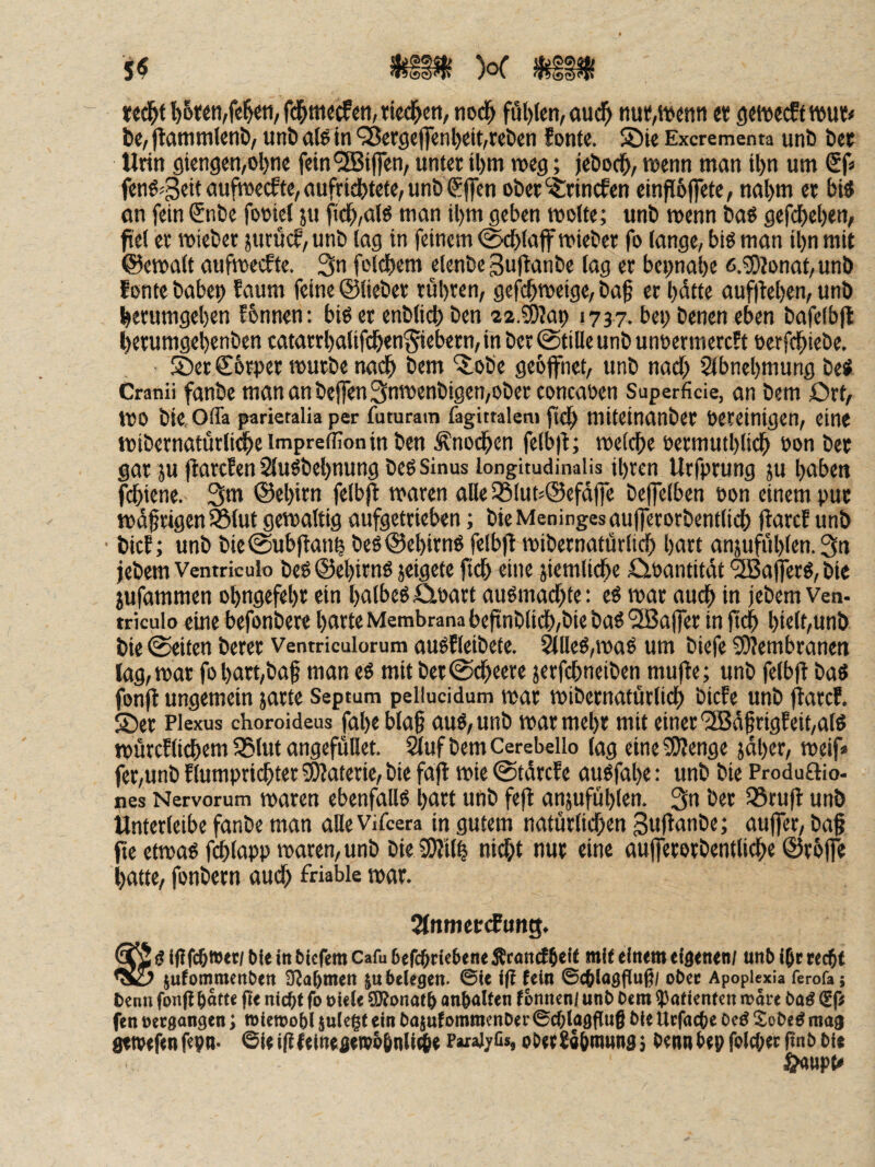 wd^f lösten,fe^,fd&mecfcti,ried^ett, nod^ fül)fen,aud^ tiut;,tvetin««getvecftwui;# bc, flatnmUnb/ iinb alö in 98er9ejfcnl)eit,rcö{n fonte. 5Die Excrementa unb bet Urin giengen/Ol)ne fein®i(]en, unter il)m ms; jebocb/ tvenn man il)n um Sf« fend^ßeit aufmecfte, aufricbtete, unb Sjfen ober^-Srincfen einfJ6ffetc, nal)m er bid on fein €nbe fotiel ju fid^,ald man il)m geben motte; unb menn bad gefdbeben, fiet er mteber jurucf, unb lag in feinem (^(ajf mieber fo lange, bid man il}n mit ©ematt aufmeiJtc. 3n feldbem elenbe guftanbe lag er bcpnabe 6.5)?onat, unb f onte babep faum feine ©lieber rübren, gefcbmeige, baf er l)dtte auf|tel)en, unb berumgeben Jbnnen: bid et enbticb ben 22.?9?at) 1737. bei) benen eben bafelbjl berumgebenben catarrbalifdben^iebern, in ber (Stille unb unoermercft oerfcbiebe. SDer €6rper mürbe nadb bem '^obe geöffnet, unb nadb Slbnebmung bed Cranii fanbe mananbtffen3nmenbigen,ober concaöen Superficie, an bem £)rt, mo bie Ofla parietalia per futuram fagittalem ftc^ miteinanbcr bereinigen, eine mibernaturlidbeimprefiTonin ben Änodben fcib|t; meldbe eermutblidb bon bet gar JU ftarcfenSludbebnung bed Sinus longitudinaiis ihren Urfprung ju buben fcbiene. 3m ©ebirn felbjl maren alle 35lut5©efdfre beffelben bon einem put mdfrigen 95tut gemattig aufgetrieben; bicMeningesaufferorbentlidb ftarcf unb bicE; unb bie@ubftanb bed©ebirnd felbfl mibernatürlicb hart anjufublen. 3« jebem Ventrkulo bed ©eljimd jeigete jtdb eine jiemlidbe Äbantitdt <3Ba|ferd, bie jufammen obngefebr ein balbedöbart audmadbte: cd mar auch in jebem Ven- triculo eine befonbere barte Membrana beftnblidb,bie bad “SBaffer in jtcb bielt,unb bie (Seiten berer Ventriculorum audEleibcte. ^lled,mad um biefe Membranen lag, mar fo bart,baf man ed mit ber@dbeere jerfcbneiben mujEe; unb felbft bad fonfl ungemein jarte Septum pellucidum mar mibcrnatürlicb bicEe unb jEarcE, ®er Plexus choroideus fabe bla§ aud,unb mar mehr mit einer'iSJd§rigEeit,ald mürcElidbem SSlut angefüBet. 2luf bem Cerebello lag eineSOEenge jdber, meif» fer,unb Etumpricbter 5^aterie, bie faft mie @tdrcEe audfabe: unb bie Produftio- nes Nervorum maren ebcnfulld burt unb fejl anjufublen. 3ii ö^r 33ru|E unb Unterleibe fanbe man alleVifcera in gutem naturlicben guflanbe; aujfet, baf peetmadfcblapp maren, unb bieiDEilb nidbt nur eine aufferorbentlidbe ©rbffe batte, fonbern auch friabie mar. 2(nmet<fung. g iflfcbtott/ bte in bterent Cafu Befcbrieiiene jEmn^beit mit einem eigenen; unb i^r recht jufommcnben SEabnien ju belegen- ©ie i(i fein ©chlagfluß/ ober Apoplexia ferofa; bcnn fonfi hotte pe nicht fo oiele SRonof h anhalfen tonnen; unb bem (potienten rooie bod €f< fen »ergangen; niewohl julegt ein bosutommenber ©chlagpug bie Urfoche bed Sobed mag getvefen fepn* ©ie i|E teinegeipohnli^e FaraijrGs, ober Sahinnng j benn hep folcOer pn b bie ^upte