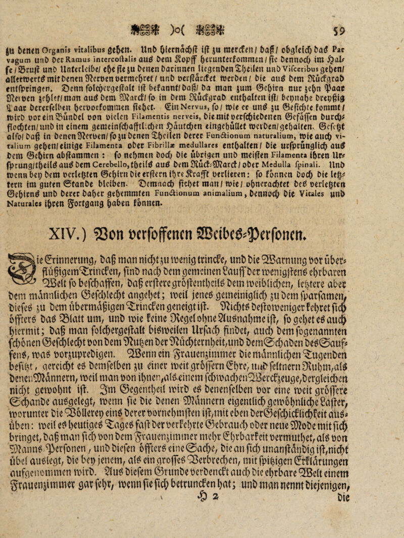 tu betten Organis vitalibus geben. Unb OiccnSi^ll iß ju mee(fen/ baf / obgtclcb ba^ Pac vagum unb Dec Ramus intercoftalis auö bem 5lop|f bccunterfommen/ fte bennod) im §al/ fe/23ru|i unb Untccleibe/ eb^fteju betten bacinnenJtegenbenXbeileu unb vifeeribus geben/ oUecttJert^mifbencnS^ecöenöermcbfet/unb üerfloctfet ttjerben/ bie ou^ bem Siuägrab entfpringen. Öenn folcbcrge|?aU if! befannt/boß/^ba man jum @e()icn nuc jebn 0aoc lyjeitjen tef)l?f/man au^bem 0}Jard7fo in Dem D^uefgrab embalten ißi bepnabe brepßig ^ aac becetfelben beebotfommen ftebet. €in Nervus, foi mie ec un^ ©efi'rf)/e hmmtf tDicb üorein^unbel bon bielcn Filamentis nerveis, bicmit üeefebiebenen ©efaflfen bureb^ floebten/unbitt einem gemeinfcbafft(;cben 5pautcben eingebüUet weiben/gebairen. 0cfc0t alfoibag in bencnS^ecben/fosu Denen ^^b^iJ^n berec Fundtionum naturalium, tvieaueb vi- taiium geben/einige Filamcnta ober Fibrin* medulläres enthalten / bie ucfpcunglicb bem 0ebirn abf^ammen : fo nehmen boef) bie übrigen unb mei(?en Filamenta ihren Uc# fpcung/tb^ilt^ nu^ bem CerebellojfbeilÖ auö bem Ü2üdj?0f?ard/ober Medulla fpinali. Unb toennbepbem verlegten 0cbirn bie erf^ern ibte Geafft oerlieccn: fo fbnncn boef) bie fern im guten 0tanbe bleiben, ^emaoeb ficbet man / tvici obneracf)tct be6 oerlegtert ©ebirnö unb Derer baber gehemmten Fundlionum animalium, Dennoch Die Vitales unb Naturales ihren gortgang h^^^« fonnen. XIV.) ?ßon oerfoffenen SBcibe^^^crfoncn. Srinncnttig, t)a§ man nid()t ju menig trinefe, unti bie '3Barming öor übet? CÄJ pü^igem'iSnncfen, finb nad) bem gemeinen Sauffber roenig|fen6 ebrbaeen QBett fo befebaffen, baf er|levegr6|ientl)eiBbemmeibiicbcn/ festere abee bem männticben @cfd)lecbt angebet; meii jenes gemeinigiieb 511 bemfpatfamem biefeS ju bem nbetmä^igen'^rinefen geneigt ijl. 9?icbtSbeltomcnigerfebtetftcb btftere baS SSlatt um/ unb mie feine 9tege(obne2(uSnabmei(t/ fo gebet eS auch biermit; ba§ man folcbergeflalt biSroeilen llvjdcb finbet/ aiicb bemfogenannten febönen @efd)!ecbt oon bem 'Dtu|en bet 9tucbternl)eit,unb bem@cbaben beS@aufs feiiS, was uotäuprebigen. *2Benn ein 'grauenjimmet bie manniieben ‘$;ugenbcn befibtr aereiebt eS bemfelben ju einer weitgr6)|ern€bre,iiiibfeitnernfKui)m,aiS benen^dnnern/ weil man non ibnen,als einem fcbwacben^lBetcfjeugc,bcvgleicbett nicht gewohnt ift. 3m ®egetitl)eii wirb eS benenfelben not eine weit groffete 0^anbe auSgelegt, wenn ftc bie benen SjJdnnern eigentlich gew6l)nlicbe Cajfet/ worunter bie ^oUerep eins bererftornebmften ijt/init eben ber@efcbicfliebfeitaltS. üben: weil eS heutiges ‘iSageS faftberoerf ehrte ©cbrauil) ober neue 9)2Dbe mitp^ bringet, baf man ficb oon bem gvauenjimmer mehr €brbarf eit oermiubet, als öon 5)?anns ^erfonen, unbbiefen offters eine (Sache, bieanficbunan|idnbigiff,ni^t übel auslegt, bie bep jenem, als ein grojfcS ^Serbreeben, mit fpipigen ^rfIdrungen aufgciiommen wirb. 5luS biefem ©runbe uerbeneft auch bie ehrbare ®clt einem grauenjimmer garfcht/ wenn fieficbbetruncfen bat; unb man nennt biejenigen, .& 2 bie