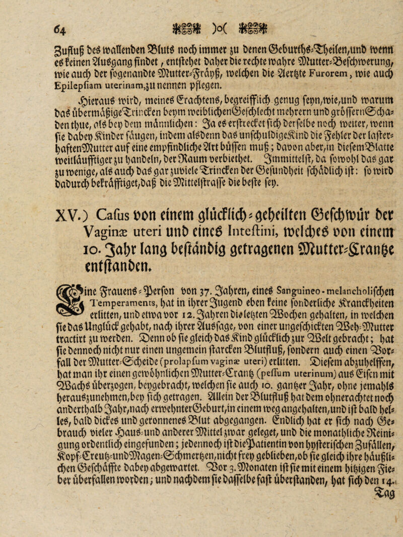 gufluf t)cö w>an«nben 58(utö noch immer ju Denen ®eburtl^öj^{)eitett,unb menn €6 feinen SJugßdng finbet, ent(lel)et baber bie rechte mal)re ?[)Jutterj33eict)merung, mte aucf) ber fogenanbte ^utter^^rdpf, meldjen bie Slerbte Furorem, mie au^ Epilepfiam uterinam,ju nennen p^egen. J^iercmö mirb, meines €ra(^ten6, begreipi^ genug fepn/mie,unb marum bflS ubctmd^ige'?;rincfen bepm TOeib(icben©ef(^iecbt mcbretn unb grüffern^cbaj bentl)ue,n!Sbepbcm mdnnlicben: 3aeSerjtcecfetficbberfdbene^ n)etter,metm jte babep Äinber fangen, inbem alSbenn bae unfcbulbigeÄinb Die §el)ler bet lafter« baften^uttet auf eine empfinblicbeSittbüfen mu^; baoi>nabet,in biefem58latte meitidufftigec ju banbeln, bet Ülaum petbietbet. 3mmittei(f, Da fomobl bas gat JU wenige, alsaud) baS gat juPiele'^lrincfen bet ©efunbbeit fdbdbiidb i)l: fo wirb babutcb bef tdfftiget,bai bieS)Jittelltta|Tc biebefle fep. XV.) Cafus ijon einem älücflicfe^öcbeilten 0efc^n)ür 5er Vaginje Uteri un5 eincö Inteftini, tt)clcl)e$ t>on einem IO. 3a5r lan^ befiantig getrasenen 5)^utter?gran^e entllanbem ^^^.ine fJtauenS«^etfott pon 37. Sabten, eines Sanguineo-melanchoiifcbett Temperaments, bat in ibtetSugenb eben feine fonbetiidbe itranefbeiten erlitten, unb etwa POt 12.3abren bielebten ‘^Bo^en gebalten, in weltben fte bas Unglücf gehabt, nach ibter ^uSfage, Pon einet ungefebieften '2ßeb-?!)?uttet ttactirt JU werben. SDenn ob fie gleidb bas f inb glucflieb jut ‘3öe(t gebracht; bat te bennoeb nicht nur einen ungemein jfarefen ^ölutpuf, fonbern auch einen ^ot* du bet 5[)?utter<©cbeibe (prolapfum vagin* Uteri) erlitten. S)iefem abjubeljfen, .)at man ihr einengcwbbnlicben 50Jutter.'Cranb (peffum uterinum) aus £ifen mit *^a(^S uberjogen, bepgebraebt, welchen fte auch 10. ganbet^abt, ebne jemablS betauSjuncbmen,bep ftcb getragen. iäUein ber iölutfiuf batbem obnerat^tetnoeb anbettbalb 3abr,nacb ecwebnter©eburt,in einem weg angebalten,unb iff halb bei* leS, halb biefes unb geronnenes Sölut abgegangen. €nblicb bat et ftcb nadb @e* brauch Pielet .^^auSmnb anbetet 9)littel jwat geleget, unb bie monatblicbe 9^eini* gung orbentlidb eingefunben; jebennoeb t|f bie^atientin pon bpflerifcben gufdllen, Äopf>€reubmnb‘3)Jagem@cbmetben,nicl)t ftep geblieben,ob fte gleid) ihre bduf li* dben ©efcbdffte babep abgewattet. 93ot 3. ^lonaten iff jte mit einem bibigm gie* betubetfaUenwotbenjunbnat^jbemftebafielbefajf überftanben, b<» ftebben 14,.