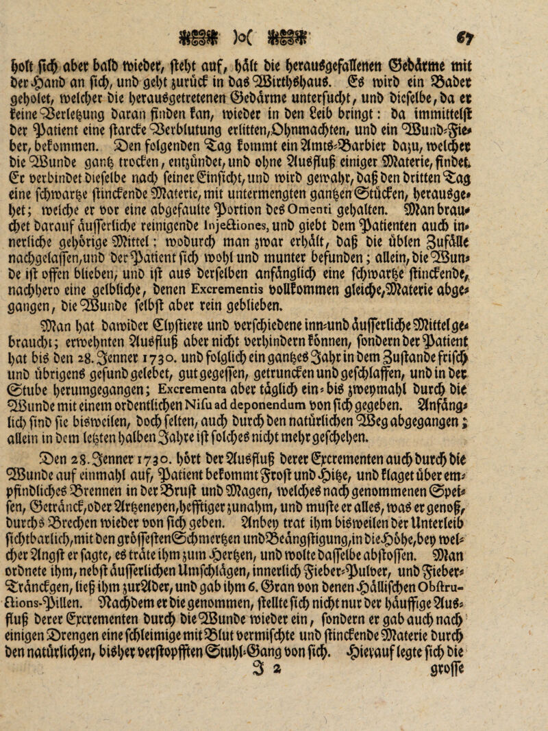 /'^V Jt5(öo^ ®7 ^oft ftd^ ab«: ba(b n^iebet:, ftel)t auf, b5ft bU beww^ö«fall<ttttt ®ebÄicme mit ber-ö^inb unb gebt juruef in baö ^iitb^bau«. tuirb «tu 58abcc gebolet, melcber bie berau^getretenen ©ebdrme untetfuebt, unb bkfelbe,ba e« feine ‘35erlebung bacan finben fan, lutebet in ben 8eib bringt: ba immitteljl ber Patient eine jtarefe ‘Serbfutung erlitten,Dbnmacbten, unb ein '5Buiib«5i«* ber, befommen. S)en folgenben ^ag fommt ein 2lmrö<55arbier baju, wcl^ef bie SBunbe ganb troefen, entjünbet, unb ohne 5lußflu§ einiger 3)Mterie, finbet. Sr uerbinbet biefelbe nad) feiner Sinfiebt,unb wirb gewähr, bag ben britten^ag eine fcbwcirbc fiinefenbe ?ÜJaterie, mit untermengten ganzen @täcfen, berauöge» bet; welche er t>or eine abgefaulte |>ortion beö Omenti gebalten. SDfan brau* ^et barauf dufferlicbe reinigenbe injeöiones, unb giebt bem Patienten audb in* nerlicbe gebbrige SRittel: wobureb man jwar erbdlt, ba§ bie üblen gufdtte nacbgelajfen,unb ber Patient ficb woblunb munter befunben; allein, bie'35un» be i)t Ofen blieben, unb ifl auö berfelben anfdngli^ eine febwarbe flin^enbe,i naebb^ro eine gelbliche, benen Exerementis bolllommen gleiche,Söfaterie abge» gangen, bie'iSunbe felbf aber rein geblieben. 5(J?an bat bawiber Slpliiere unb »erfdbiebeneinmunbduferlidbeSHittelge« braud)i; erwebnten ?lu^fluf aber nii^t oerbinbern f önnen, fonbern ber Patient bat bk ben 28. Senner 1730. unbfolglidbeinganbeöSabrinbemSufanbefrifch unb übrigen« gefunb gelebet, gutgegefen, getruncfenunbgefcblaffen, unb in bet @tube berumgegangen; Excrementaabertdglicbein^bk jwepmabl bureb bit ^unbe mit einem orbentlicben Nifu ad deporiendum oon ficb gegeben. Slnfdng* lid} finbfie bkweilen, boeb feiten, audb bureb ben natürlichen ^eg abgegangen; allein inbem lebtenbalben3abrei|tfold;e«m(btmebrgef(^eben. 5)en 2S.Senner 1730. bbJt berSludfluf bererSi:crementenauchburdbbie *2Bunbe auf einmabl auf, Patient bef ommt grojl unb ^ibe, unb f läget über em* pfinblicbe« 55rennen inberlöruil unb Klagen, welche« nach genommenen 0pei« fen, ®ctrdncf,ober2lrbenepen,befftiger5unabm, unb muffe er alle«, wa« er genof, bureb« S3recben wieber oon fteb geben. Slnbep trat ibm bkweilen ber Unterleib ficbtbarlicb,mitbengr6ffe|fen@^mcrben unb55edngjligung,inbiecg)6be,bepwel< eher Slngft er fagte, e« trdte ibm jum .gerben, unb wolle bafelbe abflofen. SOkn orbnete ibm, nebjl duferlidben Umfcbldgen, innerlich §ieber»^uWer, unb Sieber* ^rdnefgen, lief ibm jurSlber, unb gab ibm 6. ©ran »on benen .©dllifcben obftru- ßions-^illen. ?ifai^bem er bie genommen, feilte ficb nicht nur ber bdufige 2(u«s fuf bererSrerementen bureb bie’üBunbe wieber ein, fonbern er gab auch nadb einigen Strengen eine fcbleimige mit35tut bermifebte unb f inefenbe 5)Jaterie burdb ben natürlichen, bi«ber »erf «pfpen 0tubb©ang ton fch- •t)ievauf legte f cb bie' S a grofe