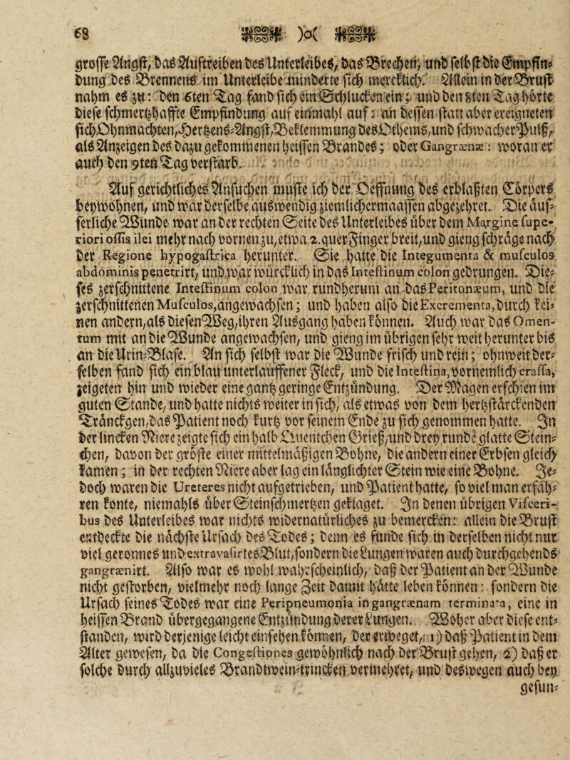 grofe t»aö2(uftjeibe« tc^ Unterktbc^, 5Btci^eft, unb fctbfi t>ie iung.beö ^rcnnent im'Untalctbe minöwtc fidb m«rfticf>. 5illcininöer535ntü(l tial)m eg ju: Öen 6ten ^ag f4nö fieb ^tn 0cf)lucfen ein ;■ unb ben gten '5:ag l)6rte bicfe fcbmee^bnffte ßmpfuiöung auf einniaJ)! auf; an beffen ftattabeeeveigueten ficböl)nma(^ten,>§)er|eng''§fn9jt,iSef{emniungbeg£)ti)ems,unöfcf>n)act)Cf^ulf, elg2(nsetgenbcgbajugeEomtnenenl)etffen33eanbeg; obee Gangräns: »ownev öttfbbensten^agbecfEotb. . ' 5tuf geticbttii^eg Sfnfudben mu'fle idb bet'Oepung beg ctblaf ten Cbrpetg beptvobnen, «nb war berfeibe augwenöig jiem{tcf)ermaa|fen abge?el)ret. Sie dup ferlitbe SlSunöe war an öer rechten @eitc öeg Unterleibeg über öem M^glne fupe- riori offis ilei niel)r nach öornen ju^etwa 2.guerSinger breit/unb gieng fcf)rdge nadb ber Region® hypogaflrka herunter. @ie hfttte bie Integumenta & mufculo» abdöminis penetrirt/ unbw,ac WürcEtich in bag inteftinum colon gebruugen. ®ies feg jerfchnittene inteftimim colon war runbherum an bagPeritonaeum, unb bie jerfi$ntttenenMufculos,angewachfeni unb haben alfö öieExcrementa,burch Eeu nen anöern,alg biefen'23eg,ihren Siuggang haben f onnen. Sluch war bag Omen¬ tum mit anbie^unbe angewadhfen, unb gieng im übrigen fehr weit herunter big an bie Urin^lSlafe. Slnfich felbfl: war öie‘2Bunöe frifch unb reiii; ohnweitber^ felben fanö ftch ein blau unterlauffenerSlecf, unb bieinteftina,uernemlid)cratra, jeigeten hin unb wieber eine ganh geringe (Jntjünbung. ®cr^agenetfchienim guten 0tanbe/unb hatte nichtg weiter in fist/Ulgetwag »on bem herhfidrcfenöeti ^rdncEgen,bag Patient noch fur| oor feinem (2nbe ju fich genommen hatte. 3n ber lincfen 'iÄiete geigte fiel) ein halb £iuentci>en ©rief/Unb bret) runbe glatte 0tein? «hen, baüon ber gröjle einer mittelmdfigen58ohne, bieanbern einer £rbfen gleich f amen; in ber rechten fi^iece aber lag ein ldnglid)ter @tein wie eine ^ohne. Se* hoch waren bie Ureteres nicht aufgetrieben, unb Patient hatte, fooielmanerfdh' ren Eonte, niemahlg über@tetnfchniechen geElaget. 3n benen übrigen vifeeri- bus beg Untevleibeg war nichtg wibernatürliches ju bemercEen; allein bielBruft entbecEte öie ndchfle Urfach beg'^iobeg; beim eg funbe fich w berfelben nicht nur uiel geronneg unbe-xtravafirtegiSluhfonbem bieSungen waren auch burchgehenög gangraenirt. $(lfo War eg wohl wah'cfcheinlich, ba§ ber Patient an ber ‘^unbe nicht geftorben, bielmehr noch lange Seit bamit hatte leben Eonnen; fonbern bie Urfai^ feineg'^Oöeg war eine Peri^neumonia ingangrsnam termina’a, eine in heiifen IBraub übergegangene Sutjunbung bereri'ungen, '3Boher aber biefe ent« panben, wirb berjenige leicht einfehen Eonnen, ber erweget, i) baf Patient in bem Sitter gewefen, ba bie Congeftiones gewöhnlich nach ber SJruiEgehen, 2) bafer folche burch alliubieleg iöranbtweiwtrincEen »erniehret, unb öegwegen ouch bet). gefun'