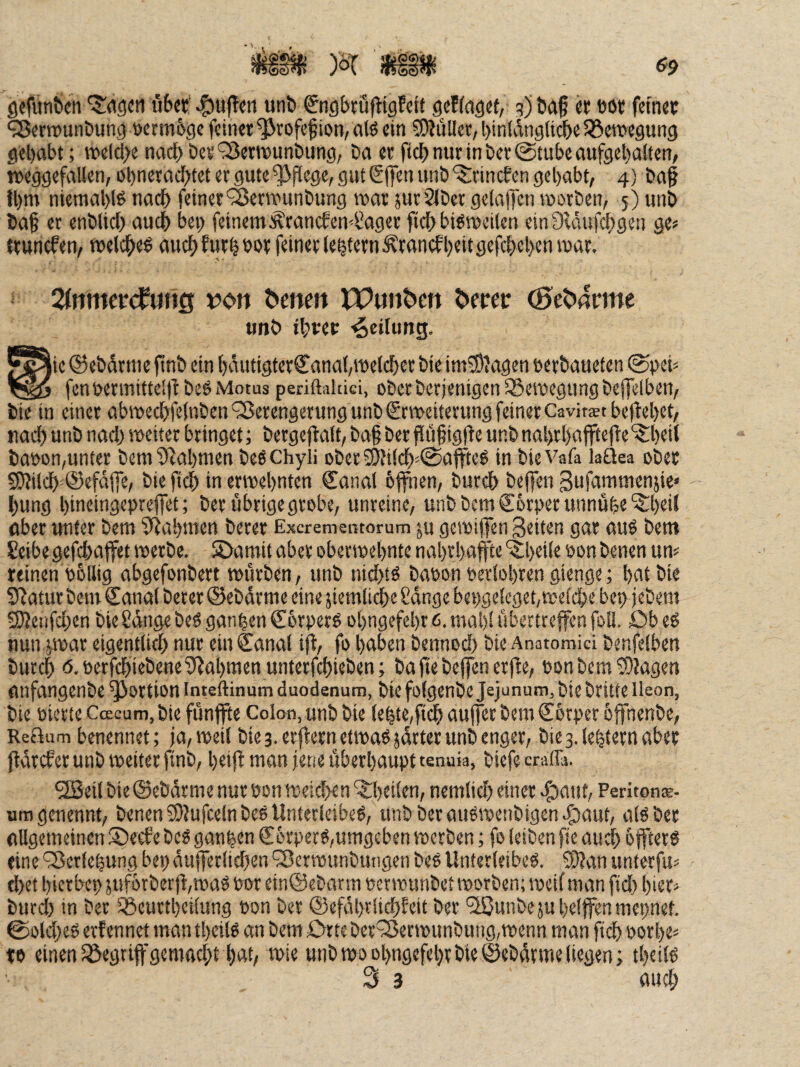 gefunbcti t'ibet' :^uf!cn «nb ^ngbruftigfeif scffaget, q) baf « böt feiner ^errounbunj} »erm&ge feiner ^rofef ion, alö ein 50?ullec, binfdngiii^e Söeroegung gehabt; we(cl>e nachber^erteunbiing, ba er fiel) nur in ber (Stube aufgehalten, mggefallen,ühneradhtetergutef|>flege,gutS|Tenunb‘i5:nncfcngehabt, 4) ba§ fhm niemal)!^ nach feiner'^erwunbung war juvSJber gelajfen worben, 5) itnb baf et enblich auch bet) feinem :^rancfen4’aget ftch bisweilen ein Dcdufchgen ge« trunefen, welches auch fwrhbor feiner lehtcrn^rancfheit flcfcheh«tiw(('(- ZnmctdmQ von ^enett TPunben fetter ^e^nrme unb ihrer Teilung. lie ® ebdrme finb ein häutigterCanal,weldhec bie im^Mgen öerbaueten (Si>eh fenwrmittel)l beS Motus periftakici, oberberjenigen ISewegungbeflelben, bie in einer abwechfelnben9ßerengerungunb€rweiterungfeinerCavirstbeftehet, nach unb nach trjeiter bringet; bergeflalt, ba§ ber fliifigfie unb nahrhafftefie '5:heit bat)on,unter bem^^ahmen beschyli i)betS)Ji!ch=@a|tteS in bieVafa laüea ober S)?ilch^@efdjTe, bie ftch in erwehnten €anal bffnen, burch beffen Sufammenjie« hung hineingepreflet; ber ubrigegrobe, unreine, unbbcmCörperunnühe'^heil aber unter bem SRahmen berer Exerementorum ju gewiffen Seiten gar auS bem Seibegefchajfet werbe. S>amit aber oberwehnte nahrhafte ^^heile oon benen um reinen P&llig abgefonbert würben, unb nichts bapon Perlohren gienge; hettbie Statur bem Canal berer ©ebdrme eine ziemliche Sdnge bepgeleget, welche bep jebem 9)?enfchen bieSdngebeSganhenCorperS ühngefehrt>. mal)! übertreffen foU. öbeS nun ywar eigentlich nur ein Canal ifi, fo haben bennod) bie Anatomici benfelben burch 6.perfchiebene3?ahmen unterfchieben; ba fte beffen erfle, PonbemS)Jagen nnfangenbe Portion Inteftinum duodenum, bie folgenbe Jejunum, biebritte lleon, bie pierteCcEcum.biefünjfe Colon, unb bie lehte,fi^ auferbemCorper hffnenbe, ReBum benennet; ja, weil bie 3. erjlern etwas jdrter unb enger, bie3.lehtetnaber jtdrefer unb weiter finb, hetjJ man jene überhaupt tenuia, biefe craffa. ^eil bie ©ebdrme nur pon weid>en '5:hcilen, nemlich einer ^aut, Peritpnae- uragenennt, benen 51?ufce(n beS Unterleibes, unb berauSwenbigen|)aut, als ber allgemeinen ®e£fe beS ganzen CorperS,umgeben werben; fo leiben fie audh öfters eine ‘^^erlepung bep dufer(id)en '3>erwunbungen beS Unterleibes, SD?an unterfu^ d)et hierbei) juforberfwaS por ein@ebarm per wiinbet worben; weil man ftd) hier^ burd) in ber IBeuttheilung Pon ber ©efahtlich^eit ber ^unbeju helfen mepnet. ©old)eS erf ennet man theils an bem Orte ber^ecwunbung,wenn man ftch porhe^ to einen löegrifgemadjthAt, wie unb wo ohngefehr bie ©ebdrme liegen; theils 3 3 «uch