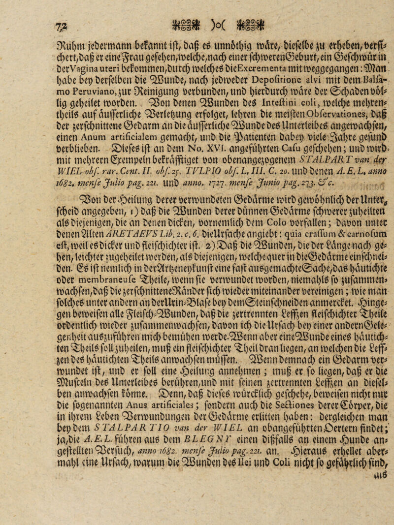 )o( SfellMS 9tuf)m jcbevmrtnn befannt ifl, baf cö «tinotbig n)d«, bief«{b« ju eif)cben, brtp« ^ert,böf ctdne§rau9cfel)cn,tvelcbc/nacb einet fdbn>ereii@cburt, ein ©efcbmütin, berVagina Uteri befonunen^butcb iDelcbeöbieExcrementa mitroeggegangen: ?DJgtt. habe bep berfelben bie '2Bunbe/ nach jebiveber Depofirione aivi mit Dem Balfa- mo Peruviano.jut O^einigung üetbunben,unb bierburcb »dte bet @cbabento6(< lig gebeiiet motben. ‘Son benen *3Bunben be^ inteftini coli, melcbe mel)ten* tbeife guf dufletlicbe ‘35etiebung erfolget, (ebten bie meijtenObfervationes, bag bet jetfi^nittene ©ebarm an bie duffetlidbe '2ßunbe beö Unterleiber angemadbfen, einen Anum arrificialem gemacbt/ unb bie Patienten babep oiele 3<ib'’^ gefunö verblieben. Stefer ift an bem No. xvi. angeführten Gafu gefcbeben; unbmirb. mit mebrern€jcempelnbefrdffüget von obcnangejogenem Stalpartvm der WIEL-obf. rar. Cent. IL obf.ir. TFLPIO obf. L, III. C. 20. unb benen A.E. L, anno 1682, menfe Julia pag, 221. UHÖ anno, 1'^2'j. menje Jvinio pag, t-tS-ifc. '3Jon ber.g)eilung Derer vertvunbeten ©ebdrme ivirbgeivobnlicb berUnfer^ fcbeib angegeben, i) baf bie *iS5unben Derer Dünnen ©ebdrme fcb'verer jubeilten air Diejenigen, bie an benen biefen, vornemlicb bem Colo vorfallen; bavon unter ^iXiin^iHnARETAEVSLib.z.c.ö. bieUtfocbeangiebt: quia cralTum&carnofuni eft,iveiterbicferunbjleifdbicbterifl. 2)®a§ bie‘^unben,bieber Cdnge nqi^ ge« ben, leiebter jugebeilet tverben, als Diejenigen, tveldbe guer in bie®ebdtme cinfi^nei« Den. (?S ifl nemlicf) in berSlrbenepEunfl eine fa)t auSgemadbte@acbe,baS bdutiebte ober membraneufe ^^beite, Wenn fte vermunbetivorben,niemablSfo jufammen« tvacbfen,ba9 bie jetfcbnittenefRdnber ficb tvieber miteinanber vereinigen; ivie man foldbeS unter anbern an bcrUrim^lafe bep bem@tcinfcbneiben anmercfet. .fjinge« gen beiveifen alle ^leifcb^'SBunben, ba§ bie jertrennten Seffsen fleifcbt(^ter ^b«il« orbentlicb tvieber jufammemvaebfen. Davon icb bieUrfaef) bet) einer anbern@ele« ger.beit auSjufübren mich bemüben ivetDe.^IBenn aber eine'2Bunbe eines bdiiticb« ten ‘$;beiis feil jubeilen, muf ein peifebiebter ‘^b^ü bran liegen, an tvelcben bie Sejf« jenbeS bdutiebten “IJlbeils amvaebfen müflen. ‘3BennDemnach ein ©ebarm ver« tvunbet ip, unb er foll eine 4)tilung annebmen; muf er fo liegen, bap er bie 5&Jufceln DeS Unterleibes berübren,unb mit feinen jerttennten Seilen an biefeU ben amvaebfen fönne. S)enn,baf biefeS tvürcflicb gefebebe, berveifen nidbtnur bie fogenannten Anus artificiaies; fonbern auch bie Seüiones Derer ©orper, bie in ihrem Seben 'Sertvunbungen Der ©ebdrme erlitten haben: Dergleichen man STALPAR Tio van der WIEL an obangefübttenöertempnbet; ja,bie /i.i'.B. führen aus bemßZ.^'GNr einen biffallS an einem J^unbe an» gepellten'25crfudb, menfe juHo pag. 221. an. e^ieraus erhellet aber» mahl eine Urfacb, tvarum bie '3Bunben beS iiei unb Coli nicht fo gefdbrlich finb,