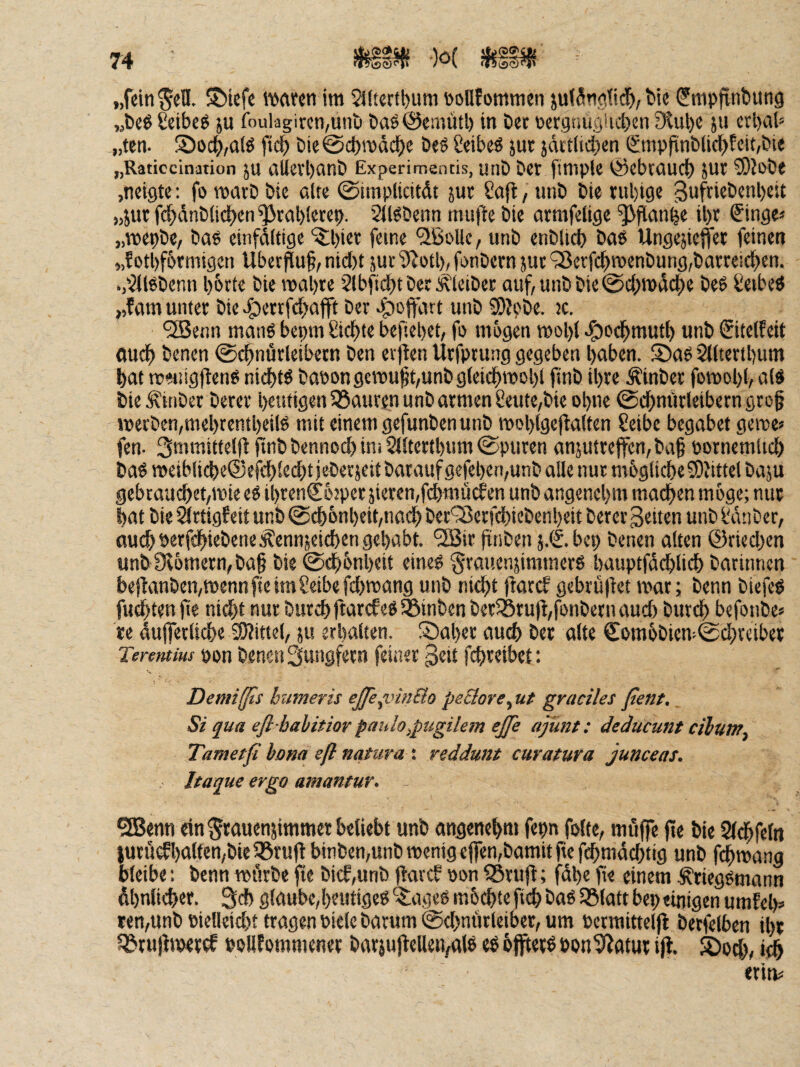 „feinten. SMefe iMVcti im $Jltertt)um »oUfommen jut5tidid&,tie ^mpfinbung «beg Seibeg ju fnulagircn,unb bas^cmütl) in Der ücrgnuöSicbm i)lul)e ju etl)a(» „ten. S)0(^,o(S bie@ct)mdci^c De§ ßdbe« jut jättlidben (£nipfinblic{>fcit,öi« „Raticcination JU aUevl)anÖ Experimentis, unb bW [impU ©cbtaucb JUI ?0?obt »neigte: fo marb bie alte ©unplicitdt jut Saft, unb bie tul)ige 3ufrtebenl)est „jur fc^dnblid^en ^rablerep. SR^benn mufle bie armfelige ^flan^e il)r Singe* „mepbe, bas einfdttige ^l)iet feine 'SBoUc, unb enblicb bas Ungejiejfet feinen „!otl)f6rmtgen Uber^uf, ntc()t juc 9^otl), fonbern }uc <3erfc^menbung,batrei^en. .,'illSbenn l)6tte bie mal)te 2lbftd)t bet J^leibet auf,unbbie@c{)n)dc()e beS Leibes ,,famuntet bie>|)enfd>afft bet >g)oftart unb 3)Ipbe. k. ‘3Betin manS bepm Sichte befiepet, fo mögen mol){ .giocl^mutb unb Sitelfeit mid^ benen ©c^nürleibetn ben erfien Urfptung gegeben haben. S)as 2Htertl)um hat roeiügftens nichts bapongcrouft,unbg(ei(^moht fiub ihte Ätnbec fomohh als bie Äinber betet heutigen 35auren unb armen Seute,bie ohne 0chntirleiberngrog metben,mehrentheiis mit einem gefunben unb mohlgefialten Seibe begabet gerne* fen- 3mmittelfirinbbennochini2llterthum0puren an}uttejfcn,ba5 pornemlich baS meibli(^e®efdhlechtieberjeit baraufgefehen,unb alle nur mögliche S)Jittelbaju gebtauchet,mie eS ihtenCöjper jieven/fdxmücfen unb angenehm machen möge; nur hat bie ^ttigfeit unb 0chönheihnach bec'3$erfchiebenhett betet Seiten unb Üdiibet, ouchPerf#iebeneÄennjeid)en gehabt. ^S5it frnben j.S. bep benen alten @ried)en unb0^ömetn,bah bie 0dh&uheit eines ^rauenjimmetS hauptfddhli^ batinnen be|lanben,mennfteimSeibefd)mang unb nid)t fiaref gebrü|tet mot; benn biefeS fugten jte nicht nur burchftatefeS^inben beriStu)hfonbetnaud) butch befonbe* te dujfetliche SJJitiel, ju erhalten. S)aher auch bet alte Somöbten-0d;reibet Terentius pon benen Suitgfetn feiner Seit fchteibet: Demiffis bumeris eße^vitiBo pe&ore^ ut graciles ßent. St qua efl bahitior pmdo^pugilem ejfe ajünt: deducunt cibum. Tametß bona eß natura : reddunt curatura junceas. Itaque ergo amantur, SBenn ein ^wuenjimmer beliebt unb öngenehm fepn folte, möffe fie bie Stdhfeln |utflcfhalfen,bie i8ru)i binben,unb wenig elfembamitfiefchmdi^tig unb fchwang bleibe: benn würbe fte bicf,unb ftavcf pon iStufl; fdhe fie einem ÄriegSmann Ähnlicher. 3d) glaube,heutiges '5;ageS möchte fleh baS IBlatt bep einigen umfeh* ten,unb Pielleid)t tragen Piele barum 0d)nurlciber, um Permitteljl betfelben ihr Q3tujhp«t^ PoUfommener bat}u|lelleivalS eS öfftetS pon^tttut i^. Sod), «eh etin*