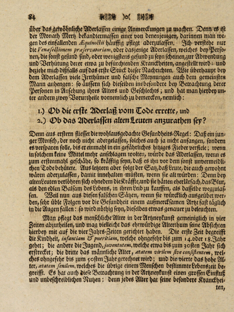 '*♦ 3^FS?Ts fib«l>a^ö«*i>5t)n(id&e^&et(afcn einige 5lnmeccfuttgen ju menj^en. Senn cö ttl tet 5D?onati) ^er^ beFanE>tetmai]cn einer »on Denenjentgen/ Darinnen man rocs gen Deö einfallenDen ^quimäu l)äufftg pflegt aöersulafien. 3cf) »er|lel)e nur iii Fenteßkionem praßrvaioriam,oittb(it>\tni8t 2lDer(a(|cn/neelc^eö bep^erfo« nen, Die fonjl gefunD finb, ober ipenigj^eng gefunD }u fepn fcbeinen/Sur SibttjenDung unö‘3Jerl)ütung Derer etwa ju befürd^tenDen Ärancfl)eiten,angcjteUttt>irD: unD bejiebe mid) Di§falld aufDaö erjle @tücf Diefer S^acbtidbten. “SBie überhaupt bep Dem 2(Detlajfen Diele 3trtl)ümer unD fa(fcf;e 0D?epnungen auch Dem gemeinfte« 0O?ann anl)engen: foau|]ern fiel) Diefelben inebefonDere bep ^Betrachtung Derer ^erfonen in^nfebung ihre« Sllterö unD ©efchlechtd; unD hat man hierbepun» ter anDern jmep ^ßorurtheile pornemlich ju bemerifen, nemlid^: 1. ) (Db bic erflc 21berla§ vom Cobe errette/ unD 2. ) 0bb«ö2tberlßfrettrtltettleutenrtn3ur4tbeii jey? Senn aug er|tern piefletDiemohlauögeDachteiScfunDheiföjfKegel: Saf einjum ger^Wenfeh, Der no^ nicht aDergelaffen, folcheö auch ja nicht anfangen, fonDern e^ perfparen foUe, bis er einmahl in ein gefährliches hihifltö lieber perjrele; rcenn in folchem feine Mittel mehr anfchlagen toolten, mürbe Das SlDerlajfcn, menn es ium erjtenmahl gefchühe, fo früfftig fepn, Dag eS ihn Dor Dem fonfl unpermeiDli» chen ^oDe behütete. 2luS lehtern aber folgt Der @ah,Dag 8eute, Die auch gewohnt waren aDerjulajlen, Damit innehalten müflen, wenn fie alt würben: Sennbep altenCeuten Derlöht^n ftch ohneDem DieÄca|fte,unD fie hütten eherUrfach,DaSSBlut, dS DeneDlen SSalfam DeSSebenS, in ihren i^eibju faujfen, als Daffelbe wegjulaf* fen. ^eil nun aus Diefen falfchen @ahcn, wenn fie würcflieh auSgeübet wer« Den,fehr üble por Die ©efunbheit einem aufmereffamen Slrfetfaft taglidh in Die ^ugen fallen: fo wirb nbthig fepn, Diefelben etwas genauer ju beleuchten. 3)}an pflegt Das menfchlidhe2llter in Der2lrhnepfun(l gemeiniglich in Pier Seiten abjutheilen, unD mag Pielleicht Das ehrwürbige Sllterthum feine ^bfichten hierbep mit auf Die Pier3ahrS'3«iten gerichtet haben. Sie erjte Seit begreifft DieÄinDheit, infmtiam £?welche ohngefehr bis jum i4.oDer iS.Sahr gehet; Die anDere Die3ugenD,y«t'e«n(fm,welche etwa bis jum joflen 3nht ft^ «rjireefet; Die Dritte Das mannlidhe Sllfer, <etatem virilem ßve coiißfiemem, weh dheS ohngefehr bis jum 5oflen3ahtö<;w(hP«<tt’lfh; unD Die Pierte DaS hohe 5lh Utfietatem fenilem,nü^t^ Die Übrige einemSÄenfcgen be)timmteSebenS;eit be» greifft. €s hat auch Diefe ^Betrachtung in Der 2lrhnepfunfl einen grojfen Hinflug unD unbefchreibli^en 9Juhen: Denn jebes Filter h<w f«ine befonbere ^ranefhti* ten,