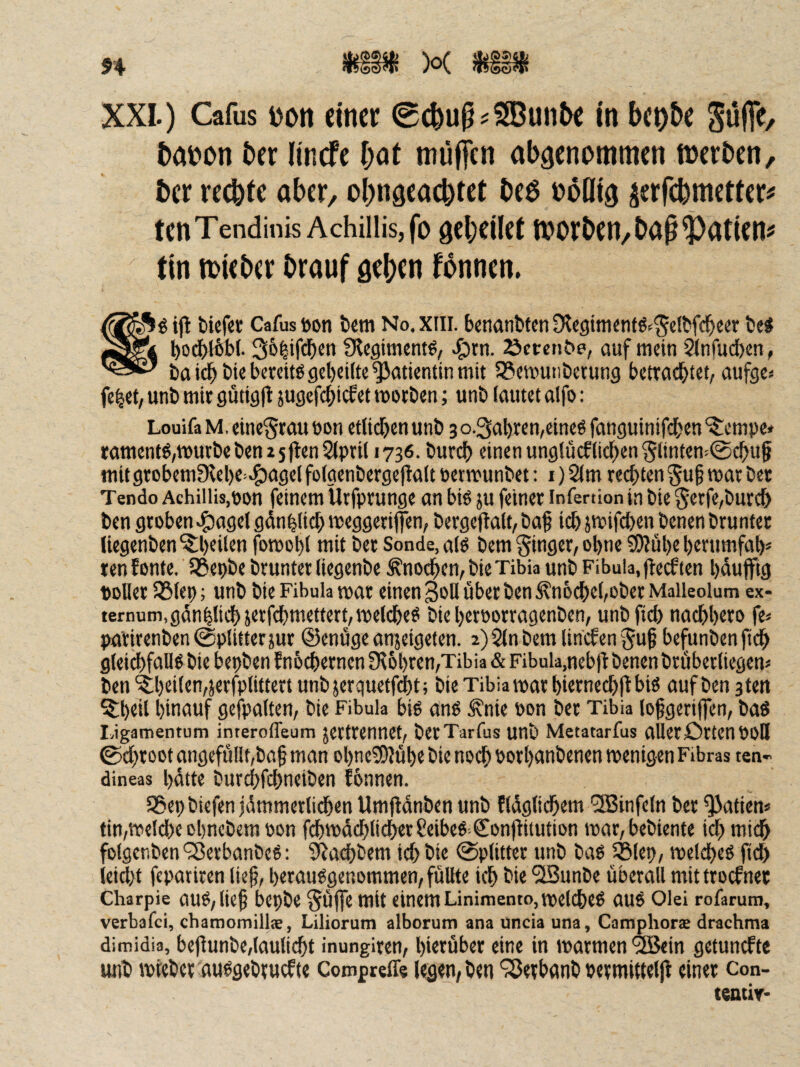 XXL) Cafus 1)011 einer 0c^u^?S®un5e in beo&e pffe, bdDon ber lincfe bot müflen abäenommen toerben, ber re(bfe ober/ ohngeoebtet beö nofli^ ^erfebmetter^ tenTendinis Achiiiisjfo gebcilcf tDorben/bop^otien# tin mieber brouf geben fbnnen. ijl tiiefe« Cafus Don tem No.xiii. benanfeten Dtegiminfö-^^dtfe^eer bei l)0(^b{. 3&|ifcb«n S^cgiment^, ^^rn. Scrctibe, auf mein Sinfudben, ba bie berdtö gebcilt« Patientin mit SSmmtibenmg bcttcicbtd, aufge« fe^ct, unb mit gütigll jugcfcbicfet morben; unb lautet alfo: LouifaM, cincSrauüon etlidbcnunb 3o.3al)rcn,eine6 fanguinifdben'^cmpe* tamentö,tt5urbebcn2 5|len2(pril 1736. bureb einen unglücflicben §ltnten!0cbu§ mit gtobemfKebe^^agel fo(genberge|1alt öermunbet: i) 2lm regten §uf mat bet Tendo Achiilis.pon feinem Utfptunge an biö ju feinet infenion in bie 5etfe,burcb ben gtoben^agelgdnblicbroeggetijfen, betgeftalt, ba^ icbjtuifcbenbenenbtuntet liegenben ^beiten fomobl mit bet Sonde, alö bem ginget, ohne ?D?ul)e berumfab* ten f ontc. 55?ei)be bruntet fiegenbe Änodben, bie Tibia unb Fibula, jteef ten bäuflftg DDüet iölet); unb bie Fibula mat einen 3oß übet ben ^noebebobet Maileolum ex- ternum,gdn|ti(^}e>;ftbttidtert,melcbed bie betpottagenben, unb fiel) naebbtto fe< patitenben (Splitter }ut ©enüge anjeigeten. 2)2lnbemlini.fen5u^ befunbenftcb gleicbfdH^ bie bepben f nb^etnen Ülbbten/Tibia & Fibula,nebfl benen btübetliegem ben '5;bd(en,jetfplittert unb jerquetfdbt; bie Tibia matbittne^jlbiö auf ben stett ^b^ii binnuf gefpalten, bie Fibula big ang ^nie pon bet Tibia (ofgeriffen, bag I,igamentum interofleum jetttenneb betTarfus unb Metatarfus allerOttenPOD 0cbtoot angefüllt,ba§ man obneSOJübe bie noch Potbanbenen menigen Fibras ten- dineas hätte butcbfcbneiben fbnnen. SSepbiefen jämmetlidben Umflänben unb fläglicbem '3Binfe(n bet ^atien« tin,vpel(be obnebem pon fcbtPäcblicberSeibeg ConfHtution tpat, bebiente idbmidb folgenben '35erbanbeg: 3^acbbem icb bie 0plittet unb bag 5Blep, ipclcbeg fi(i ieiebt fepariren lief, betauggenommen, füllte icb bie “iSunbe überall mittroefnet Charpie aug,lief bepbe SÜfe mit einem Linimento,tpelcbeg aug Olei rofamm, verbafei, chamomillae, Liliorum alborum ana uncia una, Camphors drachma dimidia, beflunbe,laulicbt inungiten, bittüber eine in marmen <2Bein getunkte unb iptebet auggebtuefte Comprefls legen, ben ‘Setbnnb petmittelll einet Con- teatiy-