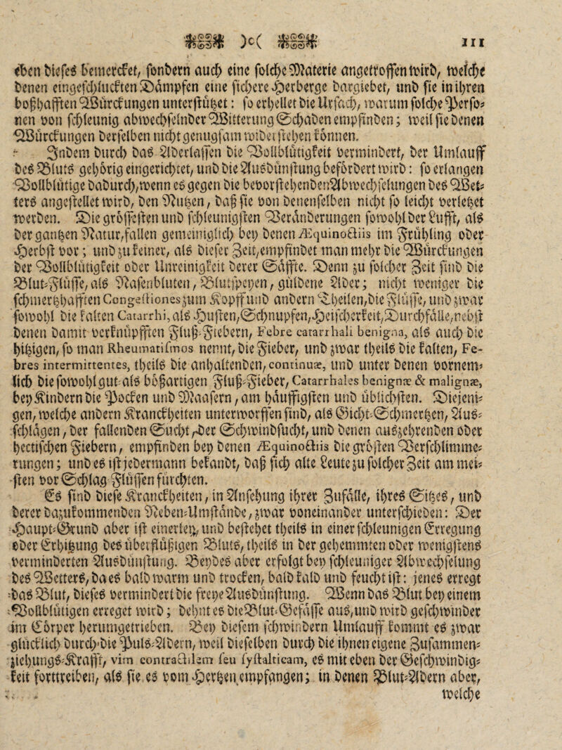 «bcn fckfe^ b'jiMcrcfct, fon&wn auch «ine fi>(ci^c3)?atcti« an^etroffen tvirb, ttjefc^e bcnen eingefd)(ucften ©dnipfen eine fiebere 4)«rb«r9e fcaegiebet, unb fie in ihren t»ofhajften ^JSürefungen unter(iuhet: fo erhellet bie Urfa^i), i»arum folche ^erfo« nen non fchleiinig ahwechfelnber Witterung @chabenempfinben; »eil fte benen ^iSürebungen betfclbeniiithtgcniigfammtbeirtehenfonnen. r Snbem biirch baö SlberlafTen bie ‘33ßllblütigfeit öermtnberf, ber Umlnuff bcö 35lu» gehbrtg eingerichtet, unb bie Sluebünflung befbrbert »irb: fo erlangen ■‘3$ollblütige baburch,»enn cb gegen bie beöortbehenben^lbreechfelungen beö tets angeflellet »irb, ben 9^u|cn, baf fte non benenfelben nicht fo leicht ner!e|et »erben. Shie gtbjheften unb fchleunigjben ^Serdnberimgen fovoohlber Stifft, al^ ber ganzen 9Jatiir,faUen gemeinigüd) bei) benen A^quinoftüs im Frühling ober- .^erb)1 üor; unb jufeiner, als biefec3eit/enipfinbet manmchrbie‘2Burcfitngen ber ^ollblütigfeit ober Unreinigfeit beret todpe. S)enn ju folchet ^eit finb bie ^lut^glüffe,als 5^afenblutcn,iSlutfpepen,gülbene Slber; nicht »eniger bie fchmerhhatften Congeftionesjum Äopffunb anbern ‘5.heilen,bie Slä(|e, unb jirar fomohl bie falten Caurrhi,alS c^uften,@chnupfea,.g)eifd)erEcit,Sjurchfdüe,ncbfi benen baimt PcrFniipjften §luf-5tebern, Febre catanhaii benigna, als auch bie hihigen, fo man Rheumatifmos nennt, bie §ieber, unb jwar theilS bie falten, Fe- bres intermittentes, theils bi« anhaltenben,continus, unb unter benen bornem» lieh biefowohlgubals bb^artigen /^lU^^Sieber, Catarrhales benign® & malign*, beh^inbern bie ^oefen unb 9)?aafcrn, am hduffigften unb übüchilen. Sbielenh gen, meid)« anbern ^ranef heiten untermorffen ftnb, als ©icht-@d)merhen, ^uS^ fd)ldgen, ber fal!cnben@uchtrbec @d)»inbfucht, unb benen auSjehrenben ober hecttfd}en fiebern, empfinben bep benen j^tquinoftiis bie grollen'35erfchlimme« tungen; unbest)ljebermann befanbt, bafftch alte CeutejufolcherScit ammeh flen Pot@chlag bluffen furchten. €s finb btefe.^rancfheitcn,in5fnfehung ihrer 3ufd!Ie, ihres@iheS, unb beterbajufommenben 51ebenjllmjldnbe,j»ar poneinanber unterfchicben: ®er ‘^tiupbörunb aber i|l einerlei), unb bejlehet theils in einer fchleunigen Erregung ober ^rhigung beS ubeifluütgen Sßiuts, theils in ber gehemmten ober »enigjlenS perminberten SluSbrniilung. SSepbeSaber erfolgt bepfchleuniger Slbirechfelung beS '^Setters, ba eS halb roarm unb troefen, halb falb unb feucht i|l; jenes erregt =baS 33lut, biefeS perminbertbie frepeSluSbünfiung. '3Senn baS ißlut bei; einem ^Vollblütigen erreget spirb; behnt eo blefSlut‘@cfdffe aus,unb »itb gefd)tpinber Im Körper heriimgetrieben. 3?ep biefem fd)n>inbern Umlauf' fommt eS jipar gliicflich biicd)'bie '^ulS.'5lbern, »eil biefclben burch bie ihnen eigene Sufammem üiehungS=.^rafi't, vim contraüilem feu lyttalticam, cS mit eben ber ©efchipinbig« feit forttreibeii, als fte es Pom >5)crhen.empfangen; in benen 5J3lut=?lbetn aber, .. . »eld}e