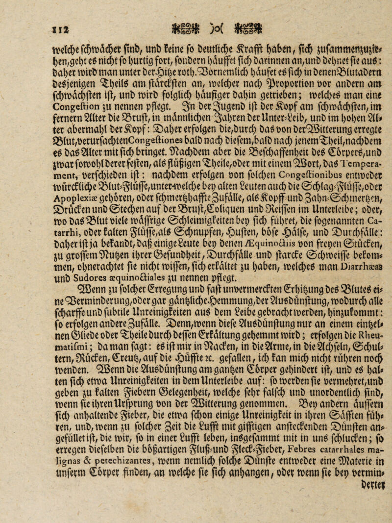 II* tvcid&e finb, unb feine fo beut{id)e trofft bnben, ftd& jufeimnienjuji«(» ben/gebt eö nicht fo hurtig fort, fonbern hduffet ftd) öarinnen gn,unb bel)nct jte ouö: bahrt tt>itb man unter ber^Jihe roth-'^JornemUch hi’iufet eö fid; in benenSSiutaöern beöjentgen ‘5;heilö am jtdrcfflen an, metcher nad) Proportion por anbern am fd)mdch(ten ijl, unb mirb folglich häujrger bahin getrieben; melcheö man eine Congeftion ju nennen p^egt. 3n ber Sugenb ift ber ^opf am fchmdchften, im fernem Sitter bieS3rujf,in mdnnlichen fahren ber Unter^Seib, unb im hohen 211» ter abermahl berÄopf: ®aher erfolgen bie,burch ba6 pon ber'2Bitterung erregte l8lut,perurfadhtenCongeftiones halb nach biefcm,balb nad} jenem'^heihnachbem «ö baö Sllter mit ftch bringet. 9^ad}bem aber bie 23efd)ajfenheit beö €6rperg,unb jtparfotPohlbererfe)ten,alg flüggen‘$;heile,ober mit einem'^orhbag Tempera¬ ment, perfchieben tjl; nachbem erfolgen pon folchen Congeffionibus entmebet mörcElidhe S8lut<5lüffe,unferHPeld)e bet} alten Leuten auch bie @chlag»§lü)yc,ober Apoplexi* gehbren, ober fchmerhhajfteSufdlle, al^^opjf unb 3ahm0d}mcrhm, SÖrücfenunb@fechenauf berSSruiyColtquen unbOceiffen im Unterleibe; ober, tpo baS 25tut piele rpdfftige @d}leimigfeiten bep pd} führet, bie fogenannten Ca- tarrhi, ober falten 5luffe,al^ ©chnupfen,-^upen, bbfe e^dlfe, unb ©urchfdlle : baheripja bcfanbt,bap einigeSeute bep bencn.ffiquino£iiis pon frepen ©tücfen, pgrofem1Pu|en ihrer@efunbheit,S3ur^fdtle unb parefe 0d}tpeipe befom» men, ohnerachtet pe nid}t miPen, pd} erfdltet ju hüben, melcheb man Diarrhsas unb Sudores aequinoöiaies ju nennen ppegt. •SBenn ju fotdher Erregung unb faP unpermereften Srhihung beö 55tuteg ei» ne 'yßerminberung,obcr gar gdnhtiche-§)emmung,ber 2lu6bünpung, moburch alle fcharpeunbfubtile Unreinigfeiten aus bem Ceibe gebracht tperben,hinjufommt: fo erfolgen anbere Bufdlle. S5enn,tpenn biefe SluSbunpung nur an einem einhel» nen ©liebe ober ^heile burch bepen €rfdltung gehemtnt rnirb; erfolgen bie Rheu- matifmi; ba man fagt; es ip mir in 9lacfen, in bie SIrme, in bie ^chfeln, 0d}ut» tern, Slücf en, Creuh, auf bie .^iüffte tc. gefallen, ich f an mich nid}t rühren noch vpenben. QBennbie Slusbünpung am ganzen €6rper gehinbert ip, unb eS hal» ten pd) etwa Unreinigf eiten in bem Unterleibe auf: fomerbenpe permehret,unb geben ju falten fiebern ©elegenheit, melche fehr falph unb unorbentlid} pnb, wenn pe ihrenUrfprung Pon ber ^Bitterung genommen. 23ep anbern duiTern Pd) anhaltenbe gieber, bie etma fchon einige Unretnigfeit in ihren 0djften fül)» ten, unb, tpenn ju folther 3eit bie Sufft mit gifftigen anpeefenben S)impen an» gefülletip,bie mir, fo in einer Sufft leben, inSgefammt mit in uns fcplucfen; fo erregen biefelben bie bbfartigen §lupmnb ^lecf^^ieber, Febres catarrhales ma- lignas & petechizantes, mcnn nemlich folche S)unpe entmeber eine ?D?atcrie in «nferm €6rper pnben, an melche pe pd) anhangen, ober mennpe bep permin* bertei