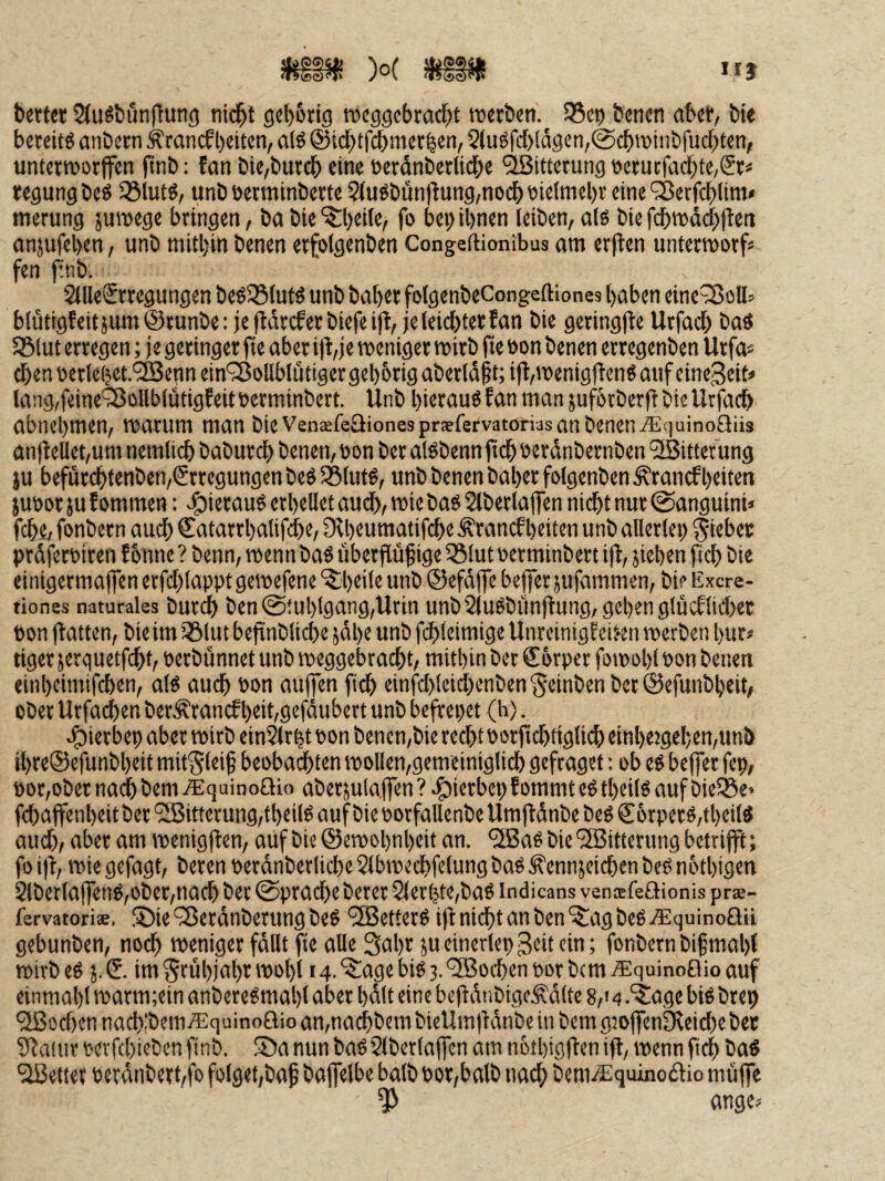 II} b«tt<r 2(u«tiunf{un(j nid^t gel)6ng wcggcbrocbt werben. 95ep benen aber, bie bereite anbern Ärancf beiten, a(ö ©idbtfcbitterben, 2tugfd)!d9en,@cbwiiibfudbten, unterworffen ftnb; fan bie,butcb eine üerdnbetlidbe Witterung oerncfadbte,£rä regungbed 25lut@, unb öerminberte 2(udbunflung,nodbbie(mebr eine'Setfcblim* merung juwege bringen, ba bie ^beite, fo bei; ihnen leiben, al6 bie fdbwddblleti anjufeben, unb mitbin benen erfolgenben Congeftionibus am erjten untermorf« fen ftnb. 2llle€rregungen bed25lufd unb baber folgenbeCongeftiones haben eine^oH^ blütigfeitjum@tunbe: jc fldrcferbiefeift, je leichter fan bie geringfte Urfad; ba« 58lut erregen; je geringer fie aber i)t,je weniger wirb fie öon benen erregenben Urfa« ^en üerlebet.'^enn ein'^JoUblütiger gehörig aberldft; i|t,wenigjten« auf einegeit» la:ig,feine'35ollblütigfeitberminbert. Unb hierauf fan man jufbrberff bie Urfadb abnebmen, warum man bie Venafeäionesprsfervatorias an benen iEquinoUüs anffeUet,um nemlidb baburdb benen, oon ber alöbenn jtdb öerdnbernben ‘üBitterung iu befürcbtenben,Srrcgungen beg Sßlutd, unb benen baber folgenben ^rancf beiten jubor ju f ommen: -^iierauö erhellet aud>, wie bas Slberlaffen nidbt nur (Sanguini» fcbe, fonbern auch ©atarrbalif^e, Df beumatifche Ärancfbeiten unb allerlei; Riebet prdferbiren f bnne ? benn, wenn baS fiberjfüf ige iölut öerminbert iff, jicben fich bie einigermaffen errd;lappt gewefene ^b«>Ie unb ©efdffe beffer jufammen, bi? Excre- tiones naturales burch ben Stuhlgang,Urin unbSluSbimftung, geben glücflid)et fton ffatten, bie im iölut beftnbliche jdbe unb fchleimige Unreinigfci;en werben bur« tiger jerquetfcht, uerbunnet unb weggebrad;t, mithin ber @!6rpcr fowobl bon benen einbeimifchen, als auch bon aujpn fi^ einfd;Icid;enben§einbenber@efunbbeit, ober Urjdchen ber^rancf beit,gefdubett unb befrepet (h). 4)ierbeb aber wirb ein$lrbt bon benen,bie recht borfichtiglii^) einbeigeben,un!> ibre®efunbbeit mit^leif beobachten wollen,gemeiniglich gefraget: ob es befjer fep, bor,ober nadbbem .Squinoaio aberjulaflen? ^ierbepfommtestbeils auf bieiBe« fchaffenbeit ber '2Bitterurig,tbeilS auf bie borfallenbe Umjldnbe beS €6rperS,tbeilS aud;, aber am wenigflen, auf bie ©ewobnbeit an. ‘ilBaSbie'3Bitterung betrifft; fo iff, wie gefagt, beren berdnberliche Slbwechfelung baS ^ennjeichen beS nbtbigen 2lberla|fenS,ober,nach ber 0prache berer 2lerbte,bas indicans vensfeftionis prae- fervatoriae. ®ie93erdnberungbeS 'SJetterS iff nidbt an ben‘$!agbeSj®quinoQii gebunben, noch weniger fällt fie alle 3abr 5U einerlep geit ein; fonbern bif mahl wirb es j. & im Srübjabr wohl 14.“^age bis 3. “iSBochen bor bcm i^quinoflio auf einmabl warm;ein anbereSmal)!aber hält eine befidnbigeÄdlte 8,'4.‘5:age biSbrep Podien nadilbemi^iquinoaio an,nachbem bieUmfidnbe in bem g30ffenDfeid;ebet Sfaiiir berfchieben ftnb. 5Da nun baS Slberlaffen am notbigfien ift, wenn fich baS fetter berdnbert,fo folget,baf bajfelbe balb bor,balb nach bem.ä:quino(aio muffe ange*