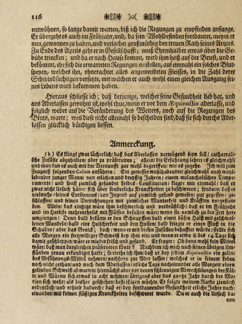 11(5 tnttt)6f)ti<n, fo fange bamtf warten, bi§ icf) bie [Regungen ju empfinben anfange. €rübergel)teö aud>im§rubjal)r,unb, bafein 9Bot)lbeftnbenfortbaucet,mei)nter nun,gewonnen ju l)aben,unb oerlacbet gtof mutl)tg ben treuen [Ratl) fetneö Sfr^te^. 3u Snbe beö ’Jlprilö gel)t er in ©efellfcbafft; mup ^brenbalber etwas über bie ©es bül)r trincfen; unbbaetnacb-&nufefomtnt, wirb il)m beiß aufDer55ru(l,unb er bef ommt, ebefidb bie erwarteten [Regungen einffellen, auf einmabl ein foldbeS 35fut< fpepen,' welches ihn, obneracbtet alles angewenbeten 0leij|eS, in bie 3abf beret ©dbwinbfücbtigen perfeite, mit welchen er auch wol)! einen gleichen 2(uSgang fei« neS ^^ebenS wirb bef ommen haben. c^ieraus fchliefe idh; ba§ berjentge, welcher feine ©efunbheif lieb huf/ unb ans Slberlafen gewohnt i)t,wohl thue,wenn er por bem iEquinoSio aberla jfe, unb Weber auf bie Q3erdnberung beS “SBetterS, noch nuf bie [Regungen beS SSluts, warte; weil biefe nichtalleinahl fo befcheiben ftnb,baß fie jtdh burchs 3(ber* faffen glücfli^) bdnbigen liefen. 2fnmer^uttg. (M Jttjar lacfterlic^/baß ba^^beclaffen öem&genb fepti foff/ cat^öcrati^ fc6e Swfäöe o(>5Ul)alten/ obec ju prafecöiccn; ötl<inl bielehret unb man fan iß auc& mit bec QSemunfft aac mo6l begceiffcn/ mie tß jugebe. 3cb miU jum S^ugniß folgcnben Cafum anfubcen: ^lit gemiffecnjo&U)abenbee/ gUicbnjo&l auc6 ^x)übl< tebenbec junger ?Kann/ t)on etlicßenunbbcepßig 3a&cen/ einem meland;olifc&en Xempe^ ramenfc/ unb fonßjiemlicß jgefunbec Seiber >§on|!Uution/ flogte mir cinma&l/ böß et §mac ntc&f Ucfacß Mattel ftc{> übet fonbec(icbe^ran<f6eifen subeWmecen; fonbern/baßet Dielm^c/feinet (Sntfinnen^/bonSugenb auf pmlic^ gefunb gcmefen/ gut gegcfien/ ge^ fc^laffen/ unb feinen ^Bertic^fungen mit ^iemHcbet ^unterfdt unb ^rafften »orgeflam bem 5{üein/ ba0 einzige mace tbm^befcbwerlicb unb oerbrüßlicb / baß et im grubja&t unb im^^ecbße mebcentbeilö mitSluffen befallen marc/menn ße nemlid) ju bet Jett beri umgiengen: Denn halb befame et ben @cbnupifen/balb einen bofen /^alßroitgefcOmol^ lenen ?0?anbe(n/halb eine ijeifc^etfeit unb benftußen/ halb fciegte et einen gluß in bie 0c()ulfct I ober bag 0eni(f; bocb / wenn et mit Diefen 3ufa0en beftafftet mürbe / ßeHte ßcf) oUe borgen ein ftet)miÖiget0cbtt)eiß bcp i5m ein/unb wenn et etma 8 bi^ i4.XageßcQ bamit gefcßleppet/ mÜce et miebee frifcb unb gefunb. €t fragte: Ob benn mobl fein 5^ittei Wate/ baß man betgleicben pcafecoiren fönte ? ^IRacbbem icl; micö nach feinen übrigen llm^ ßanben genau erfunbigetbatte; focietbeiebibm/baß et bep jebem j^quino^io ein geling be^5(bffibtungö;rSD{it(el nebmen/naebbero jnt 5lbet laffen/ welche^ et in feinem £eben Roeb nicht getban/unb nach bem 5lberlafren/etlic!;eXagenacbeinanbee atle50?otgen/einen geUnben ©dbmeiß abmarten/ bietnacbß abcc oot Denen fcbleunigen 2lbm ecbfelungen Dermal# te unb 3Bacme pebetma^ in acht nebmen/übeigendabet ba^ gan^eSabr Durch Der fionßch mebr/alö bi^b^t^ gefebeben/beßeißigen mochte.folgte meinem S^afbe orbentlich/unb erhielt baburch/ baß er/bep foctbautenbec@efunbbeit etli(^c3abrenacf); einanbet/mil feinen ßüßigen^ranilbfif^n befchibetet mutbe. Da et auch Die Utfach bat