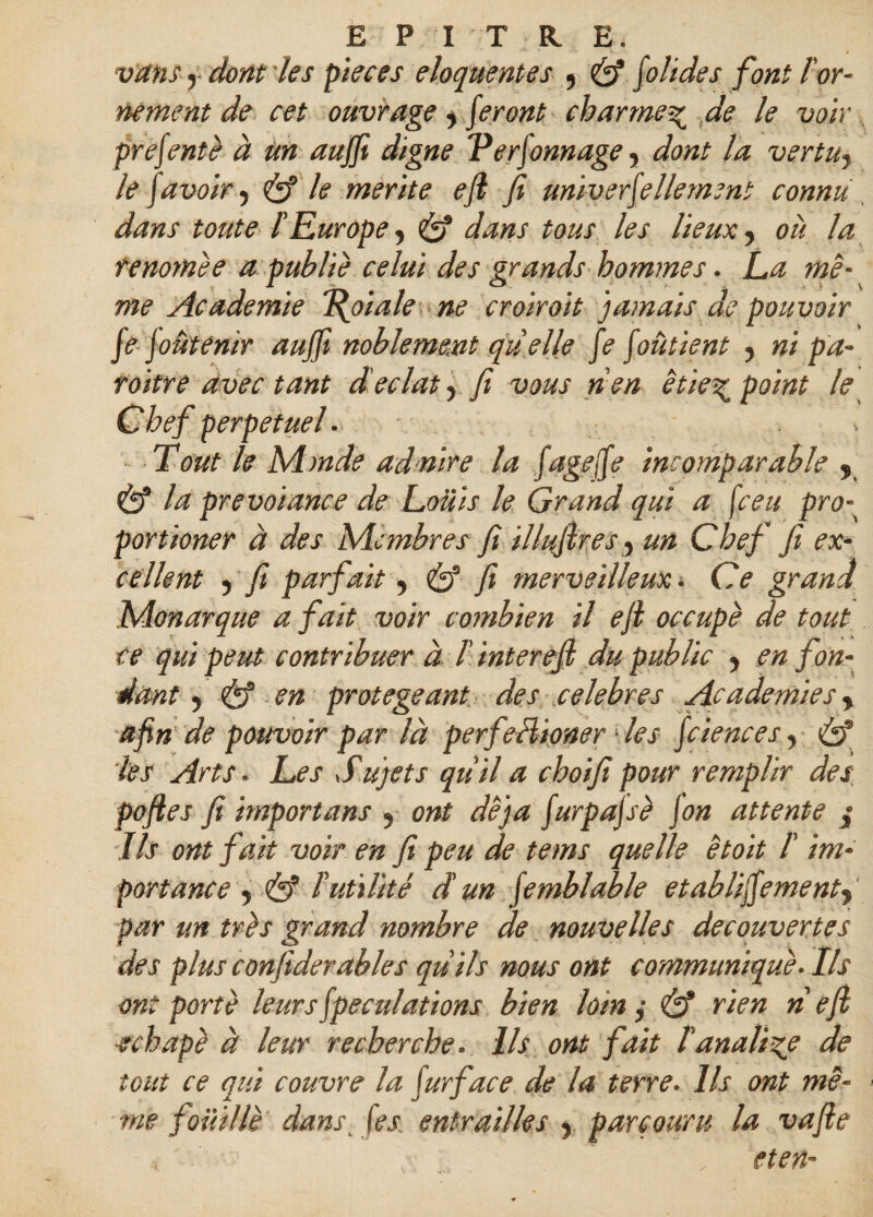 vans y dont tes pteces éloquentes , & [oh de s font îor¬ nement de cet ouvrage y feront charme\ de le voir prefente à un aujfi digne Verjonnage, dont la vertu7 le [avoir y & le mérité eji fi univerfellement connu dans toute l’Europe y & dans tous les lieux, ou la tenomèe a publie celui des grands hommes. La mê¬ me Academie “Relaie ne croirait jamais de pouvoir fe joûtenir aujfi noblement quelle fe [oûtient y ni pa- roitre avec tant d éclat, fi vous n'en êtie% point le Chef perpétuel. - Tout le Monde admire la [agefe incomparable , & la prevoiance de Louis le Grand qui a fceu pro¬ port ioner à des Membres fi illuftres, un Chef fi ex¬ cellent y fi parfait y & fi merveilleux » Ce grand Monarque a fait voir combien il efl occupe de tout ce qui peut contribuer à /’ interejl du public y en fon¬ dant y & en protégeant des célébrés A.cademiesy afin de pouvoir par là perfeHioner ■ les feiences, Cî les Arts. Les Sujets qu'il a choifi pour remplir des poftes fi importuns 3 ont déjà [urpajsè [on attente $ Ils ont fait voir en fi peu de te ms quelle et oit /’ im¬ portance y & d utilité d'un femblable etablifiementy par un très grand nombre de nouvelles decouvertes des plus confiderables qu'ils nous ont communique. Ils ont porte leurs[peculations bien loin y & rien ri eji echapè à leur recherche. Ils ont fait l'anali-çe de tout ce qui couvre la fur face de la terre. Ils ont mê¬ me fouille dans. [es. entrailles y parcouru la vafie eten-