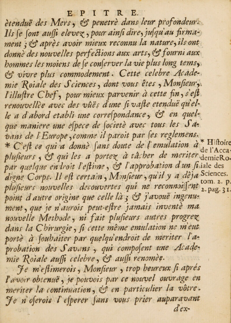 étendue des Mers, éf pénétré dans leur profondeur. Ils fe font auffi eleve%, pour ainfi dire, jufqu'au firma¬ ment ÿ éf après avoir mieux reconnu la nature, ils ont donné des nouvelles perfections aux arts, & fourni aux hommes les moiens defe conferver la vie plus long tems, & vivre plus commodément. Cette célébré Acade¬ mie foi a le des Sciences , dont vous êtes ,Monfieur,, lillufire Chef, pour mieux parvenir à cette fin y s eft renouvellèe avec des vues dune fi vafte etenduë qu el¬ le a d abord établi une correspondance , éf en quel¬ que maniéré une efpece de Jocietè avec tous les J a-. •vans de l Eur ope, comme il par oit par fes reglemens. * C’efi ce qui a donné fans doute de b émulation à* IJ,ftoire plufieurs , éf <7#/ /<?/ porter a tâcher de menter.demieRo par quelque endroit l’efiime, éf l'approbation dun fi.iale des dime Corps. Il e(i certain, Mmfieur, qu'il y a dé)a Sciences. plufieurs nouvelles decouvertes qui ne reconnoipent t pag , r point d autre origine que celle là / éf j avoué ingénui ment, que je naurois peut-eftre jamais invente ma nouvelle Méthode, ni fait plufieurs autres progrès dans la C hirurgie, fi cette meme émulation ne ni eut porté à foubaiter par quelqu endroit de mériter l a- probation des Savans , qui compofent une Acafier mie foi a le auffi célébré, éf aujft renomée. , fe ni efiimer ois, Monfieur , trop heureux fi après T avoir obtenue, te pouvais par ce nouvel ouvrage en mériter la continuation, éf en particulier la votre. Je n cferois f efperer fans vous prier auparavant dex-