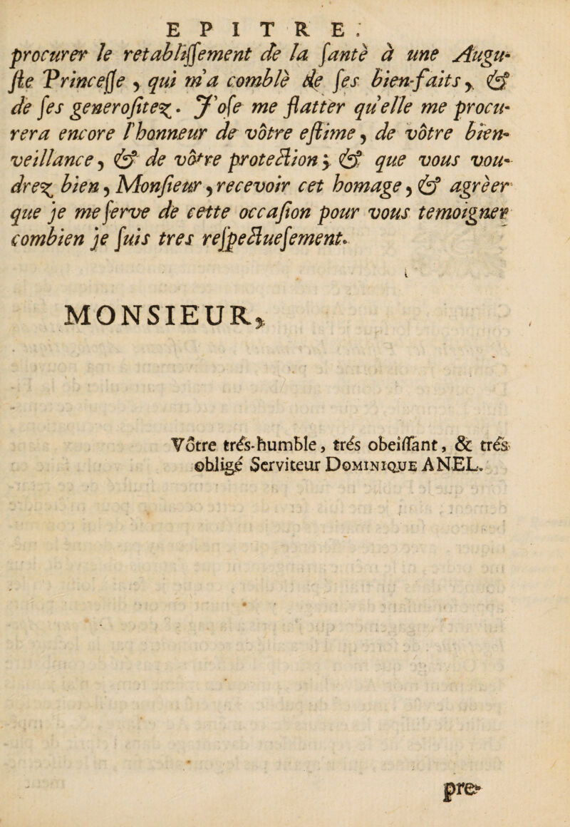 procurer le retabbffement de la faute à une Augu- fie Vr'mcejfe , qui ma comble de fes bien-faits y <£f de fes generofite^- J'ofe me flatter quelle me procu¬ rera encore l'honneur de votre eftimey de votre bien¬ veillance , & de votre proteclion y que vous vou¬ drez bien, Monfieury recevoir cet homage y & agréer que je meferve de cette occafion pour vous témoigner combien je fuis très refpeiïuefement. MONSIEUR* Votre très-humble, très obeiffant, & très ©hligé Serviteur Dominique ANEL.