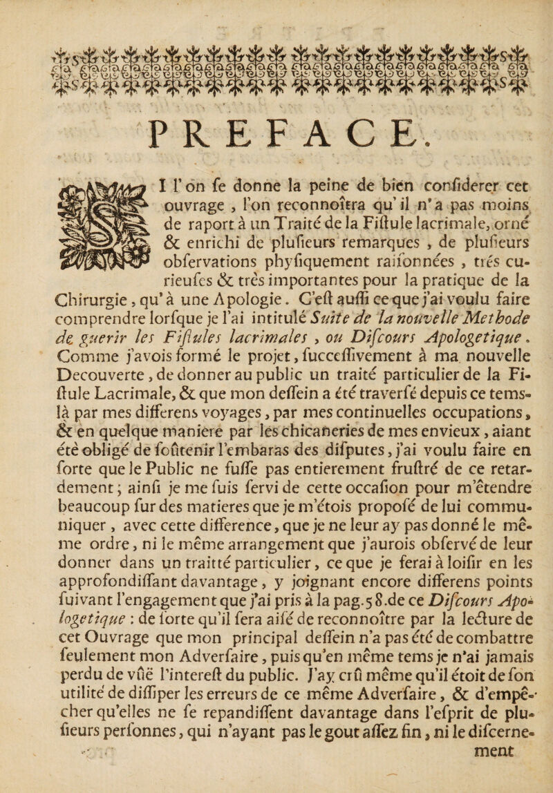 PREFACE. I l’on fe donne la peine de bien confidercr cet ouvrage , Ion reconnoîtra qu’il n’a pas moins de raportà un Traité de la Fiftulelacrimale, orné & enrichi de plufieurs remarques , de plufieurs obfervations phyfiquement raifonnées , très cu- rieufes & très importantes pour la pratique de la Chirurgie, qu'à une Apologie. C’eft auffi ce que j’ai voulu faire comprendre lorfque je l’ai intitulé Suite de la nouvelle Méthode Je guérir les Fiflules lacrimales > ou Difcours Apologétique. Comme j a vois formé le projet, fucceflivement à ma nouvelle Decouverte, de donner au public un traité particulier de la Fi- finie Lacrimale, & que mon deffein a été traverfé depuis ce te ms- là par mes differens voyages, par mes continuelles occupations, & en quelque maniéré par ies chicaneries de mes envieux, aiant été obligé de foûtenir lembaras des difputes, j’ai voulu faire en forte que le Public ne fuffe pas entièrement fruftré de ce retar¬ dement; ainfi je me fuis fervide cette occafion pour metendre beaucoup fur des matières que je m’étois propofé de lui commu¬ niquer, avec cette différence, que je ne leur ay pas donné le mê¬ me ordre, ni le même arrangement que j’aurois obfervéde leur donner dans un traitté particulier, ce que je feraiàloifir en les approfondiffant davantage, y joignant encore differens points fuivant l’engagement que j’ai pris à la pag.58.de ce Difcours Apo¬ logétique : de forte qu’il fera aifé de reconnoître par la le&ure de cet Ouvrage que mon principal deffein n’a pas été de combattre feulement mon Adverfaire, puisqu en même tems je n*ai jamais perdu de vue rintereft du public. J’ay cru même qu’il étoit de fon utilité de diflîper les erreurs de ce même Adverfaire, & d'empê¬ cher qu elles ne fe repandiffent davantage dans fefprit de plu¬ fieurs perfonnes, qui n’ayant paslegoutaffezfinjniledifcerne® ment