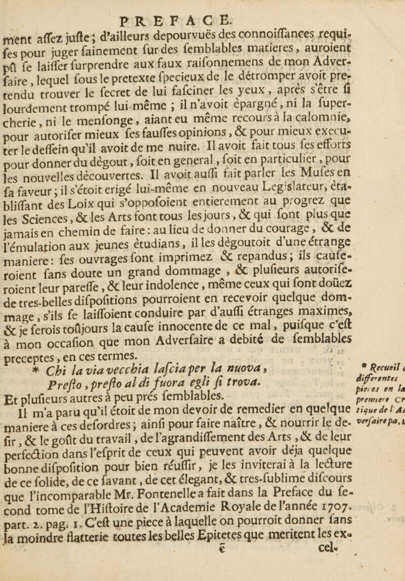 ment aflezjufte; d’ailleurs dépourvues des connoiflancesrequî- fespour juger fainement fur des femblables matières, auraient pû fe laiffer furprendre aux faux raifonnemens de mon Adver- faire leauel fous le pretexte fpecieux de le détromper avoit pré¬ tendu trouver le fecret de lui fafciner les yeux . après s’être fi lourdement trompé lui-même ; il n avoit épargne , ni la fuper- cherie,ni le menlonge, aianteu même recours à la calomnie» pour autorifer mieux fesfauffes opinions, &poui mieuxex-.ru- ter le deffein qu’il avoit de me nuire. Il avoit fait tous les efforts pour donner du dégoût, foit en general, foit en particulier . poul¬ ies nouvelles découvertes. Il avoit aulfi fait parler les Mules en fa faveur ; il s’étoit érigé lui-même en nouveau Leg-slateur, êta- bliffant desLoixqui s’opoofoient entièrement au progrez que les Sciences ,& les Arts font tous les jours, & qui font plus que jamais en chemin de faire : au lieu de donner du courage, & de l’émulation aux jeunes ètudians, il les dègoutoit d’une étrange maniéré : fes ouvrages font imprimez & répandus ; ils caule- roient fans doute un grand dommage , & plufieurs autonie- roient leur parefle, & leur indolence» même ceux qui font douez de tres-belles difpofitions pourraient en recevoir quelque dom¬ mage , s’ils fe laifloient conduire par d’aufli étranges maximes» & je ferais toujours la caufe innocente de ce mal» puifque c’eft à mon occafion que mon Adverfaire a débité de femblables préceptes, en ces termes. * Cht la via vecchia lafciaper la nuova, * ptmil < Preflo,prefto aldifuoraegÜ fi trova. ftdlnU Et plufieurs autres à peu près femblables. p,emert Cf Il m’a paru qu’il étoit de mon devoir de remedier en quelque tique de l Ai maniéré à ces defordres ; ainfi pour faire naître, & nourrir le de- ™fairtpa.i fir, & le goût du travail, de l’agrandiflement des Arts, & de leur perfection dans l’efprit de ceux qui peuvent avoir déjà quelque bonne difpofition pour bien réuflïr, je les inviterai à la leéture de ce folide, de ce favant, de cet élégant, & tres-fublime difcours que l’incomparable Mr. Fontenelle a fait dans la Préfacé du fé¬ cond tome de l’Hiftoirede l’Academie Royale de l’année 1707. part. z. pag, 1. C’eft une piece à laquelle on pourrait donner fans la moindre flatterie toutes les belles Epitetes que méritent les ex» ê cel«