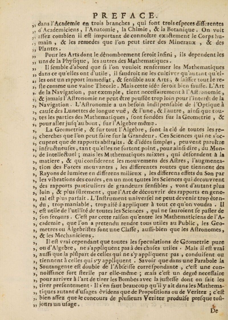 5, dans F Academie en trois branches , qui font trofsefpeeesdifferentes , a Académiciens , l’Anatomie , la Chimie , Sc la Botanique . On voit r allez combien il eft important deconnoître exiélemenc le Corps hu- ,, main , Ôc les remedes que Ion peut tirer des Minéraux » ôc des jj Plantes. n Pour les Arts dont le dénombrement feroît infini , ils dépendent les js uns de la Phyfique, les autres des Mathématiques . js II femble d’abord que fi l’on vouloit renfermer les Mathématiques 35 dans ce quelles ont d’utile , il faudroit ne les cultiver qu’au tant qu’el® 83 les ont un rapport immédiat, &fenfibleaux Arts , & iaiffer tout le re« 3j fie comme une vaine Théorie . Mais cette idée feroît bien faillie. L’Art de la Navigation , par exemple, tient neceffairement à l’ Afi onomie » ôc jamais ! Afironomie ne peut être poufiée trop loin pour l’interêc de la 3j Navigation» L’Afironomie a unbefoin indifpenfable de l’Optique à caufe des Lunettes de longue vue , ôc l’une , & 1 autre, ainfiquetou» 3j tes les parties des Mathématiques j font fondées fur laGeometrie 9 ÔC pour aller jufq’au bout, fur PAlgebre même. 5j La Geometrie, ôc fur tout P Algèbre, font la clé de toutes lesre-» cherches que l’on peut faire fur la Grandeur • Ces Sciences qui ne s’oc» cupent que de rapports abfiraits » ôc d’idées fimples , peuvent paroître $y infruéhieufes , tant qu elles ne fortent point j pourainfi dire, du Mon* ?» de intelle&uel ; mais les Mathématiques mixtes , qui defeendent à la matière, ôc quiconfiderent les mouvemens des Afires , l’augmenta» S) tion des Forces mouvantes , les differentes routes que tiennent des Rayons de lumière en differens milieux , les differens effets du Son par les vibrations des cordes , en un mot toutes les Sciences qui découvrent jj des rapports particuliers de grandeurs fenfibles , vont d’autant plus loin , Ôc plus fûrement, que l’Art de découvrir des rapports engene» 5j ral efi pius parfait. L’Infirument univerfei ne peut devenir trop èten» du j trop maniable , trop ailé à appliquer à tout ce qu’on voudra • Ii tj efi utile de l’utilité de toutes les Sciences , qui ne fauroient fe pafler de fon fecours . C efi par cette raifon qu’entre les Mathématiciens de l’A- cademie, que l’on a prétendu rendre tous utiles au Public , les Geo- 5, métrés ou Algebrifies font une Gaffe, aufii-bien que les Aftronomes, ôc les Mechaniciens . 5j II efi vrai cependant que toutes les fpecuîations de Geometrie pure ou d’Algebre, ne s’appliquent pas à des chofes utiles • Mais il efi vrai ,, auffi que la plupart de celles qui ne s’y appliquent pas , conduifent ou j, tiennent à celles qui s*y appliquent . Savoir que dans une Parabole la ,, Soutangente efi double de l’Ablciffe corréfpondante , c’efi une con- 9, noifiance fort fierile par elle-même ; mais c’efi un degré neceffaire pour arriver à l’art de tirer les Bombes avec la jufiefie dont on fait les ,, tirer prefentement • Il s’en faut beaucoup qu’il y ait dans les Mathema- ,, tiques autant dufages èvidens que de Propofitions ou de Veritez ; c’eft 5, bien allez que le concours de plufieurs Veritez produife prefquetoii* 5, jours un ufage « v De