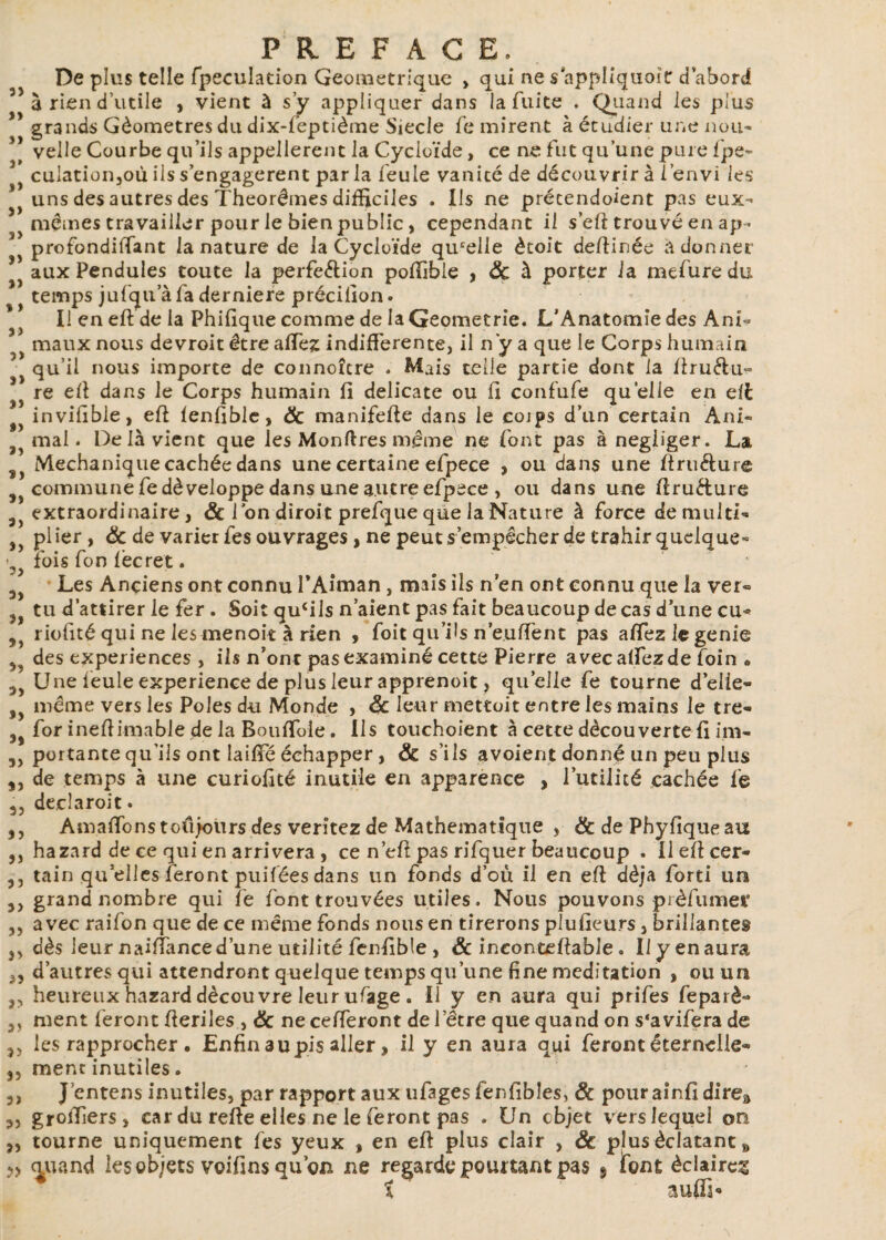 De plus telle fpeculation Géométrique , qui ne s appliquoït d’abord à rien d’utile , vient à s’y appliquer dans la fuite . Quand les plus grands Géomètres du dix-feptième Siecle fe mirent à étudier une nou¬ velle Courbe qu’ils appellerait la Cycloïde, ce ne fut qu’une pure fpe- t cuiation,où ils s’engagèrent parla feule vanité de découvrir à l’envi les > uns des autres des Théorèmes difficiles . Ils ne précendoient pas eux- > mêmes travailler pour le bien public, cependant il s’eft trouvé en ap * ^ profondiftant la nature de la Cycloïde qu'elle ètoit défiinée adonner aux Pendules toute la perfe&ion pofiible , 8c à porter la mefure du temps jufqu a fa derniere précifion. Il en eft de la Phifique comme de la Geometrie. L’Anatomie des Ani- ) maux nous devroit être a fiez indifférente, il n y a que le Corps humain ' qu’il nous importe de connoître . Mais telle partie dont la firu&u- } re efi dans le Corps humain fi délicate ou fi confufe quelle en eil invifible, eft fenfible, 8c manifefte dans le cojps d’un certain Àni- mai. Delà vient que les Monftres même ne font pas à négliger. La Mechanique cachée dans une certaine efpece , ou dans une ftru&ure commune fe développe dans une autre efpece , ou dans une ftru&ure a extraordinaire, & l’on diroit prefque que la Nature à force demultî- 3> plier, 8c de varier fes ouvrages, ne peut s’empêcher de trahir quelque- •9 fois fon fècret. a Les Anciens ont connu l’Aiman , mais ils n en ont connu que la ver- tu d’attirer le fer . Soit qufils n’aient pas fait beaucoup de cas d’une cu^ a riofité qui ne les menoit à rien , foit qu’ils n’eufient pas afiezlegenie 3? des expériences , ils n’ont pas examiné cette Pierre avec aftezde foin * a) Une feule expérience de plus leur apprenoit, quelle fe tourne d’elle- , même vers les Pôles du Monde , 8c leur mettoit entre les mains le tre- 3s for ineftimable de la Boufiole. Ils touchoient à cette découverte fi im- portante qu’ils ont laifie échapper, 8c s’ils avoient donné un peu plus de temps à une curiofité inutile en apparence , l’utilité cachée fe declaroit. ,, Amaflonstoiijoiirsdes verîtez de Mathématique , & de Phyfiqueau ,, hazard de ce qui en arrivera , ce n’efi pas rifquer beaucoup . Ileftcer- ,, tain quelles feront puifées dans un fonds d’ou il en eft déjà forti un 3) grand nombre qui fe font trouvées utiles. Nous pouvons prèfumer ,, avec raifon que de ce même fonds nous en tirerons plufieurs, brillantes ,, dès leur naüTance d’une utilité fenfible , 8c ineonteftable. Ilyenaura ,, d’autres qui attendront quelque temps qu’une fine méditation , ou un ,, heureux hazard découvre leur ufage . Il y en aura qui prifes feparè- ,, ment feront fteriles , 8c ne cefteront de l’être que quand on s'avifera de ,, les rapprocher . Enfin au pis aller, il y en aura qui feront éternelle- S3 mène inutiles. 3, J’entens inutiles, par rapport aux ufagesfenfibîes, 8c pourainfi direa grofiiers, car du refte elles ne le feront pas . Un cbjet vers lequel on ,, tourne uniquement fes yeux , en eft plus clair , & plus éclatant 8 cjuand les objets voifins qu’on ne regarde pourtant pas 9 font éclaires t auffi*