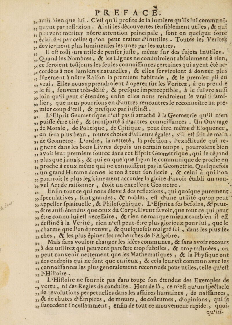 auiïi bien que lui. C eft: qu’il profite de la lumière qu'ils lui commun!» quent par réflexion . Ainii les découvertes fcnfiblement utiles , & qui ,, peuvent mériter nôtre attention principale , font en quelque forte >t éclairées par celles qu‘on peut traiter d{inutiles . Toutes les Vérités deviennent plus lumineufes les unes par les autres • 11 eft toûj )urs utile de penfer jufte , même fur des fujets inutiles.® - Quand les Nombres , 8c les Lignes ne conduiroient abfolument à rien, ce féroient toujours les feules connoiffances certaines qui ayent été ac« ' cordées à nos lumières naturelles, 8c elles ferviroient â donner plus „ fûrement à nôtre Raifon la première habitude , 8c le premier pli du vrai. Elles nous apprendroient à operer fur les Veritez , â en prendre „ le fil, fou vent très-dèlié , 8c prefque imperceptible, à le fuivre aulïi „ loin qu‘il peut s(ètendre; enfin elles nous rendroient le vrailîfami- 3, lier, que nous pourrions en d{autres rencontres le reconnoître au pre^ 33 miercoup dcœil, 8c prefque par inftînél . j. LlEfprit Géométrique n‘elt pas fi attaché àlaGeometrie qucil n^en 3, puiife être tiré , & tranfporté â dcautres connoiffances . Un Ouvrage 3, de Morale 5 de Politique } de Critique, peut être même d{Eloquence , a, en fera plus beau , toutes chofes d‘ailleurs égales, s‘il eft fait de main < 3, de Geometre • L'ordre, la netteté , la prècifion, Pexa&itude qui re» 3, gnent dans les bons Livres depuis un certain temps , pourroient bien 3, avoir leur première fource dans cet Efprit Géométrique , qui fe répand 3, plus que jamais , 8c qui en quelque façon fe communique de proche en 35 proche à ceux même qui ne connoiffent pas la Geometrie. Quelquefois 3, un grand Homme donne le ton à tout fon fiecle , 8c celui â qui Pon 35 pourroit le plus légitimement accorder la gloire dcavoir établi un nou- 3, vel Art de raifonner , ètoit un excellent Geometre . C 3, Enfin tout ce qui nous èleve à des reflexions , qui quoique purement», 33 fpeculatives j font grandes, & nobles, eft d'une utilité qu'on peut * 33 appeller fpirituelle , 8c Philofophique. L'Efprit a fès befoins, & peut- 3, être auffi étendus que ceux du Corps.il veut fa voir,que tout ce qui peut 3, être connu lui eft neceffaire » 8c rien ne marque mieuxcombien il eft 3, deftîné à la Vérité, rien n'eft peut-être plus glorieux pour lui, que le 3, charme que Pon éprouve, & quelquefois malgré foi , dans les plus fe» 33 ches , 8c les plus êpineufes recherches de 1{ Algèbre. 3, Mais fans vouloir changer les idées communes ,8c fans avoir recours 33 à des utilité^ qui peuvent paroître trop fubtiîes , 8c trop raffinées , on 5, peut convenir nettement que les Mathématiques , 8c la Pbyfique ont 35 des endroits qui ne font que curieux , 8c cela leur eft commun avec les ,3 connoiffances les plus généralement reconnues pour utiles, telle quceft 3, PHiftoire . n L'Hiftoire ne fournit pas danstcuçe fon étendue des Exemples de «j vertu 3 ni des Réglés de conduite. Hors delà, ce n'eft qu'un fpe&acle ?3 de révolutions perpétuelles dans les affaires humaines , de naiffances , 3, & de chutes d‘Empires , de mœurs, decoûtumes, d{ opinions, quife fuccedent inceffamment s enfin de tout ce mouyement rapide , quoi- qu'in»