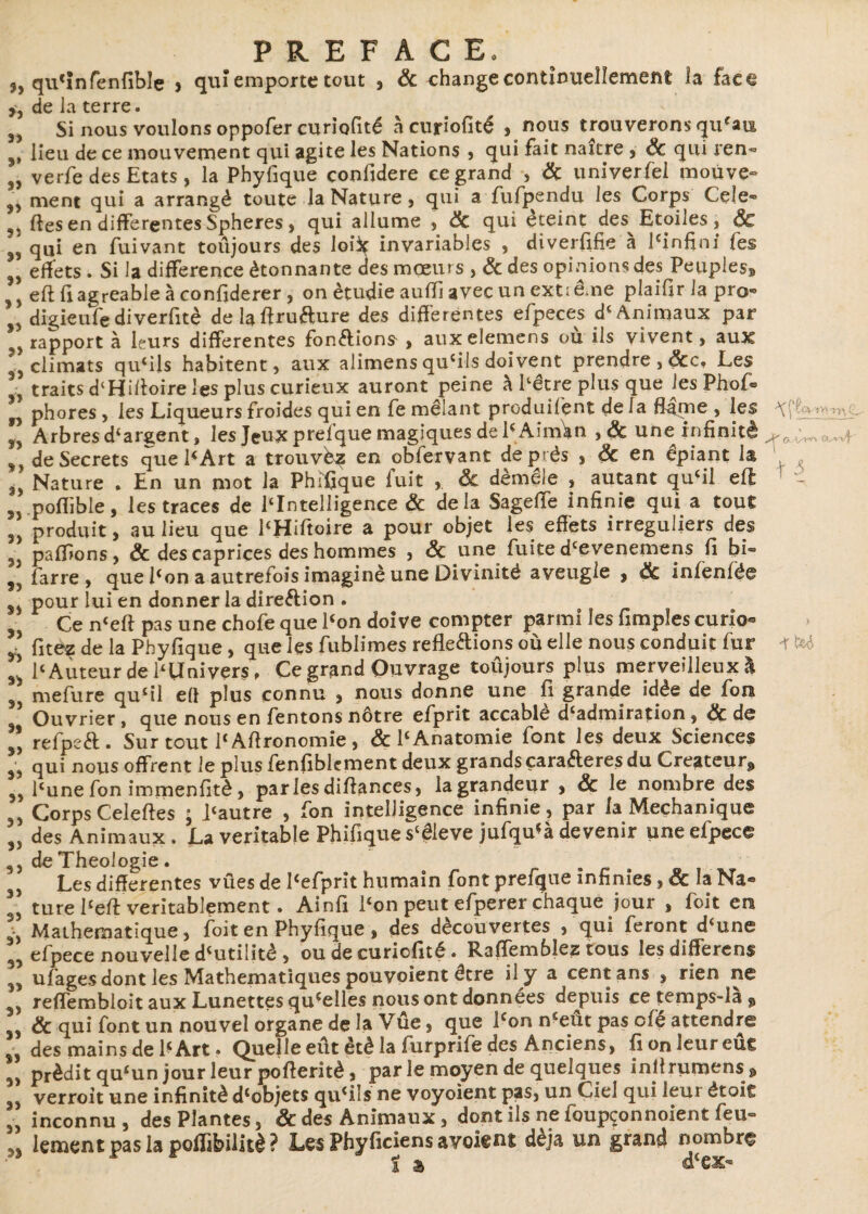 5, qu'Infenfiblç > qui emporte tout , ôc change continuellement la faeê >, de la terre. 3) Si nous voulons oppofer curiofité à curiofité , nous trouverons qu'au lieu de ce mouvement qui agite les Nations , qui fait naicre , ôc qui ren- 3) verfe des Etats , la Phyfique confidere ce grand , ôc univerfel moùve« ment qui a arrangé toute la Nature, qui a fufpendu les Corps Cele- fies en differentes Spheres, qui allume , ôc qui éteint des Etoiles, ÔC qui en fuivant toûjours des loi^ invariables , diverfifie a Pinfini fes effets . Si la différence étonnante des mœurs , &des opinions des Peuples* j efl fi agréable à confiderer , on étudie auffj avec un exti eme plaifir la pro® , digieufediverfitè delaffrufture des differentes efpeces d< Animaux par ^rapporta leurs differentes fonélions , auxelemens ou ils vivent, aux climats qu'ils habitent, aux alimens qu'ils doivent prendre , &c. Les \ traits dlHüloire les plus curieux auront peine à hêtre plus que les Phof® * phores, les Liqueurs froides qui en fe mêlant produifent delà flame , les ” Arbres d'argent, les Jeux prefque magiques de PAinùm ,&une infinité ,, de Secrets que PArt a trouvez en obfervant de prés , ôc en épiant la 3> Nature . En un mot la Phifique fuit , ôc démêle , autant qu'il efl pofîible, les traces de l'Intelligence & delà Sageffe infinie qui a tout produit, au lieu que l'Hiftoire a pour objet les effets irréguliers des pallions, & des caprices des hommes , ôc une fuite d'evenemens fi bi® 9J farre , que Pon a autrefois imaginé une Divinité aveugle , ôc infènfëe J* pour lui en donner la direction . Ce n'eft pas une chofe que Pon doive compter parmi les fimples curio® ” fitez de la Phyfique, que les fublimes reflétions où elle nous conduit fur Il l'Auteur de l'Univers » Ce grand Ouvrage toûjours plus merveilleux! mefure qu'il efl plus connu , nous donne une fi grande idée de fou Ouvrier, que nous en Tentons nôtre efprit accable d'admiration, ôc de Il refpct. Surtout PAftronomie, & P Anatomie font les deux Sciences jj qui nous offrent le plus fenfiblcment deux grands çaraéteres du Créateur^ Pune fon immenfitè, parles diffances, la grandeur , ôc le nombre des Corps Celeftes ; Pautre , fon intelligence infinie, par la Meçhanïque des Animaux. La véritable Phifique s'êleve jufqu'à devenir une efpece 3, de Théologie . . j Les differentes vues de Pefprit humain font prefque infinies, ôc la Na® 3j ture Peft véritablement. Ainfi Pon peut efperer chaque jour , foit en -, Mathématique, foit en Phyfique , des découvertes , qui feront d'une 3j efpece nouvelle d'utilité , ou de curiofité. Raffemblez tous les different ufagesdont les Mathématiques pouvoient être il y a cent ans , rien ne reffembioit aux Lunettes qu'elles nous ont données depuis ce temps-la ? & qui font un nouvel organe de la Vûe, que Pon n'eut pas ofè attendre des mains de P Art. Quelle eut été la furprife des Anciens, fionieureûc prédit qu'un jour leur pofteritè, par le moyen de quelques inilrumens^ verroit une infinité d'objets qu'ils ne voyoient pas, un Ciel qui leur êtoit J, inconnu, des Plantes, & des Animaux, dont ils ne foupçonnoient feu° 33 lement pas la poffifeilitè ? Les Phyficiens a voient déjà un grand nombre t & dcex** A' G « f 3 -r