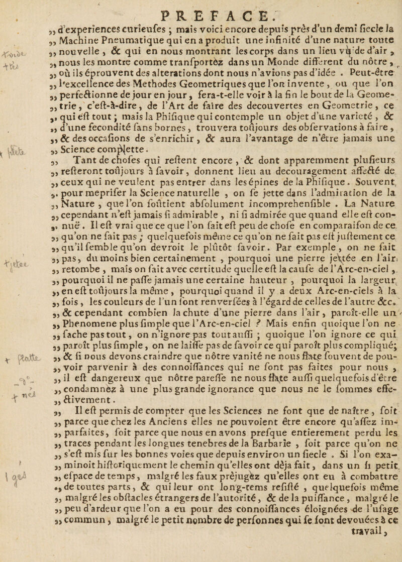 33 cf expériences curïeufes ; mais voici encore depuis près d’un demi ficelé la 3, Machine Pneumatique qui en a produit une infinité d’une nature toute 3, nouvelle , & qui en nous montrant les corps dans un lieu vfy:de d’air ÿ 3, nous les montre comme tranfportèz dans un Monde different du nôtre s r où ils éprouvent des alterations dont nous n’avions pas d’idée . Peut-être 3, l'excellence des Méthodes Géométriques que Ion invente , ou que l’on 3S perfe&ionne de jour en jour, fera-t-elle voir à la fin le bout de la Geome- 3, trie, c’eft-à-dire, de l’Art de faire des decouvertes enGeometrie, ce 3* qui eft tout; mais la Pnifique qui contemple un objet d’une variété , ÔC a, d’une fécondité fans bornes , trouvera toujours des obfervations à faire , 33 & desoccafions de s’enrichir, ôc aura l’avantage de n’être jamais une 33 Science commette. 33 Tantdechofes qui refient encore , ôc dont apparemment pîufîeurs 3, refieront toujours a favoir, donnent lieu au découragement affrété de 3, ceux qui ne veulent pas entrer dans lesépines de la Phifique. Souvent 3. pour meprifer la Science naturelle , on fe jette dans l’admiration de la 3, Nature , que Ion foûtient abfolument incomprehenfible . La Nature 33 cependant n’eft jamais fi admirable , ni fi admirée que quand elle eft con» nuë . Il eft vrai que ce que l’on fait eft peu de chofe en comparaifon de ce 33 qu’on ne fait pas ; quelquefois même ce qu’on ne fait pas eft juftement ce 33 qu’il femble qu’on devroit le plûtôt favoir. Par exemple, on ne fait 33 pas, du moins bien certainement , pourquoi une pierre je\tée en l’air* 3, retombe , mais on fait avec certitude quelle eft la caufe de l’Arc-en-ciel, 3, pourquoi il ne paffe jamais une certaine hauteur, pourquoi la largeur 3, eneft toûjoursla même , pourquoi quand il y a deux Arc-en-ciels à la 3, fois , les couleurs de l’un font renverfées à l’égard de celles de l’autre ôcc, s, & cependant combien la chute d’une pierre dans l’air, paroît-elle un 3, Pbenomene plus fimple que i’Arc-en-cîel ? Mais enfin quoique l’on ne n fâche pas tout, on n’ignore pas toutaufïi ; quoique l’on ignore ce qui 33 paroît plus fimple, on ne laiffe pas de favoir ce qui paroît pins compliqué; 3, ôc fi nous devons craindre que nôtre vanité ne nous ffrte fouvent de pou» 33 voir parvenir à des connoiffances qui ne font pas faites pour nous , 3) il eft dangereux que nôtre pareftê ne nous fhtte aufïî quelquefois d’être 33 condamnez à une plus grande ignorance que nous ne le fommes effe- 3, éiivement. 3, Il eft permis de compter que les Sciences ne font que de naître, foit 3, parce que chez les Anciens elles nepouvoient être encore qu’afïez im- 3, parfaites, foit parce que nous en avons prefque entièrement perdu les 3, traces pendant les longues tenebres de la Barbarie , foit parce qu’on ne 33 s’eft mis fur les bonnes voies que depuis environ un fiecle . Si l’on exa- 3, minoithiftoriquement le chemin qu’elles ont déjà fait, dans un fi petit 3, efpace de temps, malgré les faux préjugez quelles çnt eu à combattre op de toutes parts, & qui leur ont long-tems refifté , quelquefois même 3, malgré les obftacles étrangers de l’autorité, Ôc de la puiftance , malgré le 3, peu d’ardeur que l’on a eu pour des connoifiances éloignées ^de l’ufage s, commun, malgré le petit nombre de personnes qui feiont dévouées à ce travail 3