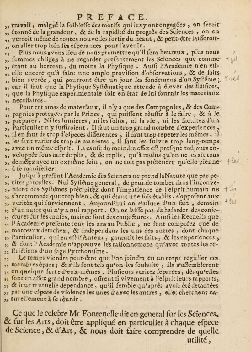 travail 5 malgré la foibleffe des motifs qui les y ont engagées , on feroît ,, étonné de la grandeur, & de la rapidité du progrès des Sciences > on en 5, verroit même de toutes nouvelles fortir du néant, 8c peut-être laiffcroit- ,, on aller trop loin Tes efperances pour l’avenir. ,, Plus nous avons lieu de nous promettre qu’il fera heureux > plus nous „ Tommes obligez à ne regarder preféntement les Sciences que comme ^ aü étant au berceau , du moins la Phyfique . Aulfi PAcadernie n’en eft- 5, elle encore qu’à Taire une ample provifion d’obTervations , 8c de Taits 3) bien averèz, qui pourront être un jour les Tondemens d’unSyftême;. \ ^ %y car il Taut que la Phyfique Syftêmatique attende à élever des Édifices, 3^ que la Phyfique experimentale Toit en état de lui fournir les matériaux 3. neceffaires. 3, Pour cet amas de matériaux, il n?y a que des Compagnies , 8c des Con>> 3, pagnies protégées par le Prince , qui puiffent rèufllr à le Taire , 8c à le préparer. Ni les lumières , nilesToins, ni la vie , ni les facilitez d’un 3, Particulier n’y fufiiroient. Il faut un trop grand nombre d’experiences y 33. il en faut de trop d’eipeces differentes , il faut trop repeter les mêmes , il les Taut varier de trop de maniérés , il faut les Tuivre trop long-temps^ yy avec un même efprit. La caufe du moindre effet eft prefque toûjours en- 3, veloppèe Tous tant de plis, & de replis, qu’à moins qu’on ne les ait tous 35 démêlez avec un extrême foin ? on ne doit pas prétendre qu elle vienne- 1 j» à Te manifefier. 3, Jufqua prefent l’Academie des Sciences ne prend laNature que par pe« 33 tites parcelles. Nul Syfiéme general, de peur.de tomber dans Pinçonve« 33 nient des Syfiêmes précipitez dont l’impatience de l’efprit humain ne d 35 s’accommode que trop bien , 8c qui étant une fois établis, s’oppofent aux 35 veritkz qui Turviennent . Aujourd'hui on scafiure d‘un fait , demain ' 3, d£un autre qui ncy a nul rapport. On ne laifife pas de hafarder des conje- 3> R'ures fur les caufes, mars ce font des conjeélures. Ainfi les Recueils que 35 1‘Academie prefente tous les ansau Public , ne font compofez que de 35 morceaux détachez., 8c independans les uns des autres , dont chaque 5> Particulier, qui en eff P Auteur, garantit les faits 3 & les expériences , 3, & dont P Academie n^pprouve lés raifonnemens qu(ave£ toutes lesre- s, firiftions d‘un fage Pyrrhonifme . 33 Le temps viendra peut-être que lcon joindra en un corps régulier ces >3 membres épars j & s'ils fonttels qu‘on les fouhaite , ils s'affembleront 3, en quelque forted'eux-mêmes . Plufieurs veritez feparées3 dèsqu'elles 3, font enaffez grand nombre j offrentîi vivementà Pefprit leurs rapports* s» 8c leur mutuelle dépendance, qu‘il fembJe qu‘après avoir été détachées 33 par une cfpeee de violence les unes d'avec les autres 3 elles cherchent na=* 3> turellement à fe réunir. Ce que le célébré Mr Fonteneîledit en general fur les Sciences* & fur les Arts, doit être appliqué en particulier à chaque efpece de Science > & d’Art, & nous doit faire comprendre de quelle utilité a