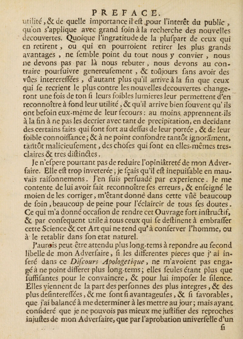 utilité, & de quelle importance il elhpour l’intérêt du public , quon s’applique avec grand foin à la recherche des nouvelles decouvertes. Quoique l’ingratitude de la plufpart de ceux qui en retirent, ou qui en pourraient retirer les plus grands avantages , ne femble point du tout nous y convier , nous ne devons pas par là nous rebuter > nous devons au con¬ traire pourfuivre genereufement , & toujours fans avoir des vues interereffées, d’autant plus qu’il arrive à la fin que ceux qui fe recrient le plus contre les nouvelles decouvertes change¬ ront une fois de ton fi leurs foibles lumières leur permettent d’en reconnoître à fond leur utilité, & qu'il arrive bien fouvent qu ils ont befoin eux-même de leurfecours: au moins, apprennent-ils à la fin à ne pas les décrier avec tant de précipitation, en décidant des certains faits qui font fort au delfus de leur portée, & de leur foible connoiffance ; & à ne point confondre tantôt ignorament* tarifât malicieufement, des chofes qui font en elles-mêmes très- claires & très diftindes ? Je n efpere pourtant pas de réduire Fopiniatreté de mon Adver- faire. Elle eft trop invétérée ; je fçais qu’il eft Inepuifable en mau¬ vais raîfonnemens. J’en fuis perfuadê par expérience. Je me contente de lui avoir fait reconnoître fes erreurs ,& enfeigné le moiendeles corriger, m’étant donné dans cette vue beaucoup de foin, beaucoup de peine pour Féclaircir de tous fes doutes. Ce qui m’a donné occafion de rendre cet Ouvrage fort inftruélif, & par confequent utile à tous ceux qui fedeftinentà embralfer cette Science &c cet Art qui ne tend qu8 à conferver l’homme, ou à le rétablir dans fon état naturel. J'aurais peut être attendu plus long^tems à repondre au fécond libelle de mon Adyerfaire, fi les differentes pièces que j* ai in¬ féré dans ce Difcours Apologétique, ne m avoient pas enga¬ gé à ne point différer plus long-tems; elles feules étant plus que fuffifantes pour le convaincre, & pour lui impofer le filence* Êlles viennent de la part des perfonnes des plus intégrés, & des plus defintereffées 5 & me fontfiavantageufes, & fi favorables » que j’ai balancé à me déterminer à les mettre au jour ; mais ayant confideré que jenepouvoispasmieuxmejuftifier des reproches înjuftes de mon Adverfaire, que par l’aprobation univerfelle d’un ,... , fi