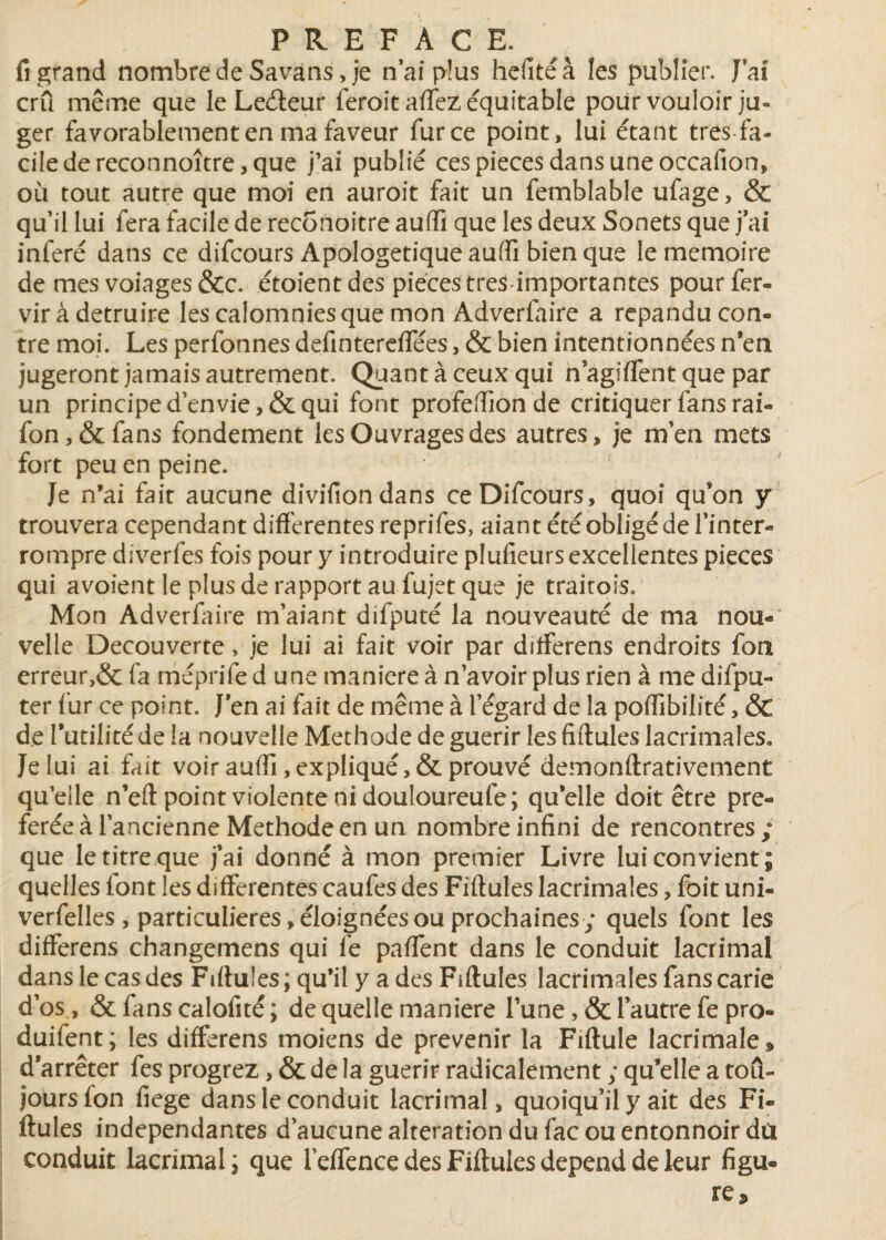 fi grand nombre de Savans > je n’ai plus hefitéà les publier. J ai crû même que le Leéleur feroitaffez équitable pour vouloir ju¬ ger favorablement en ma faveur fur ce point, lui étant très fa¬ cile de reconnoître, que j’ai publié ces pièces dans une occafion, où tout autre que moi en auroit fait un femblable ufage, & quil lui fera facile de reconoitre aufïï que les deux Sonets que j’ai inféré dans ce difcours Apologétique auffi bien que le mémoire de mes voiages &c. étoient des pièces très-importantes pour fer» vir à détruire les calomnies que mon Adverfaire a répandu con¬ tre moi. Les perfonnes defintereflees, & bien intentionnées n'en jugeront jamais autrement. Quant à ceux qui nagiflent que par un principe d’envie, & qui font profefïion de critiquer fans rai- fon,&fans fondement les Ouvrages des autres, je m’en mets fort peu en peine. Je n’ai fait aucune divifiondans ceDifcours, quoi qu'on y trouvera cependant differentes reprifes, aiant été obligé de l’inter¬ rompre diverfes fois pour y introduire pluficurs excellentes pièces qui avoient le plus de rapport au fujet que je traitois. Mon Adverfaire m’aiant difputé la nouveauté de ma nou¬ velle Decouverte > je lui ai fait voir par differens endroits fon erreur,& fa méprife d une maniéré à n’avoir plus rien à me difpu» ter fur ce point. J en ai fait de même à l’égard de la poffibilité, & de l’utilité de la nouvelle Méthode de guérir les fiftules lacrimaîes. Je lui ai fait voir auffi, expliqué, & prouvé demonftrativement qu’elle n’eft point violente ni douloureufe; qu’elle doit être pré¬ férée à l’ancienne Méthode en un nombre infini de rencontres; que le titre que j’ai donné à mon premier Livre lui convient; quelles font les differentes caufes des Fiftules lacrimaîes, foit uni» verfelîes , particulières, éloignées ou prochaines; quels font les differens changemens qui fe paffent dans le conduit lacrima! dans le cas des Fiftules ; qu’il y a des Fiftules lacrimaîes fans carie d’os, & fans calofité ; de quelle maniéré l’une, & l’autre fe pro- duifent; les differens moiens de prévenir la Fiftule lacrimaîes» d’arrêter fes progrez, & de la guérir radicalement ; qu’elle a toû- joursfon fiege dans le conduit lacrimal, quoiqu’il y ait des Fi¬ ftules indépendantes d’aucune alteration du fac ou entonnoir dû conduit lacrimal; que l’effence des Fiftules dépend de leur figu¬ re J»
