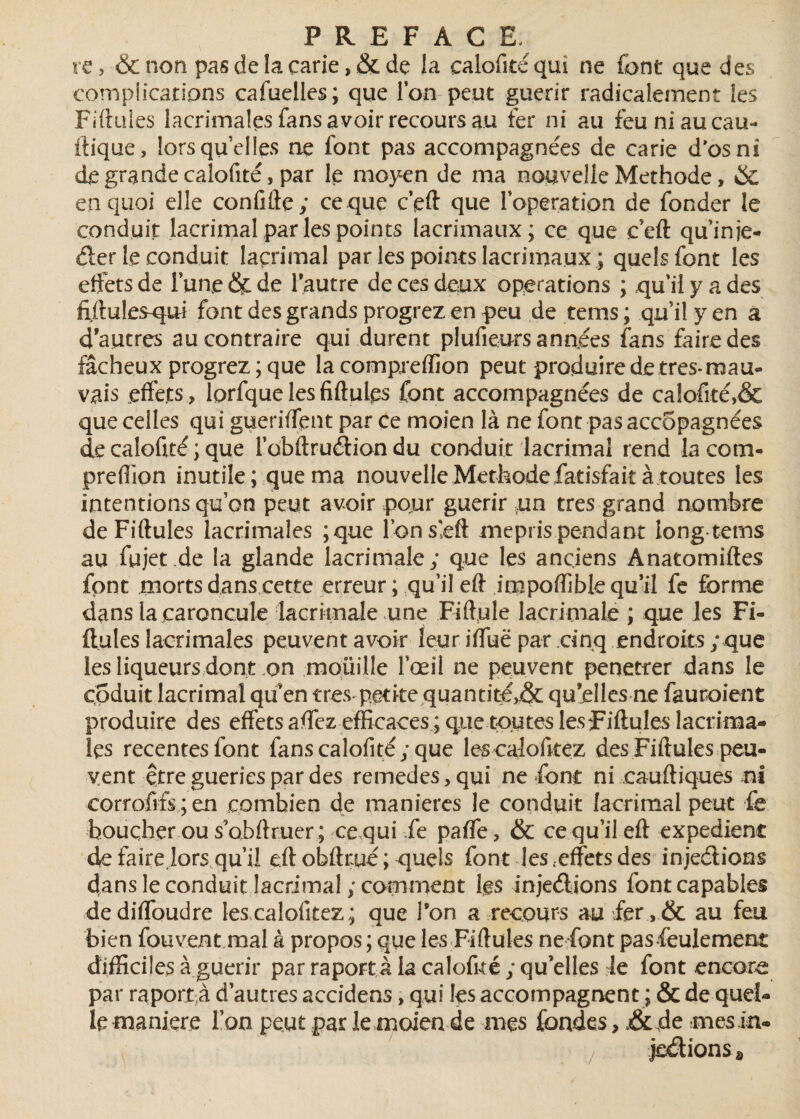 re, & non pas de la carie , & de la calofitéqui ne font que des complications cafuelles; que l’on peut guérir radicalement les Filiales lacrimalesfansavoir recoursau fer ni au feu ni au eau- ftique, lorsqu’elles ne font pas accompagnées de carie d'os ni de grande calofité, par le moyen de ma nouvelle Méthode, & en quoi elle confifte; ce que c’eft que l’operation de fonder le conduit laçrimal par les points lacrimaux; ce que ceft qu’in je- der le conduit laçrimal par les points lacrimaux ; quels font les effets de lune & de l'autre de ces deux operations ; qu’il y a des fiftules-qui font des grands progrez en peu de tems; qu’il y en a d’autres au contraire qui durent plufieurs années fans faire des fâcheux progrez ; que la compreffion peut produire de très* mau» vais effets , lprfque les fiftulçs font accompagnées de calofité,& que celles qui gueriffent par ce moien là ne font pas accopagnées de caloftté ; que l’obftrudion du conduit laçrimal rend la com¬ preffion inutile ; que ma nouvelle Méthodefatisfait à toutes les intentions qu’on peut avoir pour guérir un très grand nombre deFiftules lacrimales ;que l’onseft mépris pendant long tems au fujet .de la glande lacrimale; que les anciens Anatomiftes font morts dans cette erreur ; qu’il eft impoffible qu’il fe forme dans la caroncule lacrimale une Fiffule lacrimale ; que les Fi- ftules lacrimales peuvent avoir leur iffuë par cinq endroits ; que les liqueurs dont .on mouille l’œil ne peuvent penetrer dans le codait laçrimal qu’en très petite quantité,& qu’elles ne fautaient produire des effets affez efficaces ; que toutes lesfiftules lacrima- les recentesfont fans calofité; que lescalofitez des Fiftules peu¬ vent être guéries par des remedes,qui ne font ni cauftiques ni eorrofrfs;en combien de maniérés le conduit laçrimal peut fe boucher ou s’obftruer ; ce qui fe paffe, & ce qu’il eft expédient de faire lors qu’il eft obfttué ; quels font les .effets des injeélions dans le conduit laçrimal ; comment les injeélions fontcapables dediffoudre les calofitez ; que l’on a recours au fer ,& au feu bien fou vent mal à propos ; que les Fiftules nefont pasfeulement difficiles à guérir par raport à la calofué ; qu’elles Je font encore par raport,à d’autres accidens, qui les accompagnent ; & de quel¬ le maniéré l’on peut par le moien de mes fondes, de mes in» jedionSâ