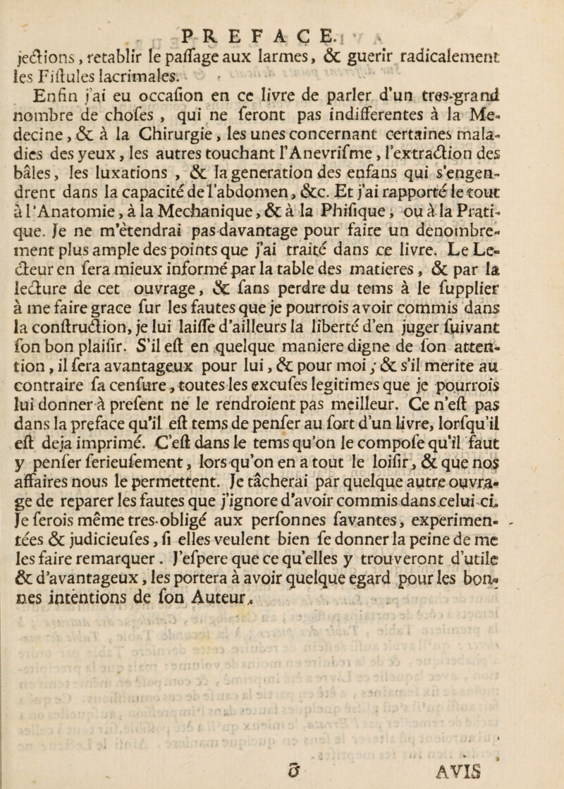 . ■■■ P R E F A C E‘ je&ions,rétablir lepaflageaux larmes, & guerîr radicalement les Fiftules lacrimales. » ,• Enfin jai eu occafion en cc livre de parler d’un très-grand nombre de chofes , qui ne feront pas indifferentes à la Mé¬ decine, & à la Chirurgie, les unes concernant certaines mala¬ dies des yeux, les autres touchant l'Anevrifme, textra&ion des baies, les luxations , & la génération des enfans qui s'engen¬ drent dans la capacité de l’abdomen , &c. Et j'ai rapporté le tout à l‘Anatomie, à la Mechanique, & à la Phifique, ou à la Prati¬ que, Je ne m’étendrai pas davantage pour faire un dénombre¬ ment plus ample des points que jai traité dans ce livre. Le Le¬ cteur en fera mieux informé par la table des matières, & par la leéture de cet ouvrage, & fans perdre du tems à le fupplier à me faire grâce fur les fautes que je pourrois avoir commis dans la conftru&ion, je lui laiffe d'ailleurs la liberté d’en juger fuivant fon bon plaifir. S’il eft en quelque maniéré digne de fon atten¬ tion , il fera avantageux pour lui, & pour moi ; & s'il mérité au contraire fa cenfure, toutes les excufes légitimés que je pourrois lui donner à prefent ne le rendraient pas meilleur. Cen'eft pas dans la prçface qu’il eft tems de penfer au fort d'un livre, lorfqu’il eft déjà imprimé. C eft dans le tems qu'on le compofequ'iVfaut y penfer ferieufement, lors qu’on en a tout le loifir , & que nos affaires nous le permettent. Je tâcherai par quelque autre ouvra¬ ge de reparer les fautes que j’ignore d’avoir commis danscelui cb Je ferois même très-obligé aux perfonnes favantes, experimen- - tées & judicieufes, fi elles veulent bien fe donner la peine de me les faire remarquer. J’efpere que ce quelles y trouveront d utile & d'avantageux, les portera à avoir quelque egard pour les bon* nés intentions de fon Auteur,,