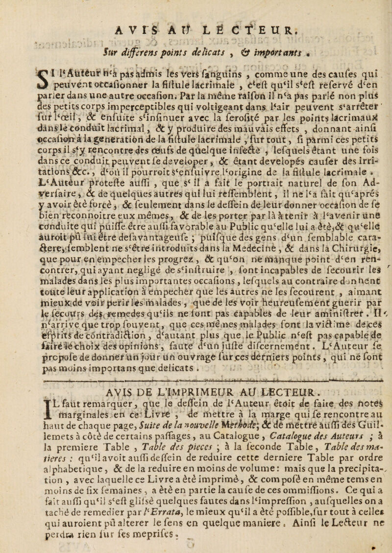 - , . » , ' • 'M % | . ; O _ •') V ; • i .. • il ' • ’• ‘ ; ' JWr différé ns points délicats , 6“ importants » . , « t.w i *>» * ! * V. -, •• fj . Si PAtilêut4&câ pâsàdnfiis les vers fangüins , commeune descaufes qui peuvent ofcCàfionner Ja fifiulelacrimale , c*eft qu£ilsceft refervé dcen parler dans une autre occafion. Par la même raifon il nca pas parlé non plus des petits corps imperceptibles qui voltigeant dans Pair peuvent s‘arrêter' furPœil, de enfuite sfinfinuer avec la ferofité par les points îaerimauat dans le conduit lacriinal, de y produire des mauvàis effets , donnant ainfi occali^n âia génération de la filiale lacrimale , fur tout, fi pàrmi ces petits corps il rencontre des œufs de quelque infeâé , lefquels étant une fois dans ce conduit peuvent fedeveioper, de étant developés caufer des irri¬ tations &c., dcoù il pourroitscenfuivre.lcorigine de la filiale lacrimale. LcÀutèur protdie aüffi , que s£ il a fait le portrait naturel de fon Ad¬ versaire , Sc de quelques autres qui lui refiemblent, il ne Pa fait qu£aprés y avoir ètè forcé, de feulement dans le delfein de leur donner occafion de fe bien réconnoitre eux mêmes , & de les porter par là à tenir à Pavenirüne conduite qui püiffe êcre aulfi favorable au Public qucelle lui a ètè,& quelle auroit pu lui être defavantageufe ; püifque des gens d£un femblable cara¬ ctère,Semblent ne scêtre introduits dans la Medecinè , de dans la Chirurgie, que pour en empecher les progrez , de qucon ne manque point d£én ren¬ contrer, qui ayant négligé de sfinftruire , font incapables de fecourir les malades dans les p!us importantes occafions , lefquels au contraire donnent toute leur application à empecher que les autres ne les fecoiirent , aimant rnieuxide voir périr lés malades , que de les voir heureufement guérir par iefecotfrs clef, remedes qu£Us ne font pas capables de leur aminifiref. Île n£arri ve que trop fouyent, que ces mêmes malades font laviftime deices écrits de contradiction , d£autant plus que le Public nceft pas capable de fàiréféchoix des opinions , faute cPun jufié difcernemént. L£Àuteur fe prepofe de donner un joür un ouvrage fur .ces derniers points , qui ne font pas moins importans que délicats . — AVIS DE L’IMPRIMEUR AU LECTEUR. IL faut remarquer, que le defiein de P Auteur êtôit de faire des notes marginales en ce Livre , de mettre à la marge qui fe rencontre au haut de chaque page, Suite de la nouvelle %kethbdé% ÔC dè mettre àüfri des Guil¬ lemets à côté de certains pafiages, au Catalogue , Catalogue des Auteurs ; à la première Table , Table des pièces * à la leconde Table, Table des ma* îieres : qipilavoit auiïi deffein de réduire cette derniere Table par ordre alphabétique, & de la réduire en moins de volume: mais que la précipita-, tion , avec laquelle ce Livre a ètè imprimé, de compoféen mêmetemsen moins de fix femaines , a ètè en partie la caufe de ces ommiffions. Ce qui a fait aufii qu£il s£efi glifs.é quelques fautes dans Pimpreffion , aufquelles on a taché de remedier par llErratay le mieux qu£il a été pofiible,fur tout à celle* qui auroient pû altérer le fens en quelque maniéré « Ainfi le Le&eur ne perde* rien fur fes meprifes.