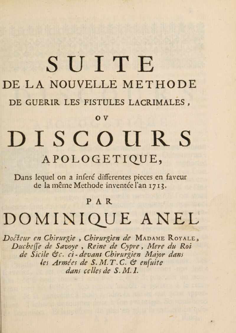 SUITE DE LA NOUVELLE METHODE DE GUERIR LES FISTULES LACRIMALES » O V DISCOURS APOLOGETIQUE, Dans lequel on a inféré differentes pièces en faveur de la même Méthode inventéelan 171 PAR DOMINIQUE ANEL Doùîeur en Chirurgie , Chirurgien de Madame Royale* Duchef'e de Savoye , Reine de Cypre, Mere du Roi de Sicile &c. ci-devant Chirurgien Major dans les Armées de S.M.T.C. & enfui te dans celles de S. AL h