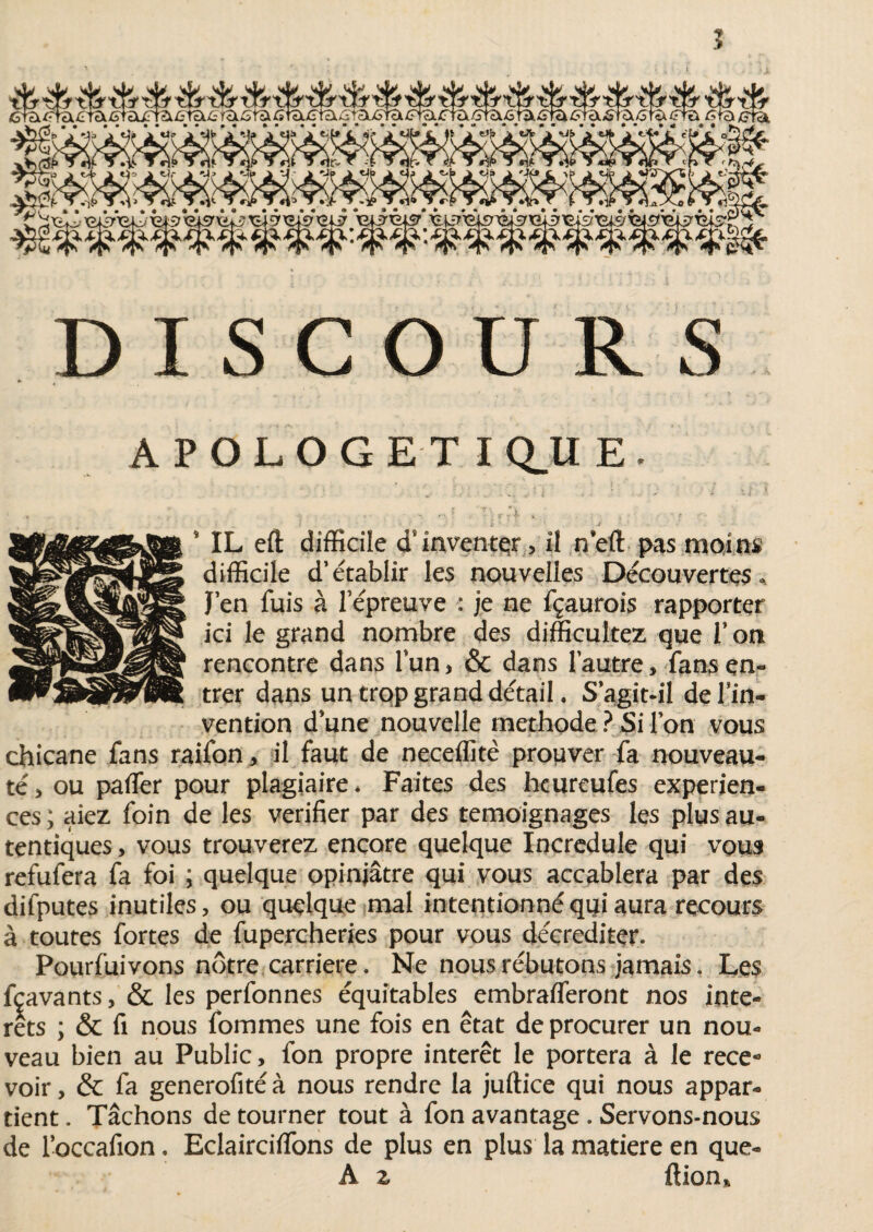APOLOGETIQUE, i(r ' Ü * • > •'' • * * X i . - . . - •- : . ' | | , . * IL eft difficile d’ inventer> il n’eft pas moins difficile d’établir les nouvelles Découvertes * J’en fuis à l’épreuve : je ne fçaurois rapporter ici le grand nombre des difficultez que l’on rencontre dans l’un > & dans l’autre, fans en¬ trer dans un trop grand détail. S'agit-il de l’in¬ vention d’une nouvelle méthode ? Si l’on vous chicane fans raifon, il faut de neeeffitè prouver fa nouveau¬ té* ou paffier pour plagiaire* Faites des hcureufes expérien¬ ces ; aiez foin de les vérifier par des témoignages les plus au- tentiques, vous trouverez encore quelque Incrédule qui vous refufera fa foi ; quelque opiniâtre qui vous accablera par des difputes inutiles, ou quelque mal intentionné qui aura recours à toutes fortes de fupercheries pour vous déçrediter. Pourfuivons nôtre carrière. Ne nous rébutons jamais. Les fçavants, & les perfonnes équitables embrafleront nos inte¬ rets ; & fi nous fommes une fois en état de procurer un nou¬ veau bien au Public, fon propre interet le portera à le rece* voir, & fa generofité à nous rendre la jufiice qui nous appar¬ tient . Tâchons de tourner tout à fon avantage . Servons-nous de l’occafion. Eclairciffons de plus en plus la matière en que» A z filon*