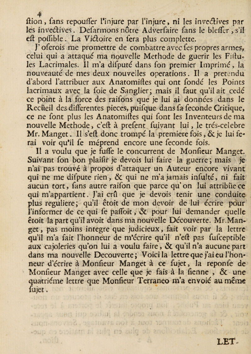 ftion, fans repou (Ter l'injure par l'injure, ni les inve&ives par les inventives. Defarmons nôtre Adverfaire fans le bleffer , s’il eft poflîble. La Viéloire en fera plus complette. I1 oferois me promettre de combattre avec fes propres armes, celui qui a attaqué ma nouvelle Méthode de guérir les Filia¬ les Lacrimales. Il m'a difputé dans fon premier Imprimé, la nouveauté de mes deux nouvelles operations. Il a prétendu d’abord l’attribuer aux Anatomiftes qui ont fondé les Points lacrimaux avec la foie de Sanglier; mais il faut qu’il ait cédé ce point à la force des raifons que je lui ai données dans le Recueil des differentes pièces, puifque dans fa fécondé Critique, ce ne font plus les Anatomiftes qui font les Inventeurs de ma nouvelle Méthode, c’eft à prefent fuivant lui, le trés-celebre Mr. Manget. Il s'eft donc trompé la première fois ,& je lui fe¬ rai voir qu'il fe méprend encore une fécondé fois. Il a voulu que je fuffe le concurrent de Monftcur Manget. Suivant fon bon plaifir je devois lui faire la guerre ; mais je n’ai pas trouvé à propos d’attaquer un Auteur encore vivant qui ne me difpute rien, & qui ne m’a jamais infulté, ni fait aucun tort, fans autre raifon que parce qu’on lui attribue ce qui m’appartient. J’ai crû que je devois tenir une conduite plus régulière; qu’il êtoit de mon devoir de lui écrire pour l’informer de ce qui fe paffoit, & pour lui demander quelle êtoit la part qu’il avoit dans ma nouvelle Découverte. Mr.Man- get, pas moins intégré que judicieux, fait voir par la lettre qu’il m’a fait l’honneur de m’écrire qu’il n’eft pas fufceptible aux cajoleries qu’on lui a voulu faire, & qu’il n a aucune part dans ma nouvelle Decouverte; Voici la lettre que j’ai eu l’hon¬ neur d’écrire à Monfieur Manget à ce fujet, la reponfe de Monfieur Manget avec celle que je fais à la fienne , & une quatrième lettre que Monfieur Terraneo ma envoié au même fujet,