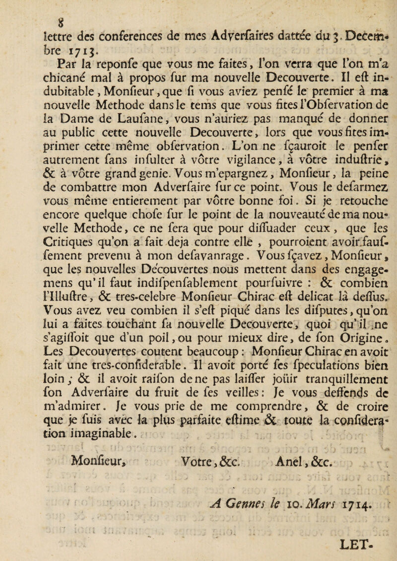 lettre des conférences de mes Adverfaires dattée du 5. Décem¬ bre 1713. Par la reponfe que vous me faites, Ton verra que Ton ma chicané mal à propos fur ma nouvelle Decouverte. Il eft in* dubitable , Monfieur, que fi vous aviez penfé le premier à ma nouvelle Méthode dans le tems que vous fîtes l’Obfervation de la Dame de Laufane, vous n auriez pas manqué de donner au public cette nouvelle Decouverte, lors que vous fîtes im¬ primer cette même obfervation, L’on ne fçauroit le penfer autrement fans infulter à vôtre vigilance, à vôtre induftrie» & à vôtre grand genie. Vous m’epargnez, Monfieur, la peine de combattre mon Adverfaire fur ce point. Vous le defarmez vous même entièrement par vôtre bonne foi. Si je retouche encore quelque chofe fur le point de la nouveauté de ma nou« velle Méthode, ce ne fera que pour difluader ceux , que les Critiques quon a fait déjà contre elle , pourraient avoinfauf- fement prévenu à mon defavanrage. Vousfçavez,Monfieur» que les nouvelles Découvertes nous mettent dans des engage- mens qu’ il faut indifpenfablement pourfuivre : & combien rilluftre , & tres-celebre Monfieur Chirac eft délicat la defliis. Vous avez veu combien il s eft piqué dans les difputes, qu’on lui a faites touchant fa nouvelle Decouverte, quoi qu’il ne s’agilfoit que d’un poil,ou pour mieux dire, de fon Origine. Les Decouvertes coûtent beaucoup: Monfieur Chirac en avoit fait une tres-confiderabie. Il avoit porté fes fpeculations bien loin; & il avoit raifon de ne pas laiffer joüir tranquillement fon Adverfaire du fruit de fes veilles : Je vous deffends de m’admirer. Je vous prie de me comprendre, & de croire que je fuis avec fa plus parfaite cftime & toute la confidera* tien imaginable. M '• ï _ «- i ' * . i •• ' ' . Monfieur, Votre, &c Anel, &c. 4 : > • * - - J , / .*> i < ^ -J J . * £ t ' ~ r t . \ A Cernes le xo. Mars 1714.