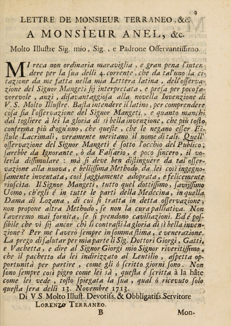 A MONSIEUR ANEL, &c. ” Molto Illuftre Sig. mio ? Sig. , e Padrone Offervantiffinm Ml reca non ordinaria maraviglia > e gran pena Pinten dere per la fua delli 4. cor rente , che da taVuno la ci- tafione da me fat ta ne 11 a mi a Lettera latina , delC offert: a fione del Signor Mange ti fij interprétât a , e prej a per pccofa- vorevole , anfi , difavantaggiofa alla novella învenfzone dl V.S. Molto Illuftre. Bafta ïntendere illaîino > per comprendere cofa fia Pofterva^ione del Signor Mangeti , e quanto manchi dal togliere à lei la gloria di si bella invenfione> che piu tofto> conferma pi à d'ogriuno, che quefte , che le negano efjer Fi« ftule Lacrimali, veramente meritano il nome dit ali. QuelP ofierva^ione del Signor Mangeti é fotto Pocchio del Puhlico ; iarebbe da Ignorante , 0 da Faljario, e poco fincero, il vo¬ ler la diffimulare : ma fi deve ben diftinguere da taP 0fier- vaftone alla nuova, e belUjJtma Methodo da lei cosi ingegno- famente invent ata, cost faggiamente adoprata, efelicemente riufcila. Il Signor Mangeti, tutto quel dottijfimo, favijjjîmo Uomo, ch'egli é in tut te le parti délia Médecin a, inquella Dama di Lo^ana , di eut fi tratta in detta offervaftone, non propone altra Methodo, fe non la curapalliativa. Non Pavéré mo mai fomit a, fe fi prendono caviliaftoni. Edé pofi fibile che vi fij ancor chi li contrafti lagloria di si bella invefl* fzone ? Per me Paverb fempre in fomma ftima, e venerazione„ La prego dijalutar per miaparte li Sig. Dottori Giorgi, Gatti, e Vachetta, e dire al Signor Giorgi mio Signor riveritijfimo » che il pachetto da lei indiri^ato al Lentilio , afpetta op- portunità per partire , corne gli 6 feritto giorni fono . Non fono fempre cosi pigro corne lei sa , quefta é feritta à la hâte corne lei vede , tofto fpiegata la fua , quai ô ricevuto folo quefta jera delli 13. Novembre 1713. Di V.S. Molto Illuft. Devotifs. & Obbligatifs.Servitore Lqren40 Terraneo. B Mon»