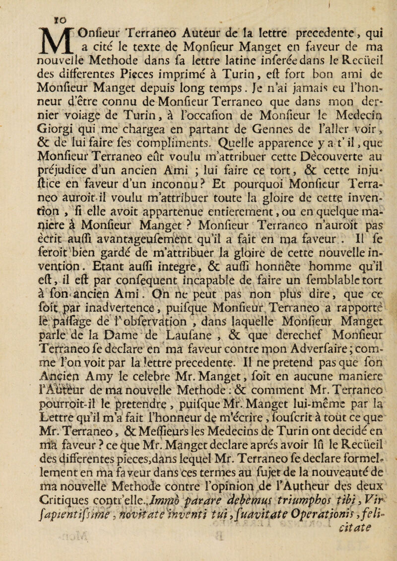 ÏD MOnfieur Terraneo Auteur de la lettre precedente > qui a cité le texte de Monfieur Manget en faveur de ma nouvelle Méthode dans fa lettre latine inferéedans le Recüeil des differentes Pièces imprimé à Turin, eft fort bon ami de Monfieur Manget depuis long temps. Je n’ai jamais eu l’hon¬ neur d’être connu de Monfieur Terraneo que dans mon der¬ nier voiage de Turin, à Foccafion de Monfieur le Médecin Giorgi qui me chargea en partant de Gennes de l’aller voir, & de lui faire fes compliments. Quelle apparence y af il, que Monfieur Terraneo eût voulu m’attribuer cette Decouverte au préjudice d’un ancien Ami ; lui faire ce tort, & cette inju- ftice en faveur d’un inconnu? Et pourquoi Monfieur Terra¬ neo auroit-il voulu m attribuer toute la gloire de cette inven¬ tion , fi elle avoit appartenue entièrement, ou en quelque ma¬ nière à Monfieur Manget ? Monfieur Terraneo n’auroit pas écrit auffi avantageuferrietit qu’il a fait en ma faveur . Il fe feroit bien gardé de m’attribuer la gloire de cette nouvelle in¬ vention» Etant auffi intégré, & auffi honnête homme qu’il eft, il eft par confequent incapable de faire un femblabletort à fon*ancien Ami. Oh ne peut pas non plus dire, que ce foit par inadvertence, puifque Monfieur Terraneo a rapporté îè paffage de f observation , dans laquelle Monfieur Manget parle de la Dame de Laufane , & que derechef Monfieur Terraneo fe déclaré en ma faveur contre mon Adverfaire ; com¬ me Ton voit par la lettre precedente. Il ne prétend pas que fon Ancien Amy le célébré Mr. Manget, foit en aucune maniéré FAMèür de ma nouvelle Méthode : & comment Mr. Terraneo pourroit-il le prétendre, puifque Mr. Manget lui-même par la Lettre qu il ma fait l’honneur de m’écrire > fouferit à toùt ce que Mr, Terraneo, & Meilleurs les Médecins de Turin ont décidé en . . i ma faveur Pce cjueMr. Manget déclaré après avoir lu leReciieil des differentes pieces,dans lequel Mr. Terraneo fe déclaré formel¬ lement en ma faveur dans ces termes au fujet de la nouveauté de ma nouvelle Méthode contre l’opinion de i’Autheur des deux Critiques contrelle^/w^è pavare debèmus triumphos tibi, Vir fapientifsme, novtt'aîeïnventi tuipfudvitate Opération}s,feli- - cïtate