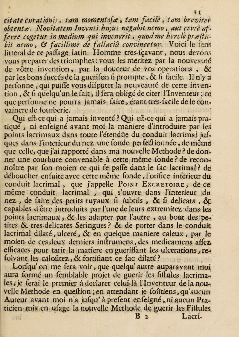 citât e curât ionif, tam moment of.<e > tam facile » tam h éviter obtentee. Novitatem lnventi hu'jus negabit nemo , aut certè af* ferre cogetur in medium qui invenerit > quodme herclè prœfta- lit nemo , & facillimè de fail acid convincetur. Voici le fais littéral de ce partage latin. Homme tres-fçavant, nous devons vous préparer des triomphes : vous les méritez par la nouveauté de vôtre invention, par la douceur de vos operations , & par les bons fuccésde la guerifon fi prompte, & fi facile. Il n’y a perfonne , qui puifle vousdifputer la nouveauté de cette inven¬ tion , & fi quelqu’un le fait, il fera obligé de citer l'Inventeur ; ce que perfonne ne pourra jamais faire, étant très*facile de le con¬ vaincre de fourberie. Qui eft-eequi a jamais inventé?Qui eft-cequî a jamaispra- tiqué , ni enfeigné avant moi la maniéré d’introduire par les points lacrimaux dans toute l’étendiie du conduit lacrimai juf- ques dans l’interieur du nez une fonde perfectionnée, de même que celle, que j’ai rapporté dans ma nouvelle Méthode ? de don¬ ner une courbure convenable à cette même fonde ? de recon- noître par fon moien ce qui fe parte dans le fac lacrimai ? de déboucher enfuite avec cette même fonde, l’orifice inferieur du conduit lacrimai , que j’appeHe Point Excrétoire , de ce même conduit lacrimai , qui s’ouvre dans l’interieur du nez , de faire des petits tuyaux fi fubtils , & fi délicats , & capables d’être introduits par l’une de leurs extremitez dans les points lacrimaux, & les adapter par l’autre , au bout des pe¬ tites & tres-delicates Seringues? & de porter dans le conduit lacrimai dilaté, ulcéré, & en quelque maniéré caïeux, par le moien de ces deux derniers inftrumens, des medicamens aflez efficaces pour tarir la matière en guéri fiant les ulcérations, re- folvant les calofitez,&fortifiant ce fac dilaté? Lorfqq’ on me fera voir, que quelqu autre auparavant moi aura formé un femblable projet de guérir les fiftules lacrima- les, je ferai le premier à déclarer celui-là l’Inventeur de la nou¬ velle Méthode en queftion;en attendant je foûtiens,qu’aucun Auteur avant moi n’a jufqu’à prefent enfeigné, ni aucun Pra¬ ticien mis en ufage la nouvelle Méthode de guérir les Fiftules B z Lacri-